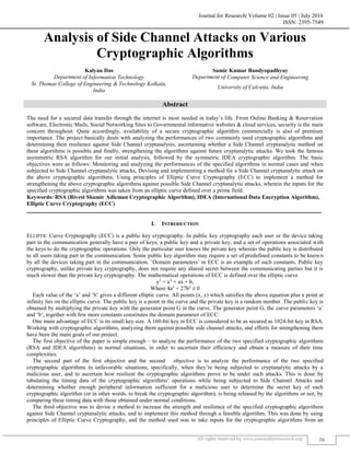 Journal for Research| Volume 02 | Issue 05 | July 2016
ISSN: 2395-7549
All rights reserved by www.journalforresearch.org 36
Analysis of Side Channel Attacks on Various
Cryptographic Algorithms
Kalyan Das Samir Kumar Bandyopadhyay
Department of Information Technology Department of Computer Science and Engineering
St. Thomas College of Engineering & Technology Kolkata,
India
University of Calcutta, India
Abstract
The need for a secured data transfer through the internet is most needed in today’s life. From Online Banking & Reservation
software, Electronic Mails, Social Networking Sites to Governmental informative websites & cloud services, security is the main
concern throughout. Quite accordingly, availability of a secure cryptographic algorithm commercially is also of premium
importance. The project basically deals with analyzing the performances of two commonly used cryptographic algorithms and
determining their resilience against Side Channel cryptanalysis, ascertaining whether a Side Channel cryptanalytic method on
these algorithms is possible and finally, strengthening the algorithms against future cryptanalytic attacks. We took the famous
asymmetric RSA algorithm for our initial analysis, followed by the symmetric IDEA cryptographic algorithm. The basic
objectives were as follows: Monitoring and analyzing the performances of the specified algorithms in normal cases and when
subjected to Side Channel cryptanalytic attacks, Devising and implementing a method for a Side Channel cryptanalytic attack on
the above cryptographic algorithms, Using principles of Elliptic Curve Cryptography (ECC) to implement a method for
strengthening the above cryptographic algorithms against possible Side Channel cryptanalytic attacks, wherein the inputs for the
specified cryptographic algorithms was taken from an elliptic curve defined over a prime field.
Keywords: RSA (Rivest Shamir Adleman Cryptographic Algorithm), IDEA (International Data Encryption Algorithm),
Elliptic Curve Cryptography (ECC)
_______________________________________________________________________________________________________
I. INTRODUCTION
ELLIPTIC Curve Cryptography (ECC) is a public key cryptography. In public key cryptography each user or the device taking
part in the communication generally have a pair of keys, a public key and a private key, and a set of operations associated with
the keys to do the cryptographic operations. Only the particular user knows the private key whereas the public key is distributed
to all users taking part in the communication. Some public key algorithm may require a set of predefined constants to be known
by all the devices taking part in the communication. ‘Domain parameters’ in ECC is an example of such constants. Public key
cryptography, unlike private key cryptography, does not require any shared secret between the communicating parties but it is
much slower than the private key cryptography. The mathematical operations of ECC is defined over the elliptic curve
y2
= x3
+ ax + b,
Where 4a3
+ 27b2
≠ 0
Each value of the ‘a’ and ‘b’ gives a different elliptic curve. All points (x, y) which satisfies the above equation plus a point at
infinity lies on the elliptic curve. The public key is a point in the curve and the private key is a random number. The public key is
obtained by multiplying the private key with the generator point G in the curve. The generator point G, the curve parameters ‘a’
and ‘b’, together with few more constants constitutes the domain parameter of ECC.
One main advantage of ECC is its small key size. A 160-bit key in ECC is considered to be as secured as 1024-bit key in RSA.
Working with cryptographic algorithms, analyzing them against possible side channel attacks, and efforts for strengthening them
have been the main goals of our project.
The first objective of the paper is simple enough – to analyze the performance of the two specified cryptographic algorithms
(RSA and IDEA algorithms) in normal situations, in order to ascertain their efficiency and obtain a measure of their time
complexities.
The second part of the first objective and the second objective is to analyze the performance of the two specified
cryptographic algorithms in unfavorable situations, specifically, when they’re being subjected to cryptanalytic attacks by a
malicious user, and to ascertain how resilient the cryptographic algorithms prove to be under such attacks. This is done by
tabulating the timing data of the cryptographic algorithms’ operations while being subjected to Side Channel Attacks and
determining whether enough peripheral information sufficient for a malicious user to determine the secret key of each
cryptographic algorithm (or in other words, to break the cryptographic algorithm), is being released by the algorithms or not, by
comparing these timing data with those obtained under normal conditions.
The third objective was to devise a method to increase the strength and resilience of the specified cryptographic algorithms
against Side Channel cryptanalytic attacks, and to implement this method through a feasible algorithm. This was done by using
principles of Elliptic Curve Cryptography, and the method used was to take inputs for the cryptographic algorithms from an
 