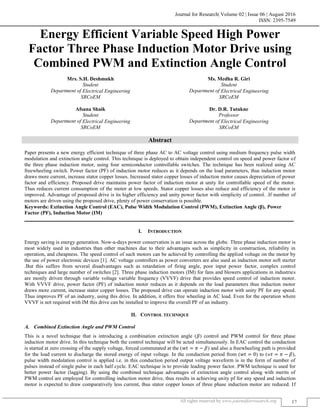 Journal for Research| Volume 02 | Issue 06 | August 2016
ISSN: 2395-7549
All rights reserved by www.journalforresearch.org 17
Energy Efficient Variable Speed High Power
Factor Three Phase Induction Motor Drive using
Combined PWM and Extinction Angle Control
Mrs. S.H. Deshmukh Ms. Medha R. Giri
Student Student
Department of Electrical Engineering Department of Electrical Engineering
SRCoEM SRCoEM
Afsana Shaik Dr. D.R. Tutakne
Student Professor
Department of Electrical Engineering Department of Electrical Engineering
SRCoEM SRCoEM
Abstract
Paper presents a new energy efficient technique of three phase AC to AC voltage control using medium frequency pulse width
modulation and extinction angle control. This technique is deployed to obtain independent control on speed and power factor of
the three phase induction motor, using four semiconductor controllable switches. The technique has been realized using AC
freewheeling switch. Power factor (PF) of induction motor reduces as it depends on the load parameters, thus induction motor
draws more current, increase stator copper losses. Increased stator copper losses of induction motor causes depreciation of power
factor and efficiency. Proposed drive maintains power factor of induction motor at unity for controllable speed of the motor.
Thus reduces current consumption of the motor at low speeds. Stator copper losses also reduce and efficiency of the motor is
improved. Advantage of proposed drive is its higher efficiency and unity power factor with simplicity of control. .If number of
motors are driven using the proposed drive, plenty of power conservation is possible.
Keywords: Extinction Angle Control (EAC), Pulse Width Modulation Control (PWM), Extinction Angle (β), Power
Factor (PF), Induction Motor (IM)
_______________________________________________________________________________________________________
I. INTRODUCTION
Energy saving is energy generation. Now-a-days power conservation is an issue across the globe. Three phase induction motor is
most widely used in industries than other machines due to their advantages such as simplicity in construction, reliability in
operation, and cheapness. The speed control of such motors can be achieved by controlling the applied voltage on the motor by
the use of power electronic devices [1]. AC voltage controllers as power converters are also used as induction motor soft starter
.But this suffers from several disadvantages such as retardation of firing angle, poor input power factor, complex control
techniques and large number of switches [2]. Three phase induction motors (IM) for fans and blowers applications in industries
are mostly driven through variable voltage variable frequency (VVVF) drive that provides speed control of induction motor.
With VVVF drive, power factor (PF) of induction motor reduces as it depends on the load parameters thus induction motor
draws more current, increase stator copper losses. The proposed drive can operate induction motor with unity PF for any speed.
Thus improves PF of an industry, using this drive. In addition, it offers free wheeling in AC load. Even for the operation where
VVVF is not required with IM this drive can be installed to improve the overall PF of an industry.
II. CONTROL TECHNIQUE
Combined Extinction Angle and PWM Control
This is a novel technique that is introducing a combination extinction angle (𝛽) control and PWM control for three phase
induction motor drive. In this technique both the control technique will be acted simultaneously. In EAC control the conduction
is started at zero crossing of the supply voltage, forced commutated at the (𝑤𝑡 = 𝜋 − 𝛽) and also a freewheeling path is provided
for the load current to discharge the stored energy of input voltage. In the conduction period from (𝑤𝑡 = 0) to (w𝑡 = 𝜋 − 𝛽),
pulse width modulation control is applied i.e. in this conduction period output voltage waveform is in the form of number of
pulses instead of single pulse in each half cycle. EAC technique is to provide leading power factor. PWM technique is used for
better power factor (lagging). By using the combined technique advantages of extinction angle control along with merits of
PWM control are employed for controlling induction motor drive, thus results in achieving unity pf for any speed and induction
motor is expected to draw comparatively less current, thus stator copper losses of three phase induction motor are reduced. If
 