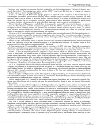 Object Detection and Recognition: A survey
(J4R/ Volume 02 / Issue 06 / 006)
All rights reserved by www.journalforresearch.org 29
The regions in the image that corresponds to the object are identified with the Euclidean measure. The lower the distance hence
more is the similarity. The merging process is done after the ASHIFT is performed. The basic aim of merging is to merge the
non-object regions so that the object gets highlighted.
In 2012, V. Subbaroyan, Dr. Selvakumar Raja [3], proposed an approach for the recognition of the multiple objects by
considering the features from spatial as well as frequency domain. The input image is converted into gray scale image. The Sobel
operator is used to find the gradient of the image intensity. The color features of the image are obtained with the help of the
global color histogram. The two level wavelet transform is done to obtain the feature with higher frequency. The spatial features
are obtained from three colo moments for the basic colors. Both features are fused to obtain the recognized object.
Michael Calonder et al [5], proposed a method where the image patches are classified with respect to the pair wise intensity
values. The Nave Bayesian Classifier recognizes the patches from the different viewpoints. A clear advantage of binary
descriptors is that the Hamming distance. The individual bits are compared with the intensities of pairs of points. The positions
of the pixels are pre-selected randomly according to a Gaussian distribution around the patch center. The kernels are used to
smooth the patches before intensity difference and spatial pair of images.
Chiverton et al. [6] proposed a new fully automatic object tracking and segmentation framework. The framework consists of a
motion-based bootstrapping algorithm concurrent to a shape-based active contour. They propose two approaches of increasing
computational intensity and accuracy that statistically estimate the foreground from the potential mixture of foreground and
background enveloped by an alpha hull.
Zhenjun et al. [7] used combined feature set which is built using color histogram (HC) bins and gradient orientation histogram
(HOG) bins considering the color and contour representation of an object for object detection. The combined feature set is the
evolvement of color, edge orientation histograms and SIFT descriptors.
R. Saravanakumar et al. [8] represented the objects using the properties of the HSV color space. Adaptive k-means clustering
algorithm was applied to cluster objects centroids color values and co-ordinates were sent to next frame for clustering. A three
dimensional representation of the HSV color space is a hexacone, with the central vertical axis representing intensity.
Xiaobai Liu et al. [9] proposed hybrid online templates for object detection which uses different features such as flatness,
texture, or edge/corner. The template consists of multiple types of features, including sketches/edges, texture regions, and
flatness regions. Sketch/edge regions usually consist of various links, ridges, such as corners and junctions. Texture regions are a
large number of objects that are either too small or too distant to the camera. In contrast, flatness regions are always filled with
homogeneous color or intensity. The limitation of this method is; as the discriminative power of features change along with the
object movements, the hybrid template should be adaptively updated by either adjusting the feature confidences, or substituting
the old features with the newly discovered ones from the currently observed frames.
Liu et al. [10] presented a novel semiautomatic segmentation method for single video object extraction. Proposed method
formulates the separation of the video objects from the background as a classification problem. Each frame was divided into
small blocks of uniform size, which are called object blocks if the centering pixels belong to the object, or background blocks
otherwise. After a manual segmentation of the first frame, the blocks of this frame were used as the training samples for the
object-background classifier.
Johnsen et al. [11] used Approximated median filter to perform background modeling. For the implementation, better results
were obtained by scaling the increment and decrement by a step factor if the absolute difference between the current pixel and
the median-modeled background pixel is bigger than a threshold.
Victoria Yanulevskaya et al [12] proposed an object-based visual attention theory for the task of salient object detection. They
assume proto-object being a unit of attention and argue that notion of an object should be taken into account while assessing
object saliency.
Carlos Cuevas and Narciso García [13], proposed the background modeling algorithm to detect real time moving object. The
proposed method combined the background model and foreground model to detect an object from complex image very quality
taken by non-completely static cameras. It finds the bandwidth matrices for the kernels which are used in background modeling.
This proposed method updating the background model for reducing the misdetections. Bahadir Karasulu and Serdar Korukoglu
[13], proposed Moving object detection and tracking by using annealed background subtraction method in videos. Current frame
is subtracted from image and it is used to classify the pixel either foreground or background by comparing the difference with the
threshold. Simulated annealing (SA) technique is used to rectify the p – median problem. The total weighted distance between
demand points (nodes) and the closest facilities to demand points are used to find the p number. SA-based hybrid method is
developed for performance optimization of back, which is used to detect and track object(s) in videos.
Ling CAI Et Al [14], proposed a stereo vision-based model for multi-object detection and tracking in surveillance.
Illumination variation, shadow interference, and object occlusion problems are overcome by using stereo model. They identified
the feature points after they projected into 2D ground plane. For grouping the projected points according to their height values
and locations on the plane, a kernel-based clustering algorithm is used.
Bangjun Lei and Li-Qun Xu [15], proposed a detection and tracking of objects in wide range of outdoor surveillance and
monitoring scenarios in real-time video analysis system. Adaptive background modeling technique is used to extract the
foreground regions. A blob analysis is used for object tracking. It gives better result for non-crowded and the static state of scene.
 