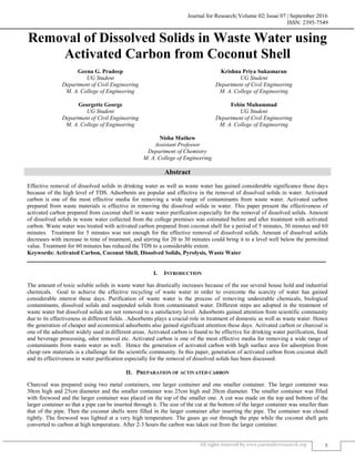 Journal for Research| Volume 02| Issue 07 | September 2016
ISSN: 2395-7549
All rights reserved by www.journalforresearch.org 5
Removal of Dissolved Solids in Waste Water using
Activated Carbon from Coconut Shell
Geena G. Pradeep Krishna Priya Sukumaran
UG Student UG Student
Department of Civil Engineering Department of Civil Engineering
M. A. College of Engineering M. A. College of Engineering
Georgette George Febin Muhammad
UG Student UG Student
Department of Civil Engineering Department of Civil Engineering
M. A. College of Engineering M. A. College of Engineering
Nisha Mathew
Assistant Professor
Department of Chemistry
M. A. College of Engineering
Abstract
Effective removal of dissolved solids in drinking water as well as waste water has gained considerable significance these days
because of the high level of TDS. Adsorbents are popular and effective in the removal of dissolved solids in water. Activated
carbon is one of the most effective media for removing a wide range of contaminants from waste water. Activated carbon
prepared from waste materials is effective in removing the dissolved solids in water. This paper present the effectiveness of
activated carbon prepared from coconut shell in waste water purification especially for the removal of dissolved solids. Amount
of dissolved solids in waste water collected from the college premises was estimated before and after treatment with activated
carbon. Waste water was treated with activated carbon prepared from coconut shell for a period of 5 minutes, 30 minutes and 60
minutes. Treatment for 5 minutes was not enough for the effective removal of dissolved solids. Amount of dissolved solids
decreases with increase in time of treatment, and stirring for 20 to 30 minutes could bring it to a level well below the permitted
value. Treatment for 60 minutes has reduced the TDS to a considerable extent.
Keywords: Activated Carbon, Coconut Shell, Dissolved Solids, Pyrolysis, Waste Water
_______________________________________________________________________________________________________
I. INTRODUCTION
The amount of toxic soluble solids in waste water has drastically increases because of the use several house hold and industrial
chemicals. Goal to achieve the effective recycling of waste water in order to overcome the scarcity of water has gained
considerable interest these days. Purification of waste water is the process of removing undesirable chemicals, biological
contaminants, dissolved solids and suspended solids from contaminated water. Different steps are adopted in the treatment of
waste water but dissolved solids are not removed to a satisfactory level. Adsorbents gained attention from scientific community
due to its effectiveness in different fields. .Adsorbents plays a crucial role in treatment of domestic as well as waste water. Hence
the generation of cheaper and economical adsorbents also gained significant attention these days. Activated carbon or charcoal is
one of the adsorbent widely used in different areas. Activated carbon is found to be effective for drinking water purification, food
and beverage processing, odor removal etc. Activated carbon is one of the most effective media for removing a wide range of
contaminants from waste water as well. Hence the generation of activated carbon with high surface area for adsorption from
cheap raw materials is a challenge for the scientific community. In this paper, generation of activated carbon from coconut shell
and its effectiveness in water purification especially for the removal of dissolved solids has been discussed.
II. PREPARATION OF ACTIVATED CARBON
Charcoal was prepared using two metal containers, one larger container and one smaller container. The larger container was
30cm high and 25cm diameter and the smaller container was 25cm high and 20cm diameter. The smaller container was filled
with firewood and the larger container was placed on the top of the smaller one. A cut was made on the top and bottom of the
larger container so that a pipe can be inserted through it. The size of the cut at the bottom of the larger container was smaller than
that of the pipe. Then the coconut shells were filled in the larger container after inserting the pipe. The container was closed
tightly. The firewood was lighted at a very high temperature. The gases go out through the pipe while the coconut shell gets
converted to carbon at high temperature. After 2-3 hours the carbon was taken out from the larger container.
 