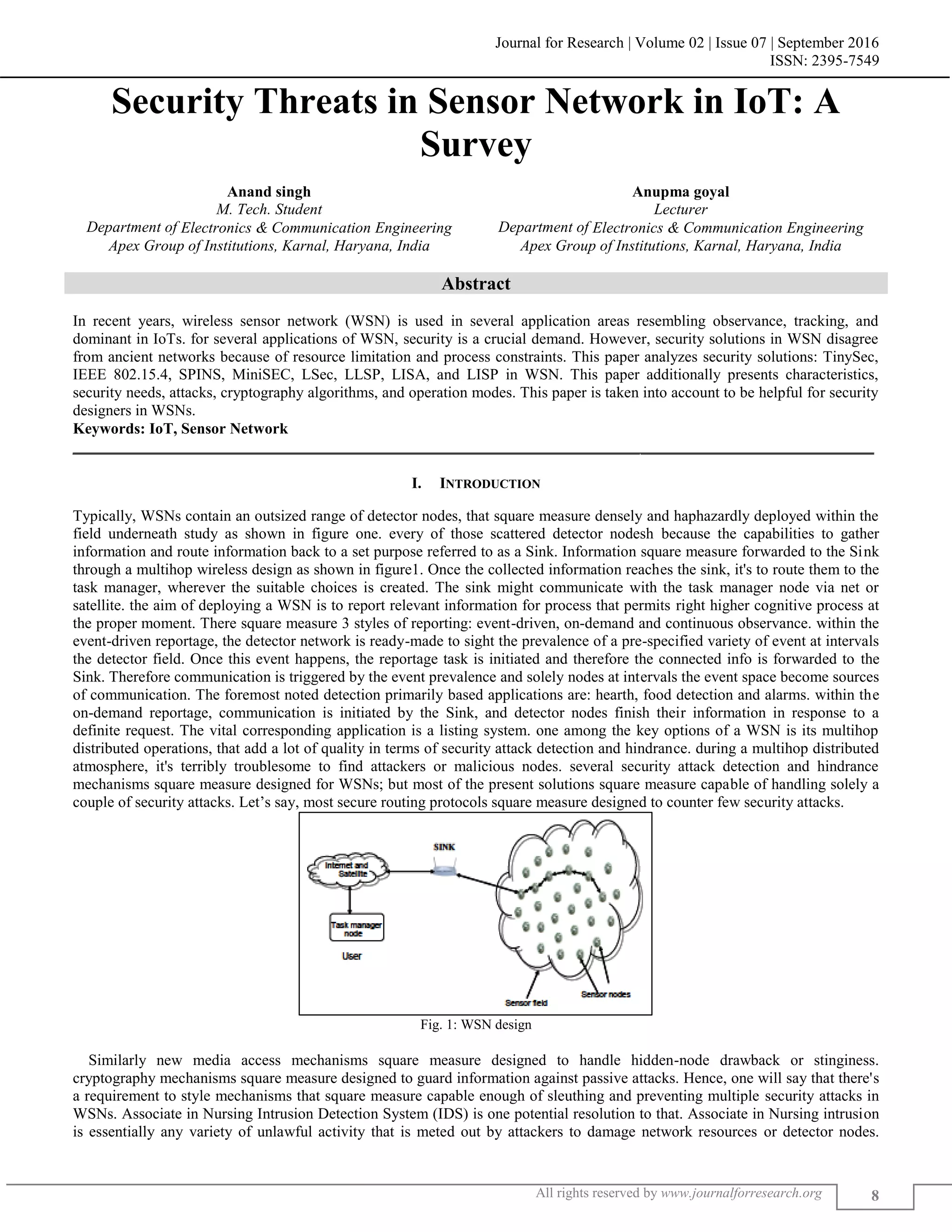 Journal for Research | Volume 02 | Issue 07 | September 2016
ISSN: 2395-7549
All rights reserved by www.journalforresearch.org 8
Security Threats in Sensor Network in IoT: A
Survey
Anand singh Anupma goyal
M. Tech. Student Lecturer
Department of Electronics & Communication Engineering Department of Electronics & Communication Engineering
Apex Group of Institutions, Karnal, Haryana, India Apex Group of Institutions, Karnal, Haryana, India
Abstract
In recent years, wireless sensor network (WSN) is used in several application areas resembling observance, tracking, and
dominant in IoTs. for several applications of WSN, security is a crucial demand. However, security solutions in WSN disagree
from ancient networks because of resource limitation and process constraints. This paper analyzes security solutions: TinySec,
IEEE 802.15.4, SPINS, MiniSEC, LSec, LLSP, LISA, and LISP in WSN. This paper additionally presents characteristics,
security needs, attacks, cryptography algorithms, and operation modes. This paper is taken into account to be helpful for security
designers in WSNs.
Keywords: IoT, Sensor Network
_______________________________________________________________________________________________________
I. INTRODUCTION
Typically, WSNs contain an outsized range of detector nodes, that square measure densely and haphazardly deployed within the
field underneath study as shown in figure one. every of those scattered detector nodesh because the capabilities to gather
information and route information back to a set purpose referred to as a Sink. Information square measure forwarded to the Sink
through a multihop wireless design as shown in figure1. Once the collected information reaches the sink, it's to route them to the
task manager, wherever the suitable choices is created. The sink might communicate with the task manager node via net or
satellite. the aim of deploying a WSN is to report relevant information for process that permits right higher cognitive process at
the proper moment. There square measure 3 styles of reporting: event-driven, on-demand and continuous observance. within the
event-driven reportage, the detector network is ready-made to sight the prevalence of a pre-specified variety of event at intervals
the detector field. Once this event happens, the reportage task is initiated and therefore the connected info is forwarded to the
Sink. Therefore communication is triggered by the event prevalence and solely nodes at intervals the event space become sources
of communication. The foremost noted detection primarily based applications are: hearth, food detection and alarms. within the
on-demand reportage, communication is initiated by the Sink, and detector nodes finish their information in response to a
definite request. The vital corresponding application is a listing system. one among the key options of a WSN is its multihop
distributed operations, that add a lot of quality in terms of security attack detection and hindrance. during a multihop distributed
atmosphere, it's terribly troublesome to find attackers or malicious nodes. several security attack detection and hindrance
mechanisms square measure designed for WSNs; but most of the present solutions square measure capable of handling solely a
couple of security attacks. Let’s say, most secure routing protocols square measure designed to counter few security attacks.
Fig. 1: WSN design
Similarly new media access mechanisms square measure designed to handle hidden-node drawback or stinginess.
cryptography mechanisms square measure designed to guard information against passive attacks. Hence, one will say that there's
a requirement to style mechanisms that square measure capable enough of sleuthing and preventing multiple security attacks in
WSNs. Associate in Nursing Intrusion Detection System (IDS) is one potential resolution to that. Associate in Nursing intrusion
is essentially any variety of unlawful activity that is meted out by attackers to damage network resources or detector nodes.
 