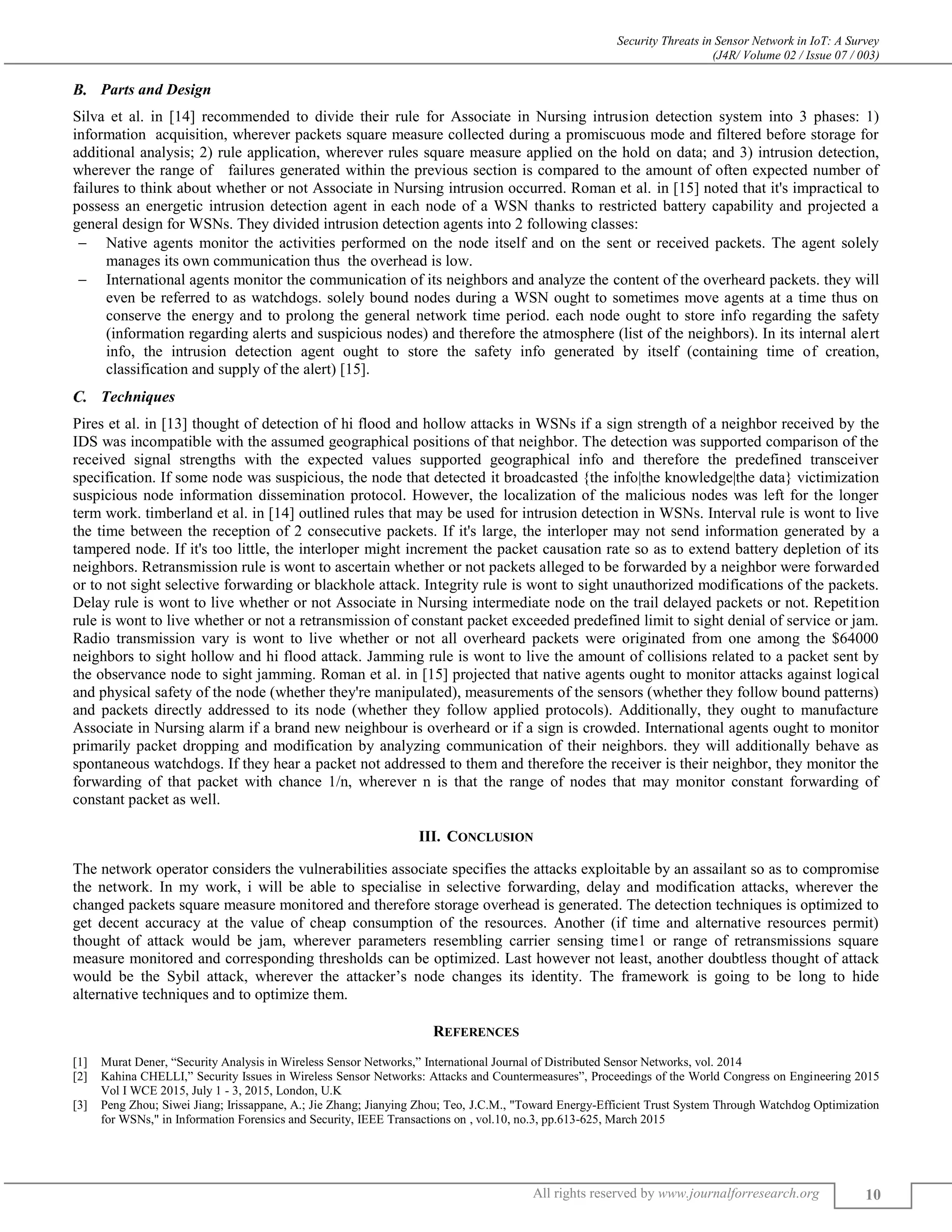 Security Threats in Sensor Network in IoT: A Survey
(J4R/ Volume 02 / Issue 07 / 003)
All rights reserved by www.journalforresearch.org 10
Parts and Design
Silva et al. in [14] recommended to divide their rule for Associate in Nursing intrusion detection system into 3 phases: 1)
information acquisition, wherever packets square measure collected during a promiscuous mode and filtered before storage for
additional analysis; 2) rule application, wherever rules square measure applied on the hold on data; and 3) intrusion detection,
wherever the range of failures generated within the previous section is compared to the amount of often expected number of
failures to think about whether or not Associate in Nursing intrusion occurred. Roman et al. in [15] noted that it's impractical to
possess an energetic intrusion detection agent in each node of a WSN thanks to restricted battery capability and projected a
general design for WSNs. They divided intrusion detection agents into 2 following classes:
 Native agents monitor the activities performed on the node itself and on the sent or received packets. The agent solely
manages its own communication thus the overhead is low.
 International agents monitor the communication of its neighbors and analyze the content of the overheard packets. they will
even be referred to as watchdogs. solely bound nodes during a WSN ought to sometimes move agents at a time thus on
conserve the energy and to prolong the general network time period. each node ought to store info regarding the safety
(information regarding alerts and suspicious nodes) and therefore the atmosphere (list of the neighbors). In its internal alert
info, the intrusion detection agent ought to store the safety info generated by itself (containing time of creation,
classification and supply of the alert) [15].
Techniques
Pires et al. in [13] thought of detection of hi flood and hollow attacks in WSNs if a sign strength of a neighbor received by the
IDS was incompatible with the assumed geographical positions of that neighbor. The detection was supported comparison of the
received signal strengths with the expected values supported geographical info and therefore the predefined transceiver
specification. If some node was suspicious, the node that detected it broadcasted {the info|the knowledge|the data} victimization
suspicious node information dissemination protocol. However, the localization of the malicious nodes was left for the longer
term work. timberland et al. in [14] outlined rules that may be used for intrusion detection in WSNs. Interval rule is wont to live
the time between the reception of 2 consecutive packets. If it's large, the interloper may not send information generated by a
tampered node. If it's too little, the interloper might increment the packet causation rate so as to extend battery depletion of its
neighbors. Retransmission rule is wont to ascertain whether or not packets alleged to be forwarded by a neighbor were forwarded
or to not sight selective forwarding or blackhole attack. Integrity rule is wont to sight unauthorized modifications of the packets.
Delay rule is wont to live whether or not Associate in Nursing intermediate node on the trail delayed packets or not. Repetition
rule is wont to live whether or not a retransmission of constant packet exceeded predefined limit to sight denial of service or jam.
Radio transmission vary is wont to live whether or not all overheard packets were originated from one among the $64000
neighbors to sight hollow and hi flood attack. Jamming rule is wont to live the amount of collisions related to a packet sent by
the observance node to sight jamming. Roman et al. in [15] projected that native agents ought to monitor attacks against logical
and physical safety of the node (whether they're manipulated), measurements of the sensors (whether they follow bound patterns)
and packets directly addressed to its node (whether they follow applied protocols). Additionally, they ought to manufacture
Associate in Nursing alarm if a brand new neighbour is overheard or if a sign is crowded. International agents ought to monitor
primarily packet dropping and modification by analyzing communication of their neighbors. they will additionally behave as
spontaneous watchdogs. If they hear a packet not addressed to them and therefore the receiver is their neighbor, they monitor the
forwarding of that packet with chance 1/n, wherever n is that the range of nodes that may monitor constant forwarding of
constant packet as well.
III. CONCLUSION
The network operator considers the vulnerabilities associate specifies the attacks exploitable by an assailant so as to compromise
the network. In my work, i will be able to specialise in selective forwarding, delay and modification attacks, wherever the
changed packets square measure monitored and therefore storage overhead is generated. The detection techniques is optimized to
get decent accuracy at the value of cheap consumption of the resources. Another (if time and alternative resources permit)
thought of attack would be jam, wherever parameters resembling carrier sensing time1 or range of retransmissions square
measure monitored and corresponding thresholds can be optimized. Last however not least, another doubtless thought of attack
would be the Sybil attack, wherever the attacker’s node changes its identity. The framework is going to be long to hide
alternative techniques and to optimize them.
REFERENCES
[1] Murat Dener, “Security Analysis in Wireless Sensor Networks,” International Journal of Distributed Sensor Networks, vol. 2014
[2] Kahina CHELLI,” Security Issues in Wireless Sensor Networks: Attacks and Countermeasures”, Proceedings of the World Congress on Engineering 2015
Vol I WCE 2015, July 1 - 3, 2015, London, U.K
[3] Peng Zhou; Siwei Jiang; Irissappane, A.; Jie Zhang; Jianying Zhou; Teo, J.C.M., "Toward Energy-Efficient Trust System Through Watchdog Optimization
for WSNs," in Information Forensics and Security, IEEE Transactions on , vol.10, no.3, pp.613-625, March 2015
 