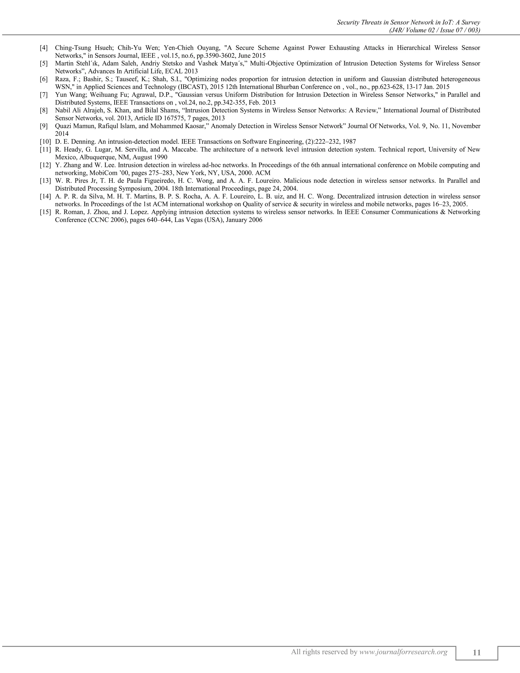 Security Threats in Sensor Network in IoT: A Survey
(J4R/ Volume 02 / Issue 07 / 003)
All rights reserved by www.journalforresearch.org 11
[4] Ching-Tsung Hsueh; Chih-Yu Wen; Yen-Chieh Ouyang, "A Secure Scheme Against Power Exhausting Attacks in Hierarchical Wireless Sensor
Networks," in Sensors Journal, IEEE , vol.15, no.6, pp.3590-3602, June 2015
[5] Martin Stehl´ık, Adam Saleh, Andriy Stetsko and Vashek Matya´s,” Multi-Objective Optimization of Intrusion Detection Systems for Wireless Sensor
Networks”, Advances In Artificial Life, ECAL 2013
[6] Raza, F.; Bashir, S.; Tauseef, K.; Shah, S.I., "Optimizing nodes proportion for intrusion detection in uniform and Gaussian distributed heterogeneous
WSN," in Applied Sciences and Technology (IBCAST), 2015 12th International Bhurban Conference on , vol., no., pp.623-628, 13-17 Jan. 2015
[7] Yun Wang; Weihuang Fu; Agrawal, D.P., "Gaussian versus Uniform Distribution for Intrusion Detection in Wireless Sensor Networks," in Parallel and
Distributed Systems, IEEE Transactions on , vol.24, no.2, pp.342-355, Feb. 2013
[8] Nabil Ali Alrajeh, S. Khan, and Bilal Shams, “Intrusion Detection Systems in Wireless Sensor Networks: A Review,” International Journal of Distributed
Sensor Networks, vol. 2013, Article ID 167575, 7 pages, 2013
[9] Quazi Mamun, Rafiqul Islam, and Mohammed Kaosar,” Anomaly Detection in Wireless Sensor Network” Journal Of Networks, Vol. 9, No. 11, November
2014
[10] D. E. Denning. An intrusion-detection model. IEEE Transactions on Software Engineering, (2):222–232, 1987
[11] R. Heady, G. Lugar, M. Servilla, and A. Maccabe. The architecture of a network level intrusion detection system. Technical report, University of New
Mexico, Albuquerque, NM, August 1990
[12] Y. Zhang and W. Lee. Intrusion detection in wireless ad-hoc networks. In Proceedings of the 6th annual international conference on Mobile computing and
networking, MobiCom ’00, pages 275–283, New York, NY, USA, 2000. ACM
[13] W. R. Pires Jr, T. H. de Paula Figueiredo, H. C. Wong, and A. A. F. Loureiro. Malicious node detection in wireless sensor networks. In Parallel and
Distributed Processing Symposium, 2004. 18th International Proceedings, page 24, 2004.
[14] A. P. R. da Silva, M. H. T. Martins, B. P. S. Rocha, A. A. F. Loureiro, L. B. uiz, and H. C. Wong. Decentralized intrusion detection in wireless sensor
networks. In Proceedings of the 1st ACM international workshop on Quality of service & security in wireless and mobile networks, pages 16–23, 2005.
[15] R. Roman, J. Zhou, and J. Lopez. Applying intrusion detection systems to wireless sensor networks. In IEEE Consumer Communications & Networking
Conference (CCNC 2006), pages 640–644, Las Vegas (USA), January 2006
 