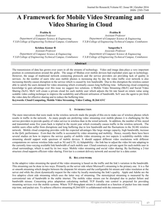 Journal for Research| Volume 02 | Issue 08 | October 2016
ISSN: 2395-7549
All rights reserved by www.journalforresearch.org 17
A Framework for Mobile Video Streaming and
Video Sharing in Cloud
Prabhu K Prabhu R
Assistant Professor Assistant Professor
Department of Computer Science & Engineering Department of Computer Science & Engineering
V.S.B College of Engineering Technical Campus, Coimbatore V.S.B College of Engineering Technical Campus, Coimbatore
Krishna Kumar R Sangeetha S
Assistant Professor Associate Professor
Department of Computer Science & Engineering Department of Computer Science & Engineering
V.S.B College of Engineering Technical Campus, Coimbatore V.S.B College of Engineering Technical Campus, Coimbatore
Abstract
The transmission of data has grown over years in all the streams of technology. Video and image data plays a very important
position in communication around the globe. The usage of Medias over mobile devices had exploded years ago in technology.
However, the usage of traditional network connecting protocols and the service providers are providing lack of quality in
services. As the number of users who uses mobile phones is increasing day by day the video traffic over network is also
increasing thereby causes disruption in the service which is caused by low bandwidth. Due to this disruption the wireless cannot
able to satisfy the users demand for video streaming which eventually causes long buffering time. Influencing cloud computing
knowledge to gain advantage over this issue we suggest two solutions. i) Mobile Video Streaming (MoV) and Social Video
Sharing (SoV). MoV will create a private cloud for each mobile user which adjusts the bit rate based on return value using
scalable video coding technique to improve the scalability and efficient utilization of bandwidth. SoV uses the agent to pre fetch
the video data for effective sharing and to reduce the buffering time.
Keywords: Cloud Computing, Mobile Video Streaming, Video Coding, H.264/AVC
_______________________________________________________________________________________________________
I. INTRODUCTION
The more innovations that were made in the wireless network made the people of this era to make use of wireless phones which
results in traffic in the network. As many people are preferring video streaming over mobile phones it is challenging for the
service providers to provide quality of video service in wireless than in the wired network. In addition, the number of bits stored
and transmitted some five years back is tripled in the recent year which eventually causes traffic in the wireless network. The
mobile users often suffer from disruptions and long buffering due to low bandwidth and the fluctuations in the 3G/4G wireless
network. Mobile cloud computing provides with the expected advantages like large storage capacity, high bandwidth, increase
in the QoS, performance. Even then the traffic is accounted by video streaming and mobility. Hence, recently there have been
several studies on how to improve the service quality of mobile video streaming on two aspects i) scalability–mobile video
streaming should support wide spectrum of mobile devices. It should support different video resolutions with different
computations on various wireless links such as 3G and LTE. ii) Adaptability - the link has to adjust the video bit rate adapting to
the currently time-varying available link bandwidth of each mobile user. Cloud constructs a private agent for each mobile user in
cloud surroundings, which is used by its two ways: Mobile video streaming and social video sharing. By facilitating a 2-tier
structure cloud supports efficient video sharing. First tier is a content delivery network and second tier is a data center.
II. RELATED WORK
In the adaptive video streaming the speed of the video streaming is based on the traffic and the link’s variation in the bandwidth.
This streaming can be done in two ways. Primarily on the server side where Microsoft’s streaming is the primary one. It is a flat
or smooth streaming which dangles between the disparate bit streams and the configurable bit stream and video resolution at the
server end while the client dynamically request for the video by locally monitoring the link’s quality. Apple and Adobe are the
live adaptive client side streaming which uses the latter way of streaming. The stereotypical streaming is measured by the
conventional rate of bandwidth in the stable internet. The mobile video stream can be disrupted due to packet failure and
bandwidth misuse. Concerning price adaptation calculating method, TCP friendly rate control is projected for providing
streaming services over the mobile systems. Where TCP throughput stream is calculated as a function of packet loss rate round
trip time, and packet size. To achieve effective streaming H.264/ASV is collaborated with the extension SVC.
 