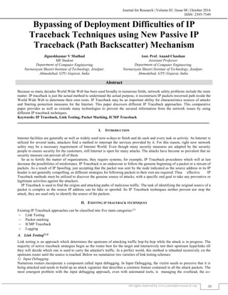 Journal for Research | Volume 02 | Issue 08 | October 2016
ISSN: 2395-7549
All rights reserved by www.journalforresearch.org 20
Bypassing of Deployment Difficulties of IP
Traceback Techniques using New Passive IP
Traceback (Path Backscatter) Mechanism
Jigneshkumar V Madhad Asst. Prof. Anand Chauhan
ME Student Assistant Professor
Department of Computer Engineering Department of Computer Engineering
Narnarayan Shastri Institute of Technology, Jetalpur,
Ahmedabad, GTU-Gujarat, India
Narnarayan Shastri Institute of Technology, Jetalpur,
Ahmedabad, GTU-Gujarat, India
Abstract
Because so many decades World Wide Web has been used broadly in numerous fields, network safety problems include the main
matter. IP traceback is just the actual method to understand the actual purpose, it reconstructs IP packets traversed path inside the
World Wide Web to determine their own roots. IP Traceback may be an important ability for characteristics sources of attacks
and Starting protection measures for the Internet. This paper discovers different IP Traceback approaches. This comparative
paper provides as well as extends many technologies to prevent the secured information from the network issues by using
different IP traceback techniques.
Keywords: IP Traceback, Link Testing, Packet Marking, ICMP Traceback
_______________________________________________________________________________________________________
I. INTRODUCTION
Internet facilities are generally as well as widely used now-a-days to finish and do each and every task or activity. As Internet is
utilized for several tasks, attackers find a method to interrupt the services provided by it. For this reason, right now network
safety may be a necessary requirement of Internet World. Even though many security measures are adapted by the security
people to ensure security for the customers, still Internet is open for many attacks. The attacks have become so prevalent that no
security measure can prevent all of them.
So as to fortify the matter of organizations, they require systems, for example, IP Traceback procedures which will at last
decrease the possibilities of misfortunes. IP Traceback is an endeavour to follow the genuine beginning of a packet or a stream of
packets. As a result of IP Spoofing, just accepting that the packet was sent by the node indicated as the source address in its IP
header is not generally compelling, so different strategies for following packets to their root are required. Thus effective IP
Traceback methods must be utilized to discover the genuine source of attacks, with a specific end goal to take any preventive or
legitimate activities against the attackers.
IP Traceback is used to find the origins and attacking paths of malicious traffic. The task of identifying the original source of a
packet is complex as the source IP address can be fake or spoofed. So IP Traceback techniques neither prevent nor stop the
attack, they are used only to identify the source of the packets.
II. EXISTING IP TRACEBACK TECHNIQUES
Existing IP Traceback approaches can be classified into five main categories:[1]
 Link Testing
 Packet marking
 ICMP Traceback
 Logging
Link Testing[2,3]
Link testing is an approach which determines the upstream of attacking traffic hop-by-hop while the attack is in progress. The
majority of active traceback strategies begin as the router best for the target and interactively test their upstream hyperlinks till
they will decide which one is used to carry the attacker's traffic. In a perfect world, this method is rehashed recursively on the
upstream router until the source is reached. Below we summarize two varieties of link testing schemes:
Input Debugging
Numerous routers incorporate a component called input debugging. In Input Debugging, the victim needs to perceive that it is
being attacked and needs to build up an attack signature that describes a common feature contained in all the attack packets. The
most emergent problem with the input debugging approach, even with automated tools, is managing the overhead, the co-
 