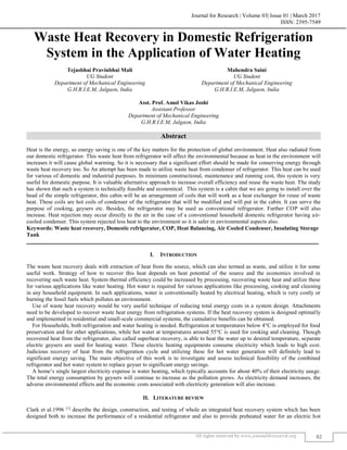 Journal for Research | Volume 03| Issue 01 | March 2017
ISSN: 2395-7549
All rights reserved by www.journal4research.org 82
Waste Heat Recovery in Domestic Refrigeration
System in the Application of Water Heating
Tejasbhai Pravinbhai Mali Mahendra Saini
UG Student UG Student
Department of Mechanical Engineering Department of Mechanical Engineering
G.H.R.I.E.M, Jalgaon, India G.H.R.I.E.M, Jalgaon, India
Asst. Prof. Amol Vikas Joshi
Assistant Professor
Department of Mechanical Engineering
G.H.R.I.E.M, Jalgaon, India
Abstract
Heat is the energy, so energy saving is one of the key matters for the protection of global environment. Heat also radiated from
our domestic refrigerator. This waste heat from refrigerator will affect the environmental because as heat in the environment will
increases it will cause global warming. So it is necessary that a significant effort should be made for conserving energy through
waste heat recovery too. So An attempt has been made to utilize waste heat from condenser of refrigerator. This heat can be used
for various of domestic and industrial purposes. In minimum constructional, maintenance and running cost, this system is very
useful for domestic purpose. It is valuable alternative approach to increase overall efficiency and reuse the waste heat. The study
has shown that such a system is technically feasible and economical. This system is a cabin that we are going to install over the
head of the simple refrigerator, this cabin will be an arrangement of coils that will work as a heat exchanger for reuse of waste
heat. These coils are hot coils of condenser of the refrigerator that will be modified and will put in the cabin. It can serve the
purpose of cooking, geysers etc. Besides, the refrigerator may be used as conventional refrigerator. Further COP will also
increase. Heat rejection may occur directly to the air in the case of a conventional household domestic refrigerator having air-
cooled condenser. This system rejected less heat to the environment so it is safer in environmental aspects also.
Keywords: Waste heat recovery, Domestic refrigerator, COP, Heat Balancing, Air Cooled Condenser, Insulating Storage
Tank
_______________________________________________________________________________________________________
I. INTRODUCTION
The waste heat recovery deals with extraction of heat from the source, which can also termed as waste, and utilize it for some
useful work. Strategy of how to recover this heat depends on heat potential of the source and the economics involved in
recovering such waste heat. System thermal efficiency could be increased by processing, recovering waste heat and utilize these
for various applications like water heating. Hot water is required for various applications like processing, cooking and cleaning
in any household equipment. In such applications, water is conventionally heated by electrical heating, which is very costly or
burning the fossil fuels which pollutes an environment.
Use of waste heat recovery would be very useful technique of reducing total energy costs in a system design. Attachments
need to be developed to recover waste heat energy from refrigeration systems. If the heat recovery system is designed optimally
and implemented in residential and small-scale commercial systems, the cumulative benefits can be obtained.
For Households, both refrigeration and water heating is needed. Refrigeration at temperatures below 4°C is employed for food
preservation and for other applications, while hot water at temperatures around 55°C is used for cooking and cleaning. Though
recovered heat from the refrigerator, also called superheat recovery, is able to heat the water up to desired temperature, separate
electric geysers are used for heating water. These electric heating equipments consume electricity which leads to high cost.
Judicious recovery of heat from the refrigeration cycle and utilizing these for hot water generation will definitely lead to
significant energy saving. The main objective of this work is to investigate and assess technical feasibility of the combined
refrigerator and hot water system to replace geyser to significant energy savings.
A home’s single largest electricity expense is water heating, which typically accounts for about 40% of their electricity usage.
The total energy consumption by geysers will continue to increase as the pollution grows. As electricity demand increases, the
adverse environmental effects and the economic costs associated with electricity generation will also increase.
II. LITERATURE REVIEW
Clark et al.1996 [1]
describe the design, construction, and testing of whole an integrated heat recovery system which has been
designed both to increase the performance of a residential refrigerator and also to provide preheated water for an electric hot
 