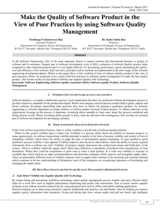 Journal for Research | Volume 03| Issue 01 | March 2017
ISSN: 2395-7549
All rights reserved by www.journal4research.org 86
Make the Quality of Software Product in the
View of Poor Practices by using Software Quality
Management
Panthangi Venkateswara Rao Dr. Katta Subba Rao
Assistant Professor Professor
Department of Computer Science & Engineering Department of Computer Science & Engineering
B.V.R.I.T, Narsapur, Medak Dist, Telangana-502313, India B.V.R.I.T, Narsapur, Medak Dist, Telangana-502313, India
Abstract
In the Software Engineering, One of the most important factors to impact national and international business is quality of
software and its assurance. Integral part of software development cycle is SQA, evaluation of software Quality product when
compared to other industrial projects and it is very highly difficult. For developing, performance, speed, maintaining the quality,
cost and efficiency of the software, SQA activities, principles and its methods are implemented in the early stages of the software
engineering development phases. Where in this paper there is little visibility of lack of software Quality product in the view of
poor practices. Hence we proposed a new system with best practices in software quality management to make the best quality
product. This System works on Gain Better Visibility into Supplier Quality with Technology.
Keywords: Software Engineering, Software quality Assurance (SQA), Software quality Product, Software Quality
Management
_______________________________________________________________________________________________________
I. INTRODUCTION TO SOFTWARE QUALITY MANAGEMENT
Software Quality is a complex collaborative process. Each organization has their own preferred software development process to
get their respective standards for the product developed. Where each uniquely selected process models help to guide, support and
advice software developers prescribing what activities they have to follow for gaining a qualitative product. As software
engineering is critically dependent on unique abilities of creative people involved in those process. To obtain coherence in the
organization focusing on the process is important, reworking allows peop0le to learn more about the process considered and
brings process to life. Where reworking allows people to learn, innovate and deal with contingences, they are thus an essential
part of software development for developing a product.
II. POOR ACQUISITION PRACTICES (EXISTING SYSTEM)
In the View of Poor acquisition Practices, there is a little visibility to see the lack of software product Quality.
Where in this system visibility plays a major role. Visibility is a process which shows the abilities to measure progress or
status against goals. In software engineering visibility principle is mainly in the form of process visibility and mainly in form of
scheduling visibility which shows the ability to judge the state of development against scheduling. To gain qualitative goals
qualitative process visibility is also applied. Visibility indeed is also known as observability which has ability to extract required
information from a software art craft. Visibility of progress largely determines the architectural design and build plan of the
system. What is visibility within the supply chain? Most basic definition is tractability of products from manufacturer to final
destination. Where they could be components or parts used to make a final product. In a wide way visibility is increase of
available data which analyzes to make recommendations and determine strategies which improve and strengthen supply chain.
There are particularly different levels of visibility whereas risks in supply chain continue to be occurring and customer demand
which continues to be less understanding of disruptions, most of the companies are recognizing importance of developing and
managing the supply chain.
III. BEST PRACTICES IN THE SOFTWARE QUALITY MANAGEMENT (PROPOSED SYSTEM)
Gain Better Visibility into Supplier Quality with Technology.
By stream lining and automating workflows technology makes quality management process simpler and more efficient which
helps for a work flow such as supplier performance monitoring and quality risk assessments. Easy to access remote supplier
locations (even without network connectivity) by using advanced tools such as offline and mobile auditing applications.
Decision-making can be done using interactive reports, dashboards and analytics can add further value by helping you harness
supplier quality information from enterprise, slicing and dicing data from various angles and pull out timely and intelligent
 