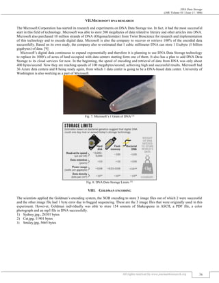 DNA Data Storage
(J4R/ Volume 03 / Issue 11 / 006)
All rights reserved by www.journal4research.org 36
VII.MICROSOFT DNA RESEARCH
The Microsoft Corporation has started its research and experiments on DNA Data Storage too. In fact, it had the most successful
start in this field of technology. Microsoft was able to store 200 megabytes of data related to literary and other articles into DNA.
Microsoft also purchased 10 million strands of DNA (Oligonucleotides) from Twist Bioscience for research and implementation
of this technology and to encode digital data. Microsoft is also the company to recover or retrieve 100% of the encoded data
successfully. Based on its own study, the company also re-estimated that 1 cubic millimeter DNA can store 1 Exabyte (1 billion
gigabytes) of data. [9]
Microsoft’s digital data continuous to expand exponentially and therefore it is planning to use DNA Data Storage technology
to replace its 1000’s of acres of land occupied with data centers starting form one of them. It also has a plan to add DNA Data
Storage to its cloud services for now. In the beginning, the speed of encoding and retrieval of data from DNA was only about
400 bytes/second. Now they are reaching speeds of 100 megabytes/second, achieving high and successful results. Microsoft had
36 Azure data centers and 8 being ready again, from which 1 data center is going to be a DNA-based data center. University of
Washington is also working as a part of Microsoft.
Fig. 7: Microsoft’s 1 Gram of DNA [2]
Fig. 8: DNA Data Storage Limits [5]
VIII. GOLDMAN ENCODING
The scientists applied the Goldman’s encoding system, the XOR encoding to store 3 image files out of which 2 were successful
and the other image file had 1 byte error due to bugged sequencing. These are the 3 image files that were originally used in this
experiment. However, Goldman individually was able to store 154 sonnets of Shakespeare in ASCII, a PDF file, a color
photograph and an mp3 file in DNA successfully.
1) Sydney.jpg , 24301 bytes
2) Cat.jpg, 11901 bytes
3) Smiley.jpg, 5665 bytes
 