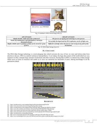 DNA Data Storage
(J4R/ Volume 03 / Issue 11 / 006)
All rights reserved by www.journal4research.org 37
Fig. 9: Goldman’s DNA stored image files [2]
ADVANTAGES DISADVANTAGES
Highly durable, stable and easily synthesized The process of copying and retrieving is a slow process
Needs easy maintenance and information is stored for
thousands of years
Not yet fully developed and the DNA replicators can be of high costs.
Highly reliable and 2.2 petabytes of data can be stored in 1 gram
of DNA.
Difficult to identify where the process went wrong at any point of the
mechanism.
Fig. 10: DNA Data Storage facts [3]
IX. CONCLUSION
The DNA Data Storage technology is a tech-changing idea which reinvents the way of how we store and retrieve data from
electron-ic devices. DNA is a natural solution to land problems. It can replace the huge data centers of the world which are very
expensive as they consume large amounts of electricity and other resources. Storing data in DNA is a natural way of data storage
which saves us tones of resources and enable us to store our memories for thousands of years, sharing knowledge to all the
generations ahead.
REFERENCES
[1] https://twistbioscience.com/company/blog/twistbiosiencednastoragefountain
[2] https://www.microsoft.com/en-us/research/project/dna-storage/
[3] https://twistbioscience.com/company/blog/could-dna-super-charge-the-digital-revolution
[4] https://www.the-scientist.com/?articles.view/articleNo/32494/title/DNA-Data-Storage/
[5] https://www.nature.com/news/how-dna-could-store-all-the-world-s-data-1.20496
[6] https://www.microsoft.com/en-us/research/wp-content/uploads/2016/04/dnastorage-asplos16.pdf
[7] https://twistbioscience.com/products/storage
[8] http://www.sciencemag.org/news/2017/03/dna-could-store-all-worlds-data-one-room
[9] https://www.technologyreview.com/s/607880/microsoft-has-a-plan-to-add-dna-data-storage-to-its-cloud/
 