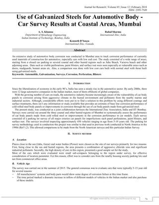 Journal for Research | Volume 03 | Issue 12 | February 2018
ISSN: 2395-7549
All rights reserved by www.journal4research.org 76
Use of Galvanized Steels for Automotive Body -
Car Survey Results at Coastal Areas, Mumbai
A. S. Khanna Rahul Sharma
Department of Metallurgy Engineering International Zinc, India
Indian Institute of Technology, Bombay, India
Kenneth D’Souza
International Zinc, Canada
Abstract
An extensive study of automotive body corrosion was conducted in Mumbai area to track corrosion performance of currently
used materials of construction for automotive, especially cars with low end cost. The study consisted of a wide range of areas,
starting from a closed car parking to several coastal and other humid regions such as Juhu Beach, Varsova beach and other
adjoining areas. Data such as visible perforations, paint blisters, and surface rust were seen especially at vulnerable areas such as
doors, mudguards, bonnet areas etc. Also, a comparison was done with low cost cars built with normal steel with those built
using galvanized steels.
Keywords: Automobile, Galvanization, Surveys, Corrosion, Perforation, Blisters
_______________________________________________________________________________________________________
I. INTRODUCTION
Since the liberalisation of economy in the early 90’s, India has seen a steady rise in the automotive sector. By early 2000s, there
were 12 large automotive companies in the Indian market, most of them offshoots of global companies.
With the growing number of cars on roads, the automotive industry became increasingly aware of the vulnerability of car body
panels to corrosion arising from aggressive climate in the humid environment and pollutants from the nearby marine and
industrial sectors. Although, considerable efforts were put in to find a solution to this problem by using different coatings and
surface treatments, there isn’t any information or study available that provides an estimate of base line corrosion performance of
cold rolled steel body panels or improvements in corrosion through the use of car body panels made from galvanized steel.
The present study, was conducted as a joint collaboration between the International Zinc Association, India and IIT Bombay.
Surveys were carried out around the three coastal and other humid regions of Mumbai to systematically assess the performance
of car body panels made from cold rolled steel or improvements in the corrosion performance in car models. Each survey
consisted of a parking lot survey of all major exterior car panels for imperfections such panel perforations, paint blisters, and
surface rust. The surveys involved inspecting approximately 450 vehicles ranging in age from 5-10 years old. The parking lot
survey methodology used in conduction this project was similar to that used in previous work conducted in North America in the
1990s (Ref 1,2). This allowed comparisons to be made from the North American surveys and this particular Indian Survey.
II. SURVEY METHOD
Location
Places close to the sea (Juhu, Gorai) and water bodies (Powai) were chosen as the site of our surveys primarily for two reasons.
First, being close to the sea and humid regions, the area presents a combination of aggressive chloride ions and significant
industrial pollutants. Secondly, the high density of cars in this region, presented a good sample set for the study.
Most of the cars which were evaluated were small sub-compacts belonging to the region under survey, for effective
consideration of location parameter. For this reason, effort was to consider cars from the nearby housing society parking lots and
not from commercial office areas.
Vehicle Age
The survey was carried out in the summer of 2015. The general consensus was to evaluate cars that were typically 5-15 year old
for several reasons:
 All manufacturers’ systems and body parts would show some degree of corrosion failure at this time frame.
 The time period marked a dramatic increase in inflow of different models of vehicles in the Indian market and also purchase
of these models.
 