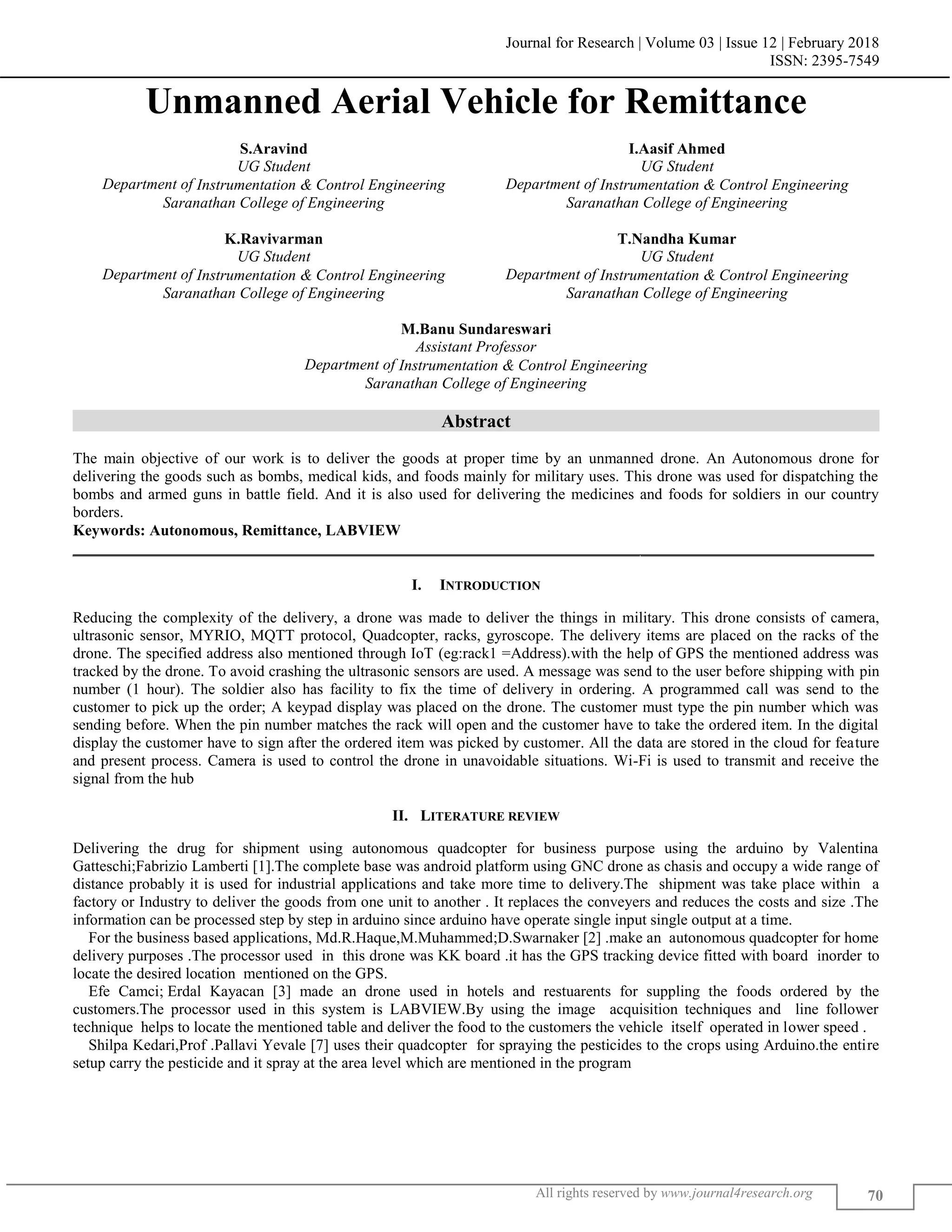 Journal for Research | Volume 03 | Issue 12 | February 2018
ISSN: 2395-7549
All rights reserved by www.journal4research.org 70
Unmanned Aerial Vehicle for Remittance
S.Aravind I.Aasif Ahmed
UG Student UG Student
Department of Instrumentation & Control Engineering Department of Instrumentation & Control Engineering
Saranathan College of Engineering Saranathan College of Engineering
K.Ravivarman T.Nandha Kumar
UG Student UG Student
Department of Instrumentation & Control Engineering Department of Instrumentation & Control Engineering
Saranathan College of Engineering Saranathan College of Engineering
M.Banu Sundareswari
Assistant Professor
Department of Instrumentation & Control Engineering
Saranathan College of Engineering
Abstract
The main objective of our work is to deliver the goods at proper time by an unmanned drone. An Autonomous drone for
delivering the goods such as bombs, medical kids, and foods mainly for military uses. This drone was used for dispatching the
bombs and armed guns in battle field. And it is also used for delivering the medicines and foods for soldiers in our country
borders.
Keywords: Autonomous, Remittance, LABVIEW
_______________________________________________________________________________________________________
I. INTRODUCTION
Reducing the complexity of the delivery, a drone was made to deliver the things in military. This drone consists of camera,
ultrasonic sensor, MYRIO, MQTT protocol, Quadcopter, racks, gyroscope. The delivery items are placed on the racks of the
drone. The specified address also mentioned through IoT (eg:rack1 =Address).with the help of GPS the mentioned address was
tracked by the drone. To avoid crashing the ultrasonic sensors are used. A message was send to the user before shipping with pin
number (1 hour). The soldier also has facility to fix the time of delivery in ordering. A programmed call was send to the
customer to pick up the order; A keypad display was placed on the drone. The customer must type the pin number which was
sending before. When the pin number matches the rack will open and the customer have to take the ordered item. In the digital
display the customer have to sign after the ordered item was picked by customer. All the data are stored in the cloud for feature
and present process. Camera is used to control the drone in unavoidable situations. Wi-Fi is used to transmit and receive the
signal from the hub
II. LITERATURE REVIEW
Delivering the drug for shipment using autonomous quadcopter for business purpose using the arduino by Valentina
Gatteschi;Fabrizio Lamberti [1].The complete base was android platform using GNC drone as chasis and occupy a wide range of
distance probably it is used for industrial applications and take more time to delivery.The shipment was take place within a
factory or Industry to deliver the goods from one unit to another . It replaces the conveyers and reduces the costs and size .The
information can be processed step by step in arduino since arduino have operate single input single output at a time.
For the business based applications, Md.R.Haque,M.Muhammed;D.Swarnaker [2] .make an autonomous quadcopter for home
delivery purposes .The processor used in this drone was KK board .it has the GPS tracking device fitted with board inorder to
locate the desired location mentioned on the GPS.
Efe Camci; Erdal Kayacan [3] made an drone used in hotels and restuarents for suppling the foods ordered by the
customers.The processor used in this system is LABVIEW.By using the image acquisition techniques and line follower
technique helps to locate the mentioned table and deliver the food to the customers the vehicle itself operated in lower speed .
Shilpa Kedari,Prof .Pallavi Yevale [7] uses their quadcopter for spraying the pesticides to the crops using Arduino.the entire
setup carry the pesticide and it spray at the area level which are mentioned in the program
 