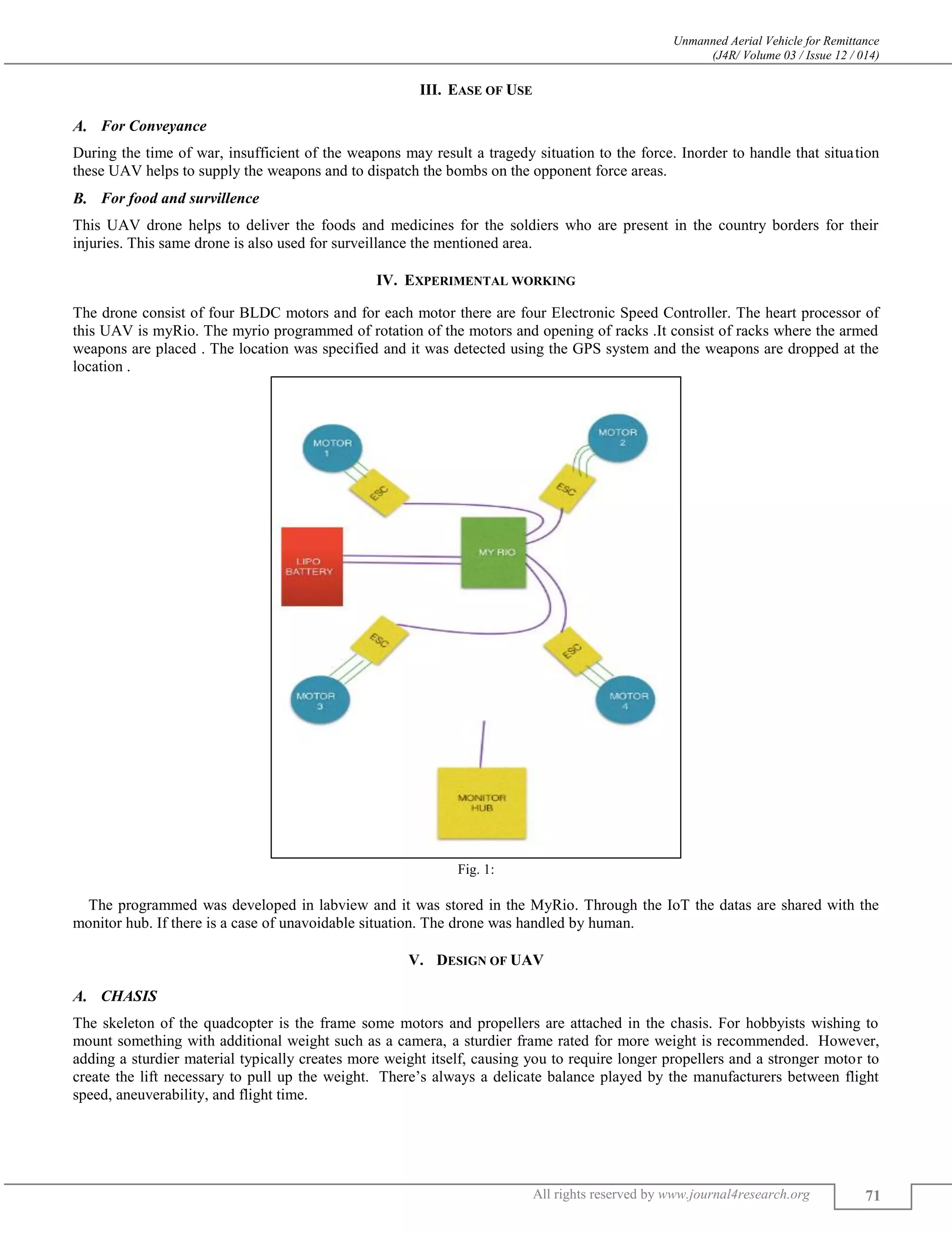 Unmanned Aerial Vehicle for Remittance
(J4R/ Volume 03 / Issue 12 / 014)
All rights reserved by www.journal4research.org 71
III. EASE OF USE
For Conveyance
During the time of war, insufficient of the weapons may result a tragedy situation to the force. Inorder to handle that situation
these UAV helps to supply the weapons and to dispatch the bombs on the opponent force areas.
For food and survillence
This UAV drone helps to deliver the foods and medicines for the soldiers who are present in the country borders for their
injuries. This same drone is also used for surveillance the mentioned area.
IV. EXPERIMENTAL WORKING
The drone consist of four BLDC motors and for each motor there are four Electronic Speed Controller. The heart processor of
this UAV is myRio. The myrio programmed of rotation of the motors and opening of racks .It consist of racks where the armed
weapons are placed . The location was specified and it was detected using the GPS system and the weapons are dropped at the
location .
Fig. 1:
The programmed was developed in labview and it was stored in the MyRio. Through the IoT the datas are shared with the
monitor hub. If there is a case of unavoidable situation. The drone was handled by human.
V. DESIGN OF UAV
CHASIS
The skeleton of the quadcopter is the frame some motors and propellers are attached in the chasis. For hobbyists wishing to
mount something with additional weight such as a camera, a sturdier frame rated for more weight is recommended. However,
adding a sturdier material typically creates more weight itself, causing you to require longer propellers and a stronger motor to
create the lift necessary to pull up the weight. There’s always a delicate balance played by the manufacturers between flight
speed, aneuverability, and flight time.
 