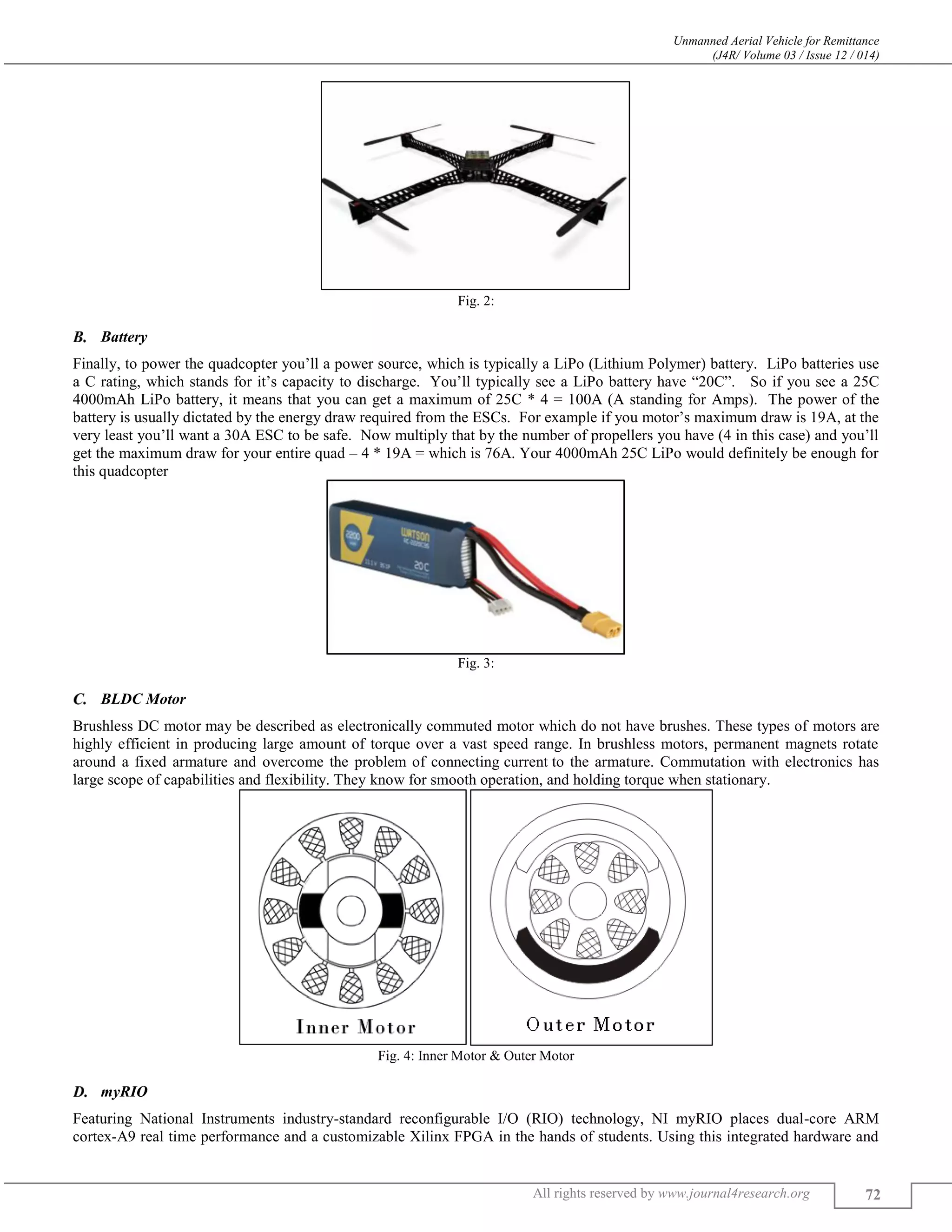 Unmanned Aerial Vehicle for Remittance
(J4R/ Volume 03 / Issue 12 / 014)
All rights reserved by www.journal4research.org 72
Fig. 2:
Battery
Finally, to power the quadcopter you’ll a power source, which is typically a LiPo (Lithium Polymer) battery. LiPo batteries use
a C rating, which stands for it’s capacity to discharge. You’ll typically see a LiPo battery have “20C”. So if you see a 25C
4000mAh LiPo battery, it means that you can get a maximum of 25C * 4 = 100A (A standing for Amps). The power of the
battery is usually dictated by the energy draw required from the ESCs. For example if you motor’s maximum draw is 19A, at the
very least you’ll want a 30A ESC to be safe. Now multiply that by the number of propellers you have (4 in this case) and you’ll
get the maximum draw for your entire quad – 4 * 19A = which is 76A. Your 4000mAh 25C LiPo would definitely be enough for
this quadcopter
Fig. 3:
BLDC Motor
Brushless DC motor may be described as electronically commuted motor which do not have brushes. These types of motors are
highly efficient in producing large amount of torque over a vast speed range. In brushless motors, permanent magnets rotate
around a fixed armature and overcome the problem of connecting current to the armature. Commutation with electronics has
large scope of capabilities and flexibility. They know for smooth operation, and holding torque when stationary.
Fig. 4: Inner Motor & Outer Motor
myRIO
Featuring National Instruments industry-standard reconfigurable I/O (RIO) technology, NI myRIO places dual-core ARM
cortex-A9 real time performance and a customizable Xilinx FPGA in the hands of students. Using this integrated hardware and
 
