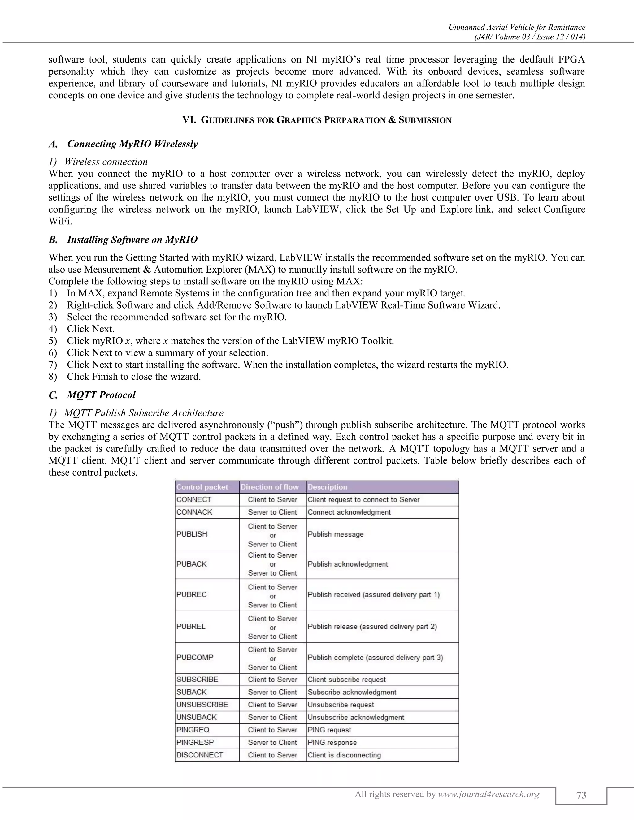 Unmanned Aerial Vehicle for Remittance
(J4R/ Volume 03 / Issue 12 / 014)
All rights reserved by www.journal4research.org 73
software tool, students can quickly create applications on NI myRIO’s real time processor leveraging the dedfault FPGA
personality which they can customize as projects become more advanced. With its onboard devices, seamless software
experience, and library of courseware and tutorials, NI myRIO provides educators an affordable tool to teach multiple design
concepts on one device and give students the technology to complete real-world design projects in one semester.
VI. GUIDELINES FOR GRAPHICS PREPARATION & SUBMISSION
Connecting MyRIO Wirelessly
Wireless connection
When you connect the myRIO to a host computer over a wireless network, you can wirelessly detect the myRIO, deploy
applications, and use shared variables to transfer data between the myRIO and the host computer. Before you can configure the
settings of the wireless network on the myRIO, you must connect the myRIO to the host computer over USB. To learn about
configuring the wireless network on the myRIO, launch LabVIEW, click the Set Up and Explore link, and select Configure
WiFi.
Installing Software on MyRIO
When you run the Getting Started with myRIO wizard, LabVIEW installs the recommended software set on the myRIO. You can
also use Measurement & Automation Explorer (MAX) to manually install software on the myRIO.
Complete the following steps to install software on the myRIO using MAX:
1) In MAX, expand Remote Systems in the configuration tree and then expand your myRIO target.
2) Right-click Software and click Add/Remove Software to launch LabVIEW Real-Time Software Wizard.
3) Select the recommended software set for the myRIO.
4) Click Next.
5) Click myRIO x, where x matches the version of the LabVIEW myRIO Toolkit.
6) Click Next to view a summary of your selection.
7) Click Next to start installing the software. When the installation completes, the wizard restarts the myRIO.
8) Click Finish to close the wizard.
MQTT Protocol
MQTT Publish Subscribe Architecture
The MQTT messages are delivered asynchronously (“push”) through publish subscribe architecture. The MQTT protocol works
by exchanging a series of MQTT control packets in a defined way. Each control packet has a specific purpose and every bit in
the packet is carefully crafted to reduce the data transmitted over the network. A MQTT topology has a MQTT server and a
MQTT client. MQTT client and server communicate through different control packets. Table below briefly describes each of
these control packets.
 