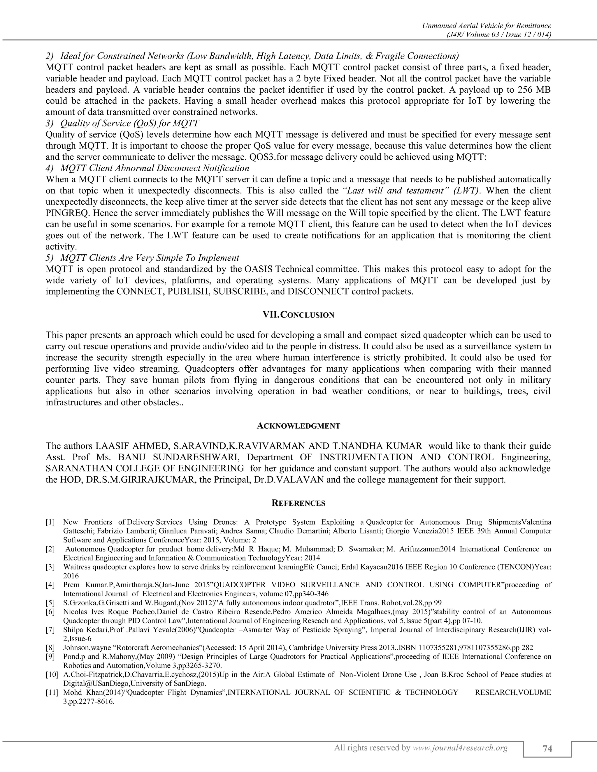 Unmanned Aerial Vehicle for Remittance
(J4R/ Volume 03 / Issue 12 / 014)
All rights reserved by www.journal4research.org 74
Ideal for Constrained Networks (Low Bandwidth, High Latency, Data Limits, & Fragile Connections)
MQTT control packet headers are kept as small as possible. Each MQTT control packet consist of three parts, a fixed header,
variable header and payload. Each MQTT control packet has a 2 byte Fixed header. Not all the control packet have the variable
headers and payload. A variable header contains the packet identifier if used by the control packet. A payload up to 256 MB
could be attached in the packets. Having a small header overhead makes this protocol appropriate for IoT by lowering the
amount of data transmitted over constrained networks.
Quality of Service (QoS) for MQTT
Quality of service (QoS) levels determine how each MQTT message is delivered and must be specified for every message sent
through MQTT. It is important to choose the proper QoS value for every message, because this value determines how the client
and the server communicate to deliver the message. QOS3.for message delivery could be achieved using MQTT:
MQTT Client Abnormal Disconnect Notification
When a MQTT client connects to the MQTT server it can define a topic and a message that needs to be published automatically
on that topic when it unexpectedly disconnects. This is also called the “Last will and testament” (LWT). When the client
unexpectedly disconnects, the keep alive timer at the server side detects that the client has not sent any message or the keep alive
PINGREQ. Hence the server immediately publishes the Will message on the Will topic specified by the client. The LWT feature
can be useful in some scenarios. For example for a remote MQTT client, this feature can be used to detect when the IoT devices
goes out of the network. The LWT feature can be used to create notifications for an application that is monitoring the client
activity.
MQTT Clients Are Very Simple To Implement
MQTT is open protocol and standardized by the OASIS Technical committee. This makes this protocol easy to adopt for the
wide variety of IoT devices, platforms, and operating systems. Many applications of MQTT can be developed just by
implementing the CONNECT, PUBLISH, SUBSCRIBE, and DISCONNECT control packets.
VII.CONCLUSION
This paper presents an approach which could be used for developing a small and compact sized quadcopter which can be used to
carry out rescue operations and provide audio/video aid to the people in distress. It could also be used as a surveillance system to
increase the security strength especially in the area where human interference is strictly prohibited. It could also be used for
performing live video streaming. Quadcopters offer advantages for many applications when comparing with their manned
counter parts. They save human pilots from flying in dangerous conditions that can be encountered not only in military
applications but also in other scenarios involving operation in bad weather conditions, or near to buildings, trees, civil
infrastructures and other obstacles..
ACKNOWLEDGMENT
The authors I.AASIF AHMED, S.ARAVIND,K.RAVIVARMAN AND T.NANDHA KUMAR would like to thank their guide
Asst. Prof Ms. BANU SUNDARESHWARI, Department OF INSTRUMENTATION AND CONTROL Engineering,
SARANATHAN COLLEGE OF ENGINEERING for her guidance and constant support. The authors would also acknowledge
the HOD, DR.S.M.GIRIRAJKUMAR, the Principal, Dr.D.VALAVAN and the college management for their support.
REFERENCES
[1] New Frontiers of Delivery Services Using Drones: A Prototype System Exploiting a Quadcopter for Autonomous Drug ShipmentsValentina
Gatteschi; Fabrizio Lamberti; Gianluca Paravati; Andrea Sanna; Claudio Demartini; Alberto Lisanti; Giorgio Venezia2015 IEEE 39th Annual Computer
Software and Applications ConferenceYear: 2015, Volume: 2
[2] Autonomous Quadcopter for product home delivery:Md R Haque; M. Muhammad; D. Swarnaker; M. Arifuzzaman2014 International Conference on
Electrical Engineering and Information & Communication TechnologyYear: 2014
[3] Waitress quadcopter explores how to serve drinks by reinforcement learningEfe Camci; Erdal Kayacan2016 IEEE Region 10 Conference (TENCON)Year:
2016
[4] Prem Kumar.P,Amirtharaja.S(Jan-June 2015”QUADCOPTER VIDEO SURVEILLANCE AND CONTROL USING COMPUTER”proceeding of
International Journal of Electrical and Electronics Engineers, volume 07,pp340-346
[5] S.Grzonka,G.Grisetti and W.Bugard,(Nov 2012)”A fully autonomous indoor quadrotor”,IEEE Trans. Robot,vol.28,pp 99
[6] Nicolas Ives Roque Pacheo,Daniel de Castro Ribeiro Resende,Pedro Americo Almeida Magalhaes,(may 2015)”stability control of an Autonomous
Quadcopter through PID Control Law”,International Journal of Engineering Reseach and Applications, vol 5,Issue 5(part 4),pp 07-10.
[7] Shilpa Kedari,Prof .Pallavi Yevale(2006)”Quadcopter –Asmarter Way of Pesticide Spraying”, Imperial Journal of Interdiscipinary Research(IJIR) vol-
2,Issue-6
[8] Johnson,wayne “Rotorcraft Aeromechanics”(Accessed: 15 April 2014), Cambridge University Press 2013..ISBN 1107355281,9781107355286.pp 282
[9] Pond.p and R.Mahony,(May 2009) “Design Principles of Large Quadrotors for Practical Applications”,proceeding of IEEE International Conference on
Robotics and Automation,Volume 3,pp3265-3270.
[10] A.Choi-Fitzpatrick,D.Chavarria,E.cychosz,(2015)Up in the Air:A Global Estimate of Non-Violent Drone Use , Joan B.Kroc School of Peace studies at
Digital@USanDiego,University of SanDiego.
[11] Mohd Khan(2014)“Quadcopter Flight Dynamics”,INTERNATIONAL JOURNAL OF SCIENTIFIC & TECHNOLOGY RESEARCH,VOLUME
3,pp.2277-8616.
 