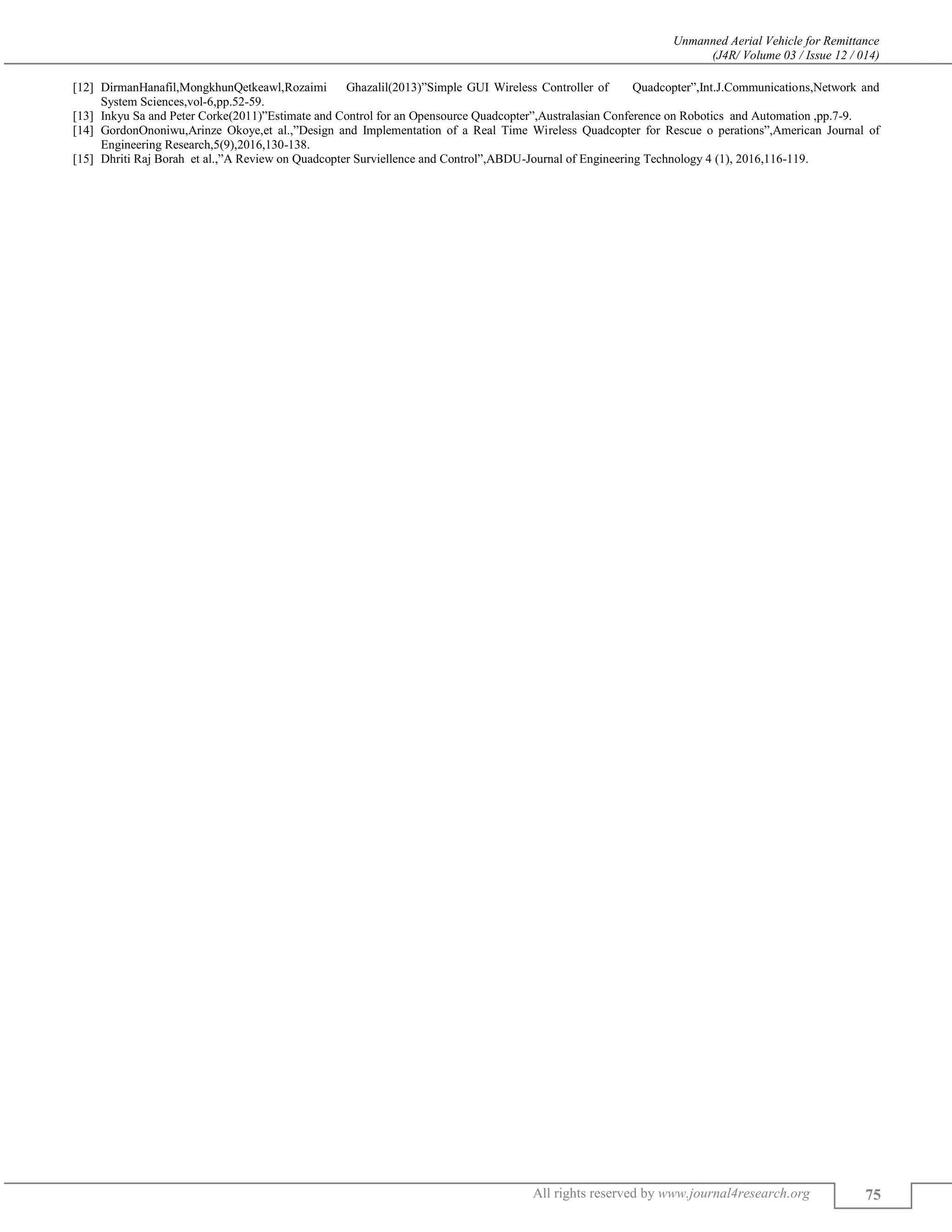 Unmanned Aerial Vehicle for Remittance
(J4R/ Volume 03 / Issue 12 / 014)
All rights reserved by www.journal4research.org 75
[12] DirmanHanafil,MongkhunQetkeawl,Rozaimi Ghazalil(2013)”Simple GUI Wireless Controller of Quadcopter”,Int.J.Communications,Network and
System Sciences,vol-6,pp.52-59.
[13] Inkyu Sa and Peter Corke(2011)”Estimate and Control for an Opensource Quadcopter”,Australasian Conference on Robotics and Automation ,pp.7-9.
[14] GordonOnoniwu,Arinze Okoye,et al.,”Design and Implementation of a Real Time Wireless Quadcopter for Rescue o perations”,American Journal of
Engineering Research,5(9),2016,130-138.
[15] Dhriti Raj Borah et al.,”A Review on Quadcopter Surviellence and Control”,ABDU-Journal of Engineering Technology 4 (1), 2016,116-119.
 