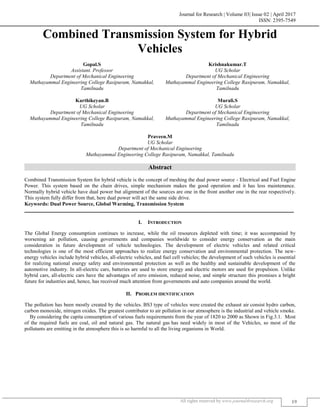 Journal for Research | Volume 03| Issue 02 | April 2017
ISSN: 2395-7549
All rights reserved by www.journal4research.org 19
Combined Transmission System for Hybrid
Vehicles
Gopal.S Krishnakumar.T
Assistant. Professor UG Scholar
Department of Mechanical Engineering Department of Mechanical Engineering
Muthayammal Engineering College Rasipuram, Namakkal,
Tamilnadu
Muthayammal Engineering College Rasipuram, Namakkal,
Tamilnadu
Karthikeyan.B Murali.S
UG Scholar UG Scholar
Department of Mechanical Engineering Department of Mechanical Engineering
Muthayammal Engineering College Rasipuram, Namakkal,
Tamilnadu
Muthayammal Engineering College Rasipuram, Namakkal,
Tamilnadu
Praveen.M
UG Scholar
Department of Mechanical Engineering
Muthayammal Engineering College Rasipuram, Namakkal, Tamilnadu
Abstract
Combined Transmission System for hybrid vehicle is the concept of meshing the dual power source - Electrical and Fuel Engine
Power. This system based on the chain drives, simple mechanism makes the good operation and it has less maintenance.
Normally hybrid vehicle have dual power but alignment of the sources are one in the front another one in the rear respectively.
This system fully differ from that, here dual power will act the same side drive.
Keywords: Dual Power Source, Global Warming, Transmission System
_______________________________________________________________________________________________________
I. INTRODUCTION
The Global Energy consumption continues to increase, while the oil resources depleted with time; it was accompanied by
worsening air pollution, causing governments and companies worldwide to consider energy conservation as the main
consideration in future development of vehicle technologies. The development of electric vehicles and related critical
technologies is one of the most efficient approaches to realize energy conservation and environmental protection. The new-
energy vehicles include hybrid vehicles, all-electric vehicles, and fuel cell vehicles; the development of such vehicles is essential
for realizing national energy safety and environmental protection as well as the healthy and sustainable development of the
automotive industry. In all-electric cars, batteries are used to store energy and electric motors are used for propulsion. Unlike
hybrid cars, all-electric cars have the advantages of zero emission, reduced noise, and simple structure this promises a bright
future for industries and, hence, has received much attention from governments and auto companies around the world.
II. PROBLEM IDENTIFICATION
The pollution has been mostly created by the vehicles. BS3 type of vehicles were created the exhaust air consist hydro carbon,
carbon monoxide, nitrogen oxides. The greatest contributor to air pollution in our atmosphere is the industrial and vehicle smoke.
By considering the capita consumption of various fuels requirements from the year of 1820 to 2000 as Shown in Fig.3.1. Most
of the required fuels are coal, oil and natural gas. The natural gas has need widely in most of the Vehicles, so most of the
pollutants are emitting in the atmosphere this is so harmful to all the living organisms in World.
 