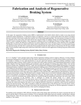 Journal for Research | Volume 03| Issue 02 | April 2017
ISSN: 2395-7549
All rights reserved by www.journal4research.org 28
Fabrication and Analysis of Regenerative
Braking System
R. Senthilkumar K. Tamizharasan
Associate Professor UG Student
Department of Mechanical Engineering Department of Mechanical Engineering
Muthayammal Engineering College, India Muthayammal Engineering College, India
T. Sowndharya M. Kirthikajain
UG Student UG Student
Department of Mechanical Engineering Department of Mechanical Engineering
Muthayammal Engineering College, India Muthayammal Engineering College, India
Abstract
In this paper, the regenerative braking system (RBS) is implemented in the hybrid vehicle which is made to run using internal
combustion engine and batteries. A regenerative brake is an apparatus, a device or a system which allows the vehicle to recapture
and store some part of the kinetic energy that would be 'lost' as heat during applying brake. The total amount of energy lost in this
way depends on how many times, how hard and for how long the brakes are applied. Energy lost during braking in this hybrid
vehicle is used to recharge the battery. Since regenerative braking results in an additional increase in energy output for a given
energy input to a vehicle, the efficiency is improved. It is used to improve the overall efficiency of the vehicle by 25% using RBS.
The dynamo is fixed on the rear wheel of the vehicle which is beneficial in two ways, one that it helps to covert the kinetic energy
into electrical energy and other that it controls the friction produced inside the wheel which in turn increases the life time of brake
pads. Fixed at clearance angle using weld it shifts from wheel hub to wheel rim while application of brake giving more effectiveness
to the vehicle.
Keywords: Regenerative Braking System, Hybrid Vehicle, Heat, Friction
_______________________________________________________________________________________________________
I. INTRODUCTION
Dr. A. V. Vanalkar [1]
used a gasoline engine along with the regenerative braking system to improve efficiency. In many situation
the generator braking power is sufficient to slow the vehicle as desired by the driver as a result the friction brakes is used less often
for example in instances of very rapid deceleration at very low speed and stationary regenerative braking contributes toward
increasing the range of electric vehicle it help to save fuel in HV and to reduce emission of CO2and pollutants particularly in urban
traffics situation involving frequent braking and acceleration using the generator for braking also reduces brakes wear and the
build-up of brakes dust. Haghpanah-Jahromi [2]
made Anti-lock Regenerative Braking System (ARBS) demonstrates a reasonable
braking performance compared to the conventional regenerative braking system of Series Hybrid Electric Bus (SHEB) in a slippery
road condition by decreasing the stopping distance by at the least 18%. The designed system was also shown to have a good energy
recovery performance by almost 400% increase in the regenerated energy.Clegg.S.J [3]
(1996) has used batteries, accumulators,
flywheel and elastomeric as the main source and in addition to it has used fuel cells, superconductors and regenerative engine. In
the system shown kinetic energy of the flywheel (used to simulate vehicle mass) is converted to hydraulic energy by the pump and
stored in the hydraulic accumulator through compression of the gas. The stored energy cane returned to the flywheel during a
process in which the accumulator gas expands and the oil is pushed through the pump/motor operating in the motor mode which
results in acceleration of the flywheel. This is analogous to storing the kinetic energy of a vehicle during
deceleration.SiddharthKishorPatil[4]
has used electric motor as the generator to covert the kinetic energy into useful electricity.
That is, whenever a motor is run in one direction the electric energy gets converted into mechanical energy, which is used to
accelerate the vehicle and whenever the motor is run in opposite direction it functions as a generator, which converts mechanical
energy into electrical energy. This makes it possible to employ the rotational force of the driving axle to turn the electric motors,
thus regenerating electric energy for storage in the battery and simultaneously slowing the car with the regenerative resistance of
the electric motors. This obtained electricity is then used for recharging the battery.
II. PROBLEM IDENTIFICATION
No machine can be operated at 100% efficiency because some of the energy input will always be used to overcome the force of
gravity and the effects of friction and air resistance. Even an optimally tuned engine heats up eventually, and that heat is thermal
energy being lost. That is the sole reason why we are adopting various other small methods that can improve the efficiency of the
machine i.e. the vehicle.
 