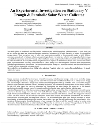 Journal for Research | Volume 03| Issue 02 | April 2017
ISSN: 2395-7549
All rights reserved by www.journal4research.org 58
An Experimental Investigation on Stationary V
Trough & Parabolic Solar Water Collector
P.L.Navaneethakrishnan Bibin P Mathew
Assistant Professor UG Student
Department of Mechanical Engineering Department of Mechanical Engineering
Adithya Institute of Technology,Coimbatore Adithya Institute of Technology, Coimbatore
Liju joseph Muhammed mashood T
UG Student UG Student
Department of Mechanical Engineering Department of Mechanical Engineering
Adithya Institute of Technology, Coimbatore Adithya Institute of Technology, Coimbatore
Musfar P
UG Student
Department of Mechanical Engineering
Adithya Institute of Technology, Coimbatore
Abstract
Now a day, plenty of hot water is used for domestic, commercial and industrial purposes. Various resources i.e. coal, diesel, gas
etc, are used to heat water and sometimes for steam production. Solar energy is the main alternative to replace the conventional
energy sources. There are various types of solar water heater system available in the commercial market to fulfill different
customers demand, such as flat plate collector, concentrating collector, evacuated tube collector and integrated collector storage.
A cost effective cum easy fabricated V-trough solar water heater system using forced circulation system is proposed. Integrating
the solar absorber with the easily fabricated V-trough reflector can improve the performance of solar water heater system. In this
paper, experiments on the efficiency were conducted for a week during which the atmospheric conditions were almost uniform
and data was collected from the collector. The experimental result has shown very promising results in both thermal efficiency of
V-trough reflector & parabolic solar water heater.
Keywords: Forced circulation system, Global solar radiation, Parabolic solar water heater, Thermal efficiency, V-trough
solar water heater
_______________________________________________________________________________________________________
I. INTRODUCTION
Energy resources are classified as two types: renewable resources, including solar energy, wind power, hydraulic energy,
geothermal energy and biomass energy, and non-renewable resources that cannot be restocked, such as petrol, nuclear energy,
coal and natural gas. The world’s energy usage from non-renewable properties adds up to 91.88% while 8.12% of the energy is
produced from renewable resources .Research involving inexpensive and fresh sources of energy such as solar energy, recently
the use with solar energy for electricity generation, air conditioning and water heating has grown-up. In the domestic
applications, households consume energy by using air conditioning, heating, water heating, lighting and other uses.
The aim of the project is to utilize the renewable energy unused in a large amount. One of the most important renewable-energy
resources is the solar energy which sun emits to the earth. The solar energy can be utilized to a higher amount in areas having
tough climatic conditions like India. The sun emits solar radiation as much as 1395 W/m2 to consume this energy solar collector
is used. The most financial and efficient solar collector is the flat plate collector which absorbs solar radiation, and the heat is
conveyed over the water inside the tubes of the collector. The performance of the solar water heater is increased by several
augmentation techniques like absorber plate coating, glazing glass types and thermal insulation etc. Lot researches are being
carried out for increasing the thermal performance of heat exchanger. Yet there are still few research works to be carried out to
increase the thermal performance in solar water heater. The novelty of our work is to couple a V-trough reflector to the solar
absorber to increase the thermal efficiency of the system & compare with the parabolic solar water heater.
II. FABRICATION & EXPERIMENTAL SETUP
Solar water heater is used from past decades but in this study effect of V-through, a flat plate collector water storage system on
productivity of a solar water heater will be analyzed, that’s why a V-through the flat plate collector water storage system will be
selected for study. Figure 1 shows the solar water heater.
 