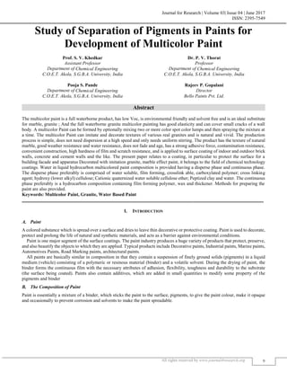 Journal for Research | Volume 03| Issue 04 | June 2017
ISSN: 2395-7549
All rights reserved by www.journal4research.org 9
Study of Separation of Pigments in Paints for
Development of Multicolor Paint
Prof. S. V. Khedkar Dr. P. V. Thorat
Assistant Professor Professor
Department of Chemical Engineering Department of Chemical Engineering
C.O.E.T. Akola, S.G.B.A. University, India C.O.E.T. Akola, S.G.B.A. University, India
Pooja S. Pande Rajeev P. Gopalani
Department of Chemical Engineering Director
C.O.E.T. Akola, S.G.B.A. University, India Bello Paints Pvt. Ltd.
Abstract
The multicolor paint is a full waterborne product, has low Voc, is environmental friendly and solvent free and is an ideal substitute
for marble, granite ; And the full waterborne granite multicolor painting has good elasticity and can cover small cracks of a wall
body. A multicolor Paint can be formed by optionally mixing two or more color spot color lumps and then spraying the mixture at
a time. The multicolor Paint can imitate and decorate textures of various real granites and is natural and vivid. The production
process is simple, does not need dispersion at a high speed and only needs uniform stirring. The product has the texture of natural
marble, good weather resistance and water resistance, does not fade and age, has a strong adhesive force, contamination resistance,
convenient construction, high hardness of film and scratch resistance, and is applied to surface coating of indoor and outdoor brick
walls, concrete and cement walls and the like. The present paper relates to a coating, in particular to protect the surface for a
building facade and apparatus Decorated with imitation granite, marble effect paint, it belongs to the field of chemical technology
coatings. Water in liquid hydrocarbon multicolored paint composition is provided having a disperse phase and continuous phase.
The disperse phase preferably is comprised of water soluble, film forming, crosslink able, carboxylated polymer; cross linking
agent; hydroxy (lower alkyl) cellulose; Cationic quaternized water soluble cellulose ether; Peptized clay and water. The continuous
phase preferably is a hydrocarbon composition containing film forming polymer, wax and thickener. Methods for preparing the
paint are also provided.
Keywords: Multicolor Paint, Granite, Water Based Paint
_______________________________________________________________________________________________________
I. INTRODUCTION
Paint
A colored substance which is spread over a surface and dries to leave thin decorative or protective coating. Paint is used to decorate,
protect and prolong the life of natural and synthetic materials, and acts as a barrier against environmental conditions.
Paint is one major segment of the surface coatings. The paint industry produces a huge variety of products that protect, preserve,
and also beautify the objects to which they are applied. Typical products include Decorative paints, Industrial paints, Marine paints,
Automotives Paints, Road Marking paints, architectural paints.
All paints are basically similar in composition in that they contain a suspension of finely ground solids (pigments) in a liquid
medium (vehicle) consisting of a polymeric or resinous material (binder) and a volatile solvent. During the drying of paint, the
binder forms the continuous film with the necessary attributes of adhesion, flexibility, toughness and durability to the substrate
(the surface being coated). Paints also contain additives, which are added in small quantities to modify some property of the
pigments and binder
The Composition of Paint
Paint is essentially a mixture of a binder, which sticks the paint to the surface, pigments, to give the paint colour, make it opaque
and occasionally to prevent corrosion and solvents to make the paint spreadable.
 