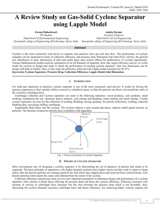 Journal for Research | Volume 04 | Issue 01 | March 2018
ISSN: 2395-7549
All rights reserved by www.journal4research.org 1
A Review Study on Gas-Solid Cyclone Separator
using Lapple Model
Foram Maheshwari Ankita Parmar
PG Student Assistant Professor
Department of Environmental Engineering Department of Civil Engineering
Sarvajanik college of Engineering &Technology, Surat, India Sarvajanik college of Engineering &Technology, Surat, India
Abstract
Cyclone is the most commonly used device to separate dust particles from gas and dust flow. The performance of cyclone
separator can be measured in terms of collection efficiency and pressure drop. Parameters like Inlet Flow velocity, the particle
size distribution in feed, dimensions of inlet and outlet ducts and cyclone affects the performance of cyclone significantly.
Various Mathematical models used for calculation of cut off diameter of separator, flow rate, target efficiency and no. of vortex
inside the cyclone to design and study to check the performance of existing cyclone separator. Also new dimensions can be
design with help of models. Here, in this study the efficiency achieved with Lapple model cumulatively 86.47%.
Keywords: Cyclone Separator, Pressure Drop, Collection Efficiency, Lapple Model, Inlet Dimension
_______________________________________________________________________________________________________
I. INTRODUCTION
For solid–gas separation of particles, cyclone separator is one of the most commonly used devices. It works by forcing the
gaseous suspension to flow spirally within a conical or cylindrical space, so that the particles are throw out toward the walls of
the vessel by centrifugal force.
Centrifugal collectors and Cyclone separators are used in the following industries: wood products, rock products, metal
working, combustion fly ash, chemical, plastic industry, coal mining and handling, metal melting and metal mining. Usually
cyclone separators are uses for the collection of sanding, blending, mixing, grading, for particle collections, crushing, materials
handling dust, conveying, buffing, machining.
Tangentially fluid enters into the cyclone. The cyclone induces a spin around and hence, imposes radial speed increase on
particles. The densities of particles directly have correlation with separation.
Fig. 1: Forces on Particles of Cyclone Separator
II. THEORY OF CYCLONE SEPARATOR
Most conventional way of designing a cyclone separator is by determining the cut of diameter of particle that needs to be
separated. The basic principle of separation is the higher densities particles have higher inertia and they tend to rotate in larger
radius. But, the heavier particles are rotating closed to the wall where they slipped down and removed from conical bottom. Low
density particles rotate nearer the center and collected from the center of the cyclone.
Collection efficiency and pressure drop are two most important parameters to determine design and performance of a cyclone
separator. Inlet velocity is prime factor effecting the pressure drop and hence the cyclone efficiency. Efficiency increases with
increase in velocity as centrifugal force increases but this also increases the pressure drop which is not favorable. Also,
decreasing the cyclone diameter increases centrifugal force and hence efficiency. For achieving higher velocity requires the
 