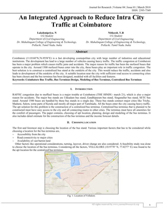 Journal for Research | Volume 04 | Issue 01 | March 2018
ISSN: 2395-7549
All rights reserved by www.journal4research.org 6
An Integrated Approach to Reduce Intra City
Traffic at Coimbatore
Lakshmipriya. N Nitheesh .V.B
UG Student UG Student
Department of Civil Engineering Department of Civil Engineering
Dr. Mahalingam College of Engineering & Technology,
Pollachi, Tamil Nadu, India
Dr. Mahalingam College of Engineering & Technology,
Pollachi, Tamil Nadu, India
Abstract
Coimbatore (11.0168°N,76.9558°E) is a fast developing cosmopolitan city with large number of industries and educational
institutions. The development has lead to a large number of vehicles causing heavy traffic. The traffic congestion at Coimbatore
has been a major problem which causes traffic jams and accidents. The major reason for traffic has been the mofussil buses that
operate in the city. Around 1300 mofussil buses enter into the city, these buses play an important role in traffic congestion. The
best solution is to construct a centralized bus stand at the outskirts of the city. This would reduce the traffic, accidents and also
leads to development of the outskirts of the city. A suitable location near the city with sufficient road access to connecting cities
has been chosen and the bus terminus has been designed, modeled with all facilities and features.
Keywords: Coimbatore Bus Traffic, Bus Terminus Design, Modeling of Bus Terminus, Centralized Bus Terminus
_______________________________________________________________________________________________________
I. INTRODUCTION
RAFFIC congestion due to moffusil buses is a major trouble at Coimbatore (THE HINDU- march 21), which is also a major
reason for accidents. The major bus stands are Ukkadam bus stand, Gandhipuram bus stand, Singanallur bus stand, SETC bus
stand. Around 1500 buses are handled by these bus stands in a single day. These bus stands connect major cities like Trichy,
Madurai, Salem, some parts of Kerala and mostly all major part of Tamilnadu. All the buses enter the city causing heavy traffic.
The apt solution for this problem is the construction of a centralized bus terminus. Centralized bus terminus that is planned to be
constructed must have easy access to the city and all connecting routes to other cities. The terminus must have all amenities for
the comfort of passengers. The paper contains, choosing of apt location, planning, design and modeling of the bus terminus. It
also includes detail estimate for the construction of the bus terminus and the income forecast details.
II. CHOOSING LOCATION
The first and foremost step is choosing the location of the bus stand. Various important factors that has to be considered while
choosing a location for the bus terminus are,
 Accessibility from the city
 Road connectivity to major cities
 Availability of vast barren land
Other factors like operational considerations, turning, layover, driver change are also considered. A feasibility study was done
to choose the location of the bus terminus. Considering all the factors, VELLALORE (10.9778° N, 77.0277° E) was found to be
the apt location for the centralized bus terminus.
Fig. 1: Location of Vellalore.
 