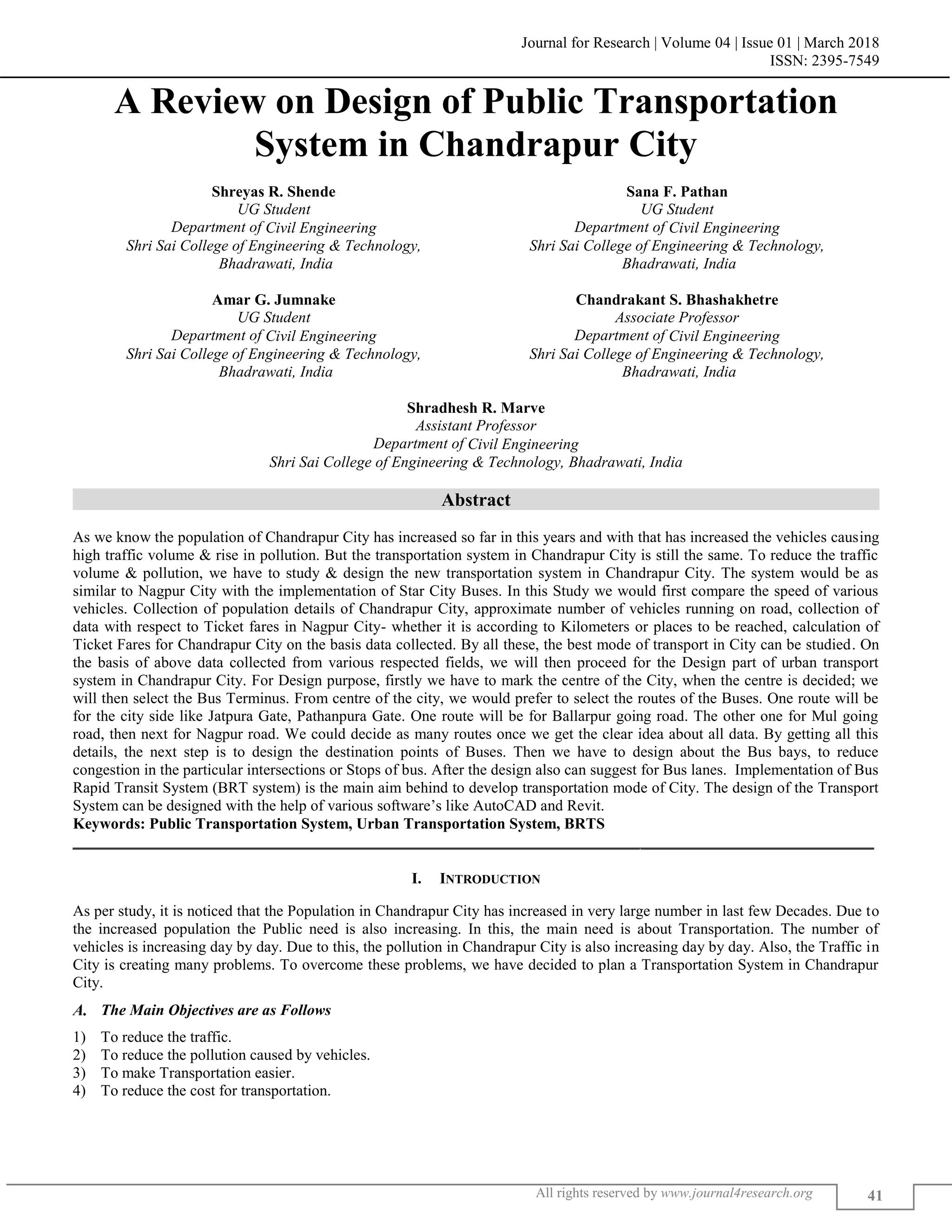 Journal for Research | Volume 04 | Issue 01 | March 2018
ISSN: 2395-7549
All rights reserved by www.journal4research.org 41
A Review on Design of Public Transportation
System in Chandrapur City
Shreyas R. Shende Sana F. Pathan
UG Student UG Student
Department of Civil Engineering Department of Civil Engineering
Shri Sai College of Engineering & Technology,
Bhadrawati, India
Shri Sai College of Engineering & Technology,
Bhadrawati, India
Amar G. Jumnake Chandrakant S. Bhashakhetre
UG Student Associate Professor
Department of Civil Engineering Department of Civil Engineering
Shri Sai College of Engineering & Technology,
Bhadrawati, India
Shri Sai College of Engineering & Technology,
Bhadrawati, India
Shradhesh R. Marve
Assistant Professor
Department of Civil Engineering
Shri Sai College of Engineering & Technology, Bhadrawati, India
Abstract
As we know the population of Chandrapur City has increased so far in this years and with that has increased the vehicles causing
high traffic volume & rise in pollution. But the transportation system in Chandrapur City is still the same. To reduce the traffic
volume & pollution, we have to study & design the new transportation system in Chandrapur City. The system would be as
similar to Nagpur City with the implementation of Star City Buses. In this Study we would first compare the speed of various
vehicles. Collection of population details of Chandrapur City, approximate number of vehicles running on road, collection of
data with respect to Ticket fares in Nagpur City- whether it is according to Kilometers or places to be reached, calculation of
Ticket Fares for Chandrapur City on the basis data collected. By all these, the best mode of transport in City can be studied. On
the basis of above data collected from various respected fields, we will then proceed for the Design part of urban transport
system in Chandrapur City. For Design purpose, firstly we have to mark the centre of the City, when the centre is decided; we
will then select the Bus Terminus. From centre of the city, we would prefer to select the routes of the Buses. One route will be
for the city side like Jatpura Gate, Pathanpura Gate. One route will be for Ballarpur going road. The other one for Mul going
road, then next for Nagpur road. We could decide as many routes once we get the clear idea about all data. By getting all this
details, the next step is to design the destination points of Buses. Then we have to design about the Bus bays, to reduce
congestion in the particular intersections or Stops of bus. After the design also can suggest for Bus lanes. Implementation of Bus
Rapid Transit System (BRT system) is the main aim behind to develop transportation mode of City. The design of the Transport
System can be designed with the help of various software’s like AutoCAD and Revit.
Keywords: Public Transportation System, Urban Transportation System, BRTS
_______________________________________________________________________________________________________
I. INTRODUCTION
As per study, it is noticed that the Population in Chandrapur City has increased in very large number in last few Decades. Due to
the increased population the Public need is also increasing. In this, the main need is about Transportation. The number of
vehicles is increasing day by day. Due to this, the pollution in Chandrapur City is also increasing day by day. Also, the Traffic in
City is creating many problems. To overcome these problems, we have decided to plan a Transportation System in Chandrapur
City.
The Main Objectives are as Follows
1) To reduce the traffic.
2) To reduce the pollution caused by vehicles.
3) To make Transportation easier.
4) To reduce the cost for transportation.
 