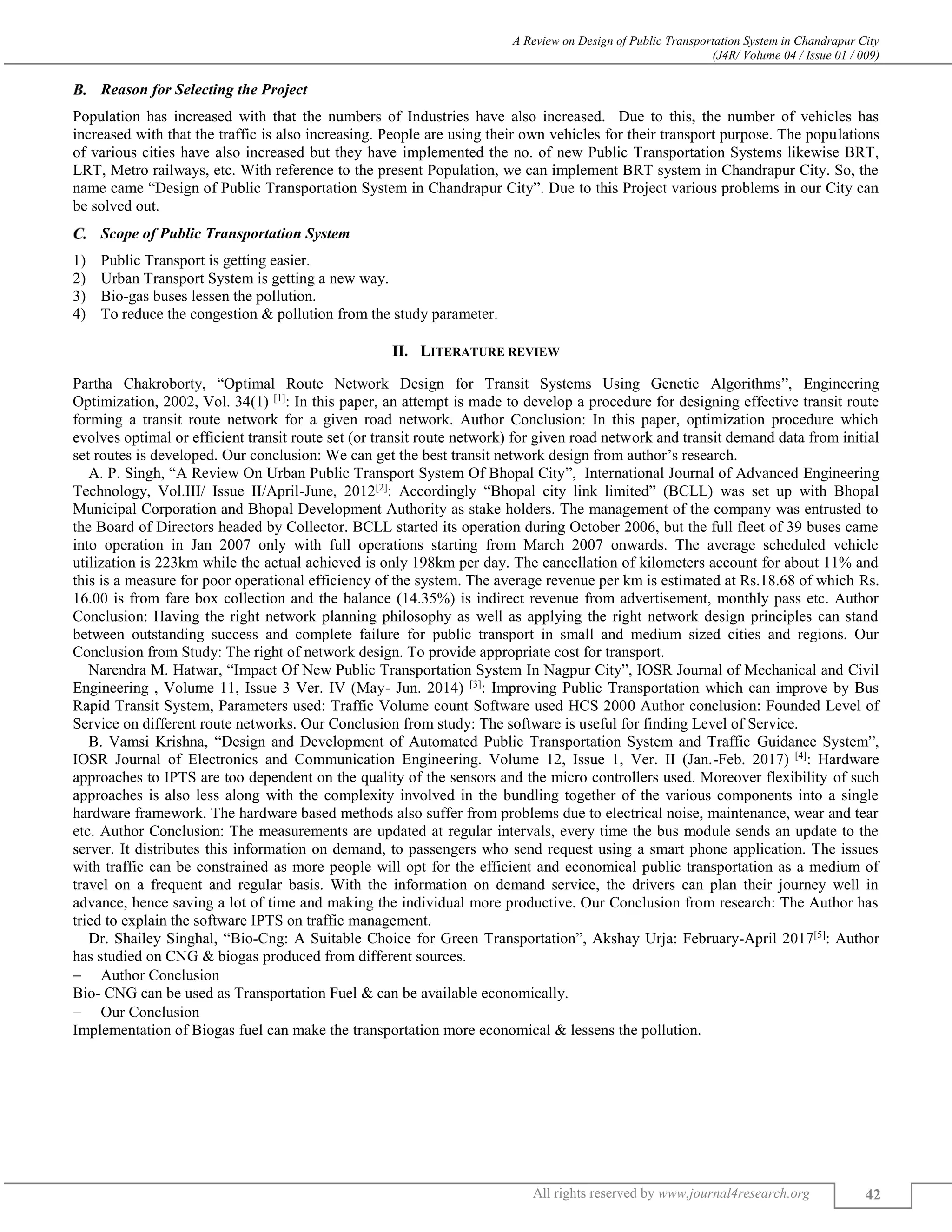 A Review on Design of Public Transportation System in Chandrapur City
(J4R/ Volume 04 / Issue 01 / 009)
All rights reserved by www.journal4research.org 42
Reason for Selecting the Project
Population has increased with that the numbers of Industries have also increased. Due to this, the number of vehicles has
increased with that the traffic is also increasing. People are using their own vehicles for their transport purpose. The populations
of various cities have also increased but they have implemented the no. of new Public Transportation Systems likewise BRT,
LRT, Metro railways, etc. With reference to the present Population, we can implement BRT system in Chandrapur City. So, the
name came “Design of Public Transportation System in Chandrapur City”. Due to this Project various problems in our City can
be solved out.
Scope of Public Transportation System
1) Public Transport is getting easier.
2) Urban Transport System is getting a new way.
3) Bio-gas buses lessen the pollution.
4) To reduce the congestion & pollution from the study parameter.
II. LITERATURE REVIEW
Partha Chakroborty, “Optimal Route Network Design for Transit Systems Using Genetic Algorithms”, Engineering
Optimization, 2002, Vol. 34(1) [1]
: In this paper, an attempt is made to develop a procedure for designing effective transit route
forming a transit route network for a given road network. Author Conclusion: In this paper, optimization procedure which
evolves optimal or efficient transit route set (or transit route network) for given road network and transit demand data from initial
set routes is developed. Our conclusion: We can get the best transit network design from author’s research.
A. P. Singh, “A Review On Urban Public Transport System Of Bhopal City”, International Journal of Advanced Engineering
Technology, Vol.III/ Issue II/April-June, 2012[2]
: Accordingly “Bhopal city link limited” (BCLL) was set up with Bhopal
Municipal Corporation and Bhopal Development Authority as stake holders. The management of the company was entrusted to
the Board of Directors headed by Collector. BCLL started its operation during October 2006, but the full fleet of 39 buses came
into operation in Jan 2007 only with full operations starting from March 2007 onwards. The average scheduled vehicle
utilization is 223km while the actual achieved is only 198km per day. The cancellation of kilometers account for about 11% and
this is a measure for poor operational efficiency of the system. The average revenue per km is estimated at Rs.18.68 of which Rs.
16.00 is from fare box collection and the balance (14.35%) is indirect revenue from advertisement, monthly pass etc. Author
Conclusion: Having the right network planning philosophy as well as applying the right network design principles can stand
between outstanding success and complete failure for public transport in small and medium sized cities and regions. Our
Conclusion from Study: The right of network design. To provide appropriate cost for transport.
Narendra M. Hatwar, “Impact Of New Public Transportation System In Nagpur City”, IOSR Journal of Mechanical and Civil
Engineering , Volume 11, Issue 3 Ver. IV (May- Jun. 2014) [3]
: Improving Public Transportation which can improve by Bus
Rapid Transit System, Parameters used: Traffic Volume count Software used HCS 2000 Author conclusion: Founded Level of
Service on different route networks. Our Conclusion from study: The software is useful for finding Level of Service.
B. Vamsi Krishna, “Design and Development of Automated Public Transportation System and Traffic Guidance System”,
IOSR Journal of Electronics and Communication Engineering. Volume 12, Issue 1, Ver. II (Jan.-Feb. 2017) [4]
: Hardware
approaches to IPTS are too dependent on the quality of the sensors and the micro controllers used. Moreover flexibility of such
approaches is also less along with the complexity involved in the bundling together of the various components into a single
hardware framework. The hardware based methods also suffer from problems due to electrical noise, maintenance, wear and tear
etc. Author Conclusion: The measurements are updated at regular intervals, every time the bus module sends an update to the
server. It distributes this information on demand, to passengers who send request using a smart phone application. The issues
with traffic can be constrained as more people will opt for the efficient and economical public transportation as a medium of
travel on a frequent and regular basis. With the information on demand service, the drivers can plan their journey well in
advance, hence saving a lot of time and making the individual more productive. Our Conclusion from research: The Author has
tried to explain the software IPTS on traffic management.
Dr. Shailey Singhal, “Bio-Cng: A Suitable Choice for Green Transportation”, Akshay Urja: February-April 2017[5]
: Author
has studied on CNG & biogas produced from different sources.
 Author Conclusion
Bio- CNG can be used as Transportation Fuel & can be available economically.
 Our Conclusion
Implementation of Biogas fuel can make the transportation more economical & lessens the pollution.
 