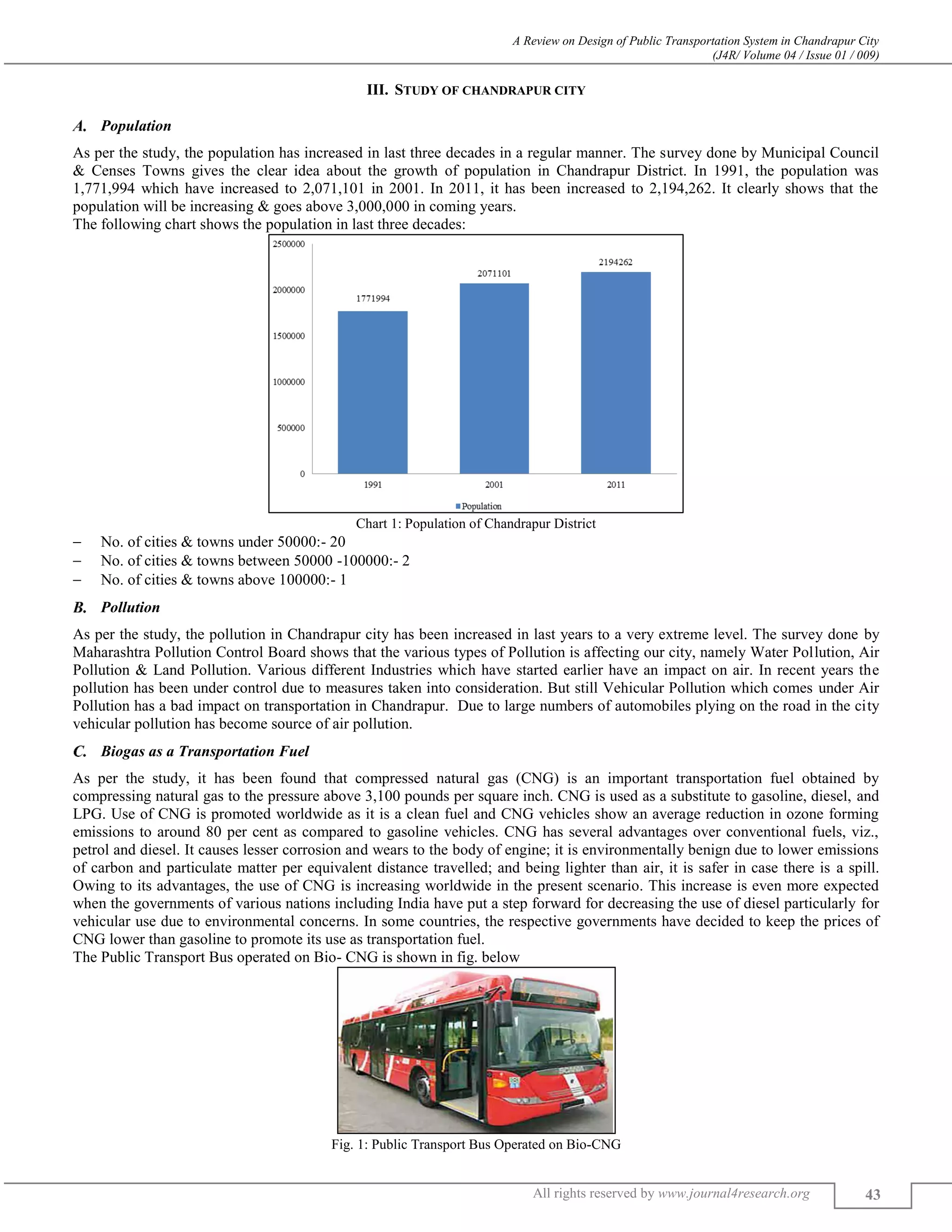 A Review on Design of Public Transportation System in Chandrapur City
(J4R/ Volume 04 / Issue 01 / 009)
All rights reserved by www.journal4research.org 43
III. STUDY OF CHANDRAPUR CITY
Population
As per the study, the population has increased in last three decades in a regular manner. The survey done by Municipal Council
& Censes Towns gives the clear idea about the growth of population in Chandrapur District. In 1991, the population was
1,771,994 which have increased to 2,071,101 in 2001. In 2011, it has been increased to 2,194,262. It clearly shows that the
population will be increasing & goes above 3,000,000 in coming years.
The following chart shows the population in last three decades:
Chart 1: Population of Chandrapur District
 No. of cities & towns under 50000:- 20
 No. of cities & towns between 50000 -100000:- 2
 No. of cities & towns above 100000:- 1
Pollution
As per the study, the pollution in Chandrapur city has been increased in last years to a very extreme level. The survey done by
Maharashtra Pollution Control Board shows that the various types of Pollution is affecting our city, namely Water Pollution, Air
Pollution & Land Pollution. Various different Industries which have started earlier have an impact on air. In recent years the
pollution has been under control due to measures taken into consideration. But still Vehicular Pollution which comes under Air
Pollution has a bad impact on transportation in Chandrapur. Due to large numbers of automobiles plying on the road in the city
vehicular pollution has become source of air pollution.
Biogas as a Transportation Fuel
As per the study, it has been found that compressed natural gas (CNG) is an important transportation fuel obtained by
compressing natural gas to the pressure above 3,100 pounds per square inch. CNG is used as a substitute to gasoline, diesel, and
LPG. Use of CNG is promoted worldwide as it is a clean fuel and CNG vehicles show an average reduction in ozone forming
emissions to around 80 per cent as compared to gasoline vehicles. CNG has several advantages over conventional fuels, viz.,
petrol and diesel. It causes lesser corrosion and wears to the body of engine; it is environmentally benign due to lower emissions
of carbon and particulate matter per equivalent distance travelled; and being lighter than air, it is safer in case there is a spill.
Owing to its advantages, the use of CNG is increasing worldwide in the present scenario. This increase is even more expected
when the governments of various nations including India have put a step forward for decreasing the use of diesel particularly for
vehicular use due to environmental concerns. In some countries, the respective governments have decided to keep the prices of
CNG lower than gasoline to promote its use as transportation fuel.
The Public Transport Bus operated on Bio- CNG is shown in fig. below
Fig. 1: Public Transport Bus Operated on Bio-CNG
 