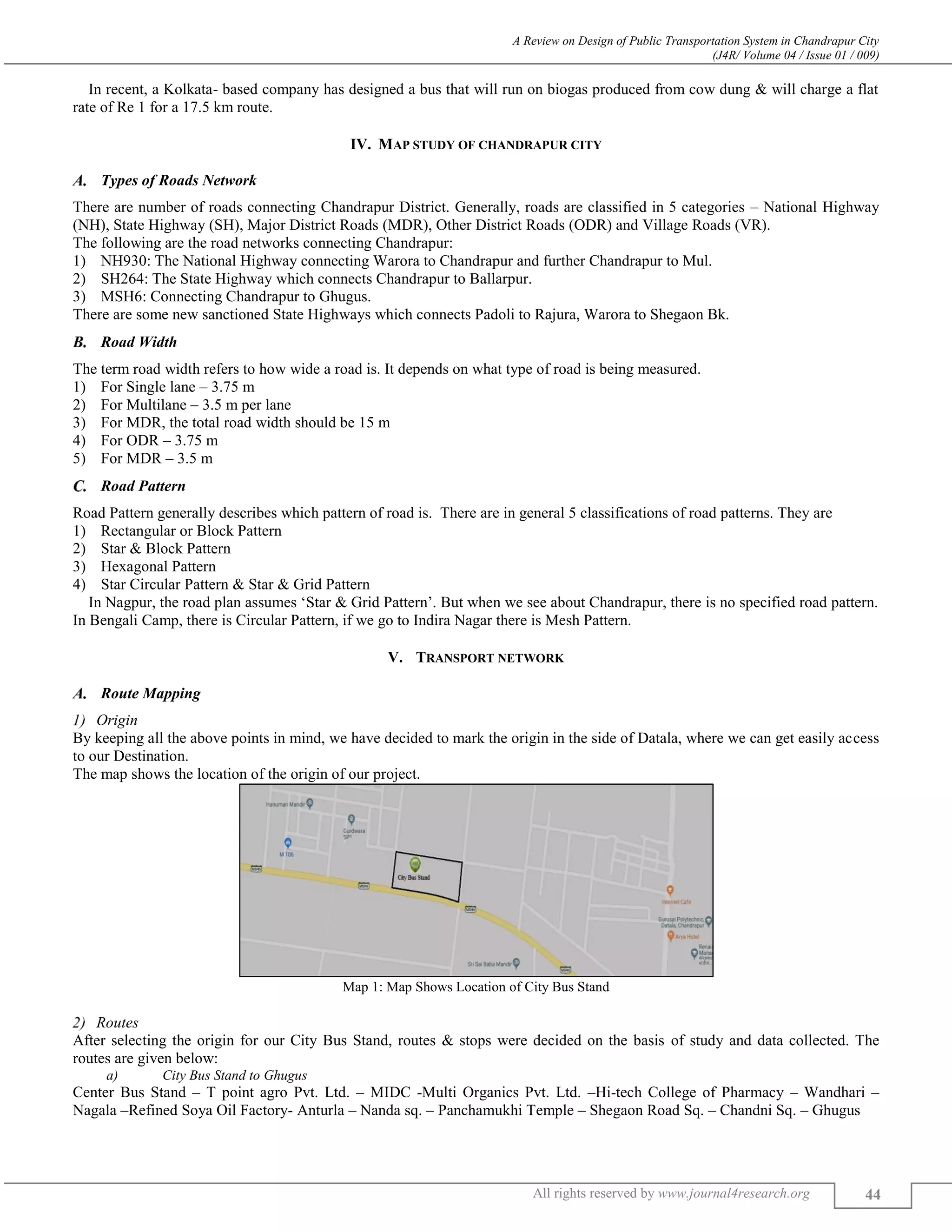A Review on Design of Public Transportation System in Chandrapur City
(J4R/ Volume 04 / Issue 01 / 009)
All rights reserved by www.journal4research.org 44
In recent, a Kolkata- based company has designed a bus that will run on biogas produced from cow dung & will charge a flat
rate of Re 1 for a 17.5 km route.
IV. MAP STUDY OF CHANDRAPUR CITY
Types of Roads Network
There are number of roads connecting Chandrapur District. Generally, roads are classified in 5 categories – National Highway
(NH), State Highway (SH), Major District Roads (MDR), Other District Roads (ODR) and Village Roads (VR).
The following are the road networks connecting Chandrapur:
1) NH930: The National Highway connecting Warora to Chandrapur and further Chandrapur to Mul.
2) SH264: The State Highway which connects Chandrapur to Ballarpur.
3) MSH6: Connecting Chandrapur to Ghugus.
There are some new sanctioned State Highways which connects Padoli to Rajura, Warora to Shegaon Bk.
Road Width
The term road width refers to how wide a road is. It depends on what type of road is being measured.
1) For Single lane – 3.75 m
2) For Multilane – 3.5 m per lane
3) For MDR, the total road width should be 15 m
4) For ODR – 3.75 m
5) For MDR – 3.5 m
Road Pattern
Road Pattern generally describes which pattern of road is. There are in general 5 classifications of road patterns. They are
1) Rectangular or Block Pattern
2) Star & Block Pattern
3) Hexagonal Pattern
4) Star Circular Pattern & Star & Grid Pattern
In Nagpur, the road plan assumes ‘Star & Grid Pattern’. But when we see about Chandrapur, there is no specified road pattern.
In Bengali Camp, there is Circular Pattern, if we go to Indira Nagar there is Mesh Pattern.
V. TRANSPORT NETWORK
Route Mapping
Origin
By keeping all the above points in mind, we have decided to mark the origin in the side of Datala, where we can get easily access
to our Destination.
The map shows the location of the origin of our project.
Map 1: Map Shows Location of City Bus Stand
Routes
After selecting the origin for our City Bus Stand, routes & stops were decided on the basis of study and data collected. The
routes are given below:
a) City Bus Stand to Ghugus
Center Bus Stand – T point agro Pvt. Ltd. – MIDC -Multi Organics Pvt. Ltd. –Hi-tech College of Pharmacy – Wandhari –
Nagala –Refined Soya Oil Factory- Anturla – Nanda sq. – Panchamukhi Temple – Shegaon Road Sq. – Chandni Sq. – Ghugus
 