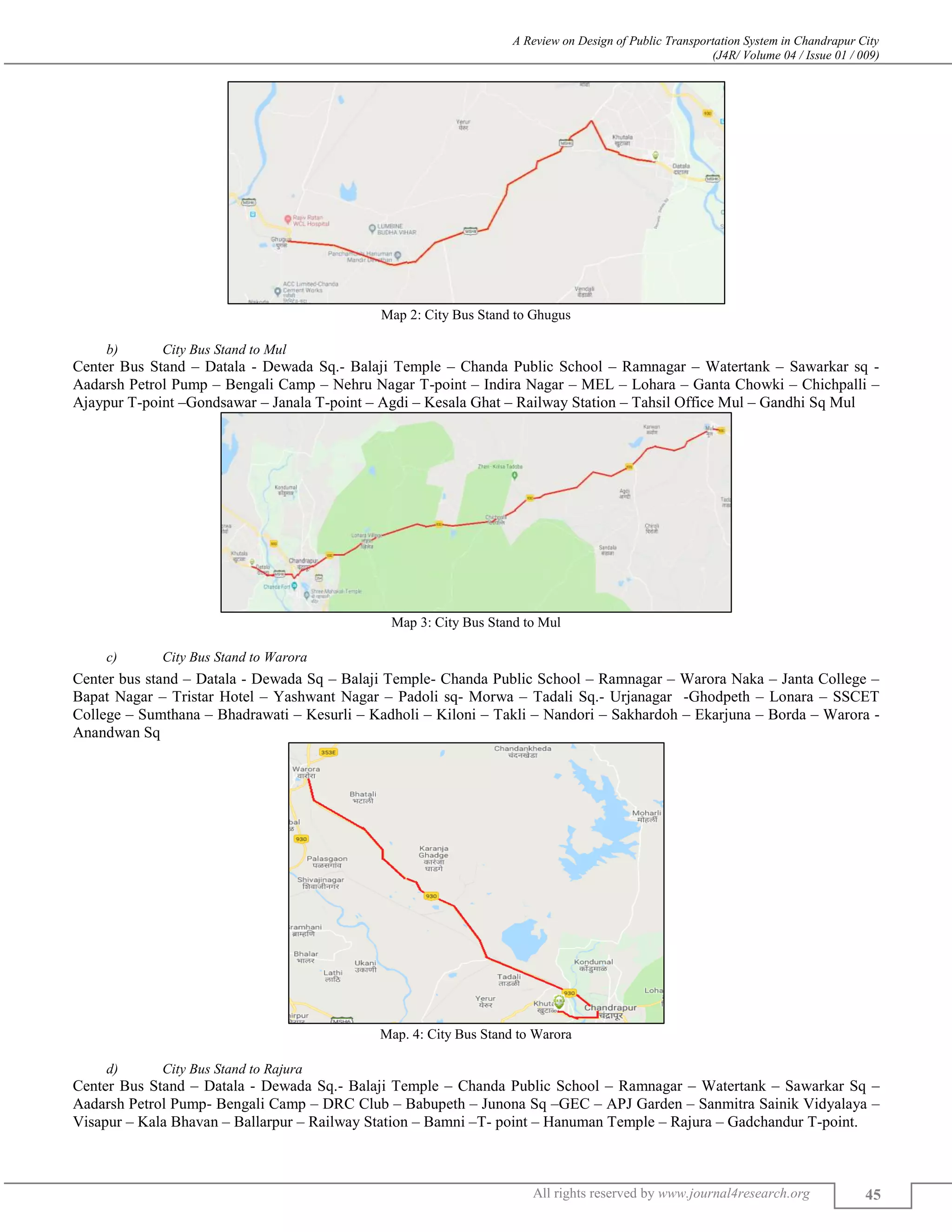 A Review on Design of Public Transportation System in Chandrapur City
(J4R/ Volume 04 / Issue 01 / 009)
All rights reserved by www.journal4research.org 45
Map 2: City Bus Stand to Ghugus
b) City Bus Stand to Mul
Center Bus Stand – Datala - Dewada Sq.- Balaji Temple – Chanda Public School – Ramnagar – Watertank – Sawarkar sq -
Aadarsh Petrol Pump – Bengali Camp – Nehru Nagar T-point – Indira Nagar – MEL – Lohara – Ganta Chowki – Chichpalli –
Ajaypur T-point –Gondsawar – Janala T-point – Agdi – Kesala Ghat – Railway Station – Tahsil Office Mul – Gandhi Sq Mul
Map 3: City Bus Stand to Mul
c) City Bus Stand to Warora
Center bus stand – Datala - Dewada Sq – Balaji Temple- Chanda Public School – Ramnagar – Warora Naka – Janta College –
Bapat Nagar – Tristar Hotel – Yashwant Nagar – Padoli sq- Morwa – Tadali Sq.- Urjanagar -Ghodpeth – Lonara – SSCET
College – Sumthana – Bhadrawati – Kesurli – Kadholi – Kiloni – Takli – Nandori – Sakhardoh – Ekarjuna – Borda – Warora -
Anandwan Sq
Map. 4: City Bus Stand to Warora
d) City Bus Stand to Rajura
Center Bus Stand – Datala - Dewada Sq.- Balaji Temple – Chanda Public School – Ramnagar – Watertank – Sawarkar Sq –
Aadarsh Petrol Pump- Bengali Camp – DRC Club – Babupeth – Junona Sq –GEC – APJ Garden – Sanmitra Sainik Vidyalaya –
Visapur – Kala Bhavan – Ballarpur – Railway Station – Bamni –T- point – Hanuman Temple – Rajura – Gadchandur T-point.
 