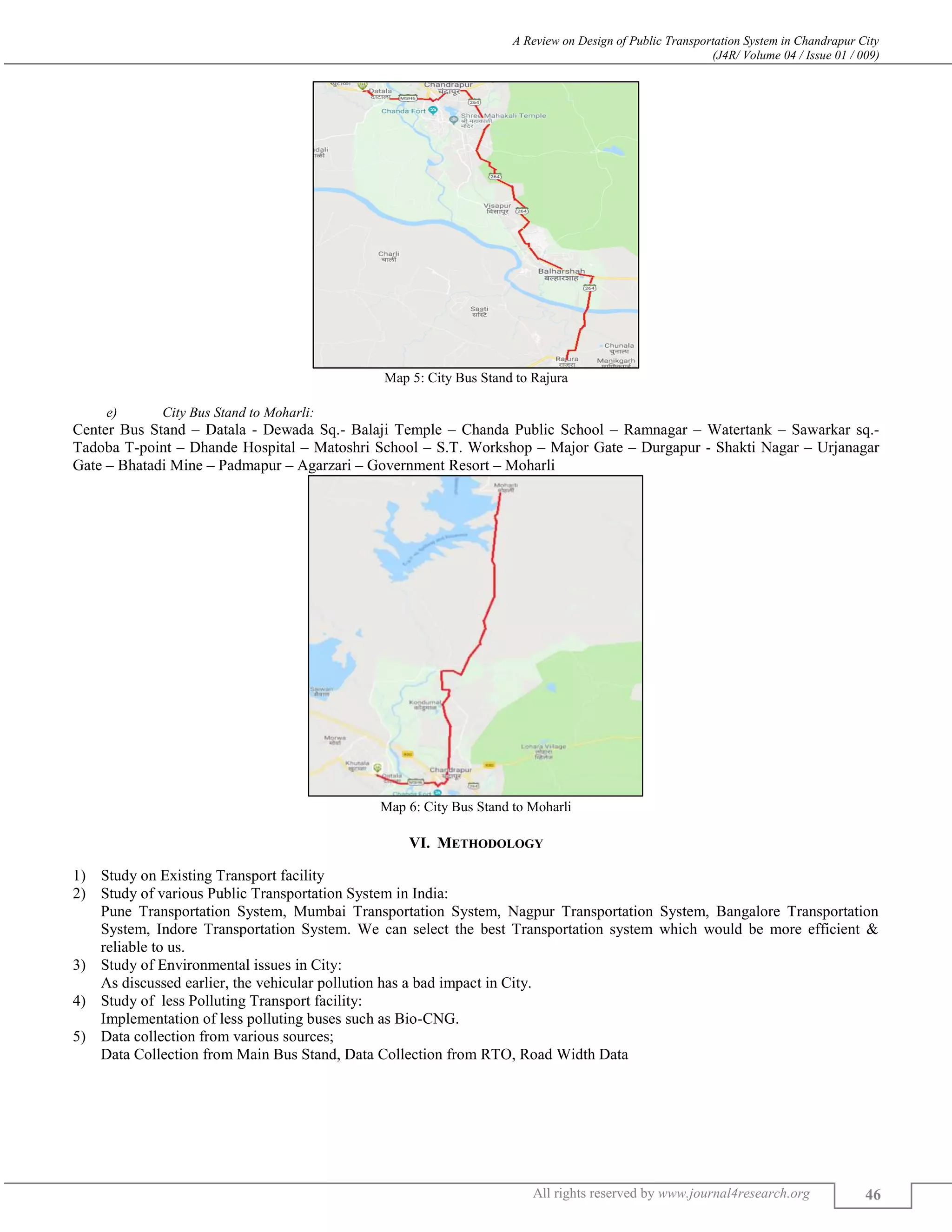 A Review on Design of Public Transportation System in Chandrapur City
(J4R/ Volume 04 / Issue 01 / 009)
All rights reserved by www.journal4research.org 46
Map 5: City Bus Stand to Rajura
e) City Bus Stand to Moharli:
Center Bus Stand – Datala - Dewada Sq.- Balaji Temple – Chanda Public School – Ramnagar – Watertank – Sawarkar sq.-
Tadoba T-point – Dhande Hospital – Matoshri School – S.T. Workshop – Major Gate – Durgapur - Shakti Nagar – Urjanagar
Gate – Bhatadi Mine – Padmapur – Agarzari – Government Resort – Moharli
Map 6: City Bus Stand to Moharli
VI. METHODOLOGY
1) Study on Existing Transport facility
2) Study of various Public Transportation System in India:
Pune Transportation System, Mumbai Transportation System, Nagpur Transportation System, Bangalore Transportation
System, Indore Transportation System. We can select the best Transportation system which would be more efficient &
reliable to us.
3) Study of Environmental issues in City:
As discussed earlier, the vehicular pollution has a bad impact in City.
4) Study of less Polluting Transport facility:
Implementation of less polluting buses such as Bio-CNG.
5) Data collection from various sources;
Data Collection from Main Bus Stand, Data Collection from RTO, Road Width Data
 