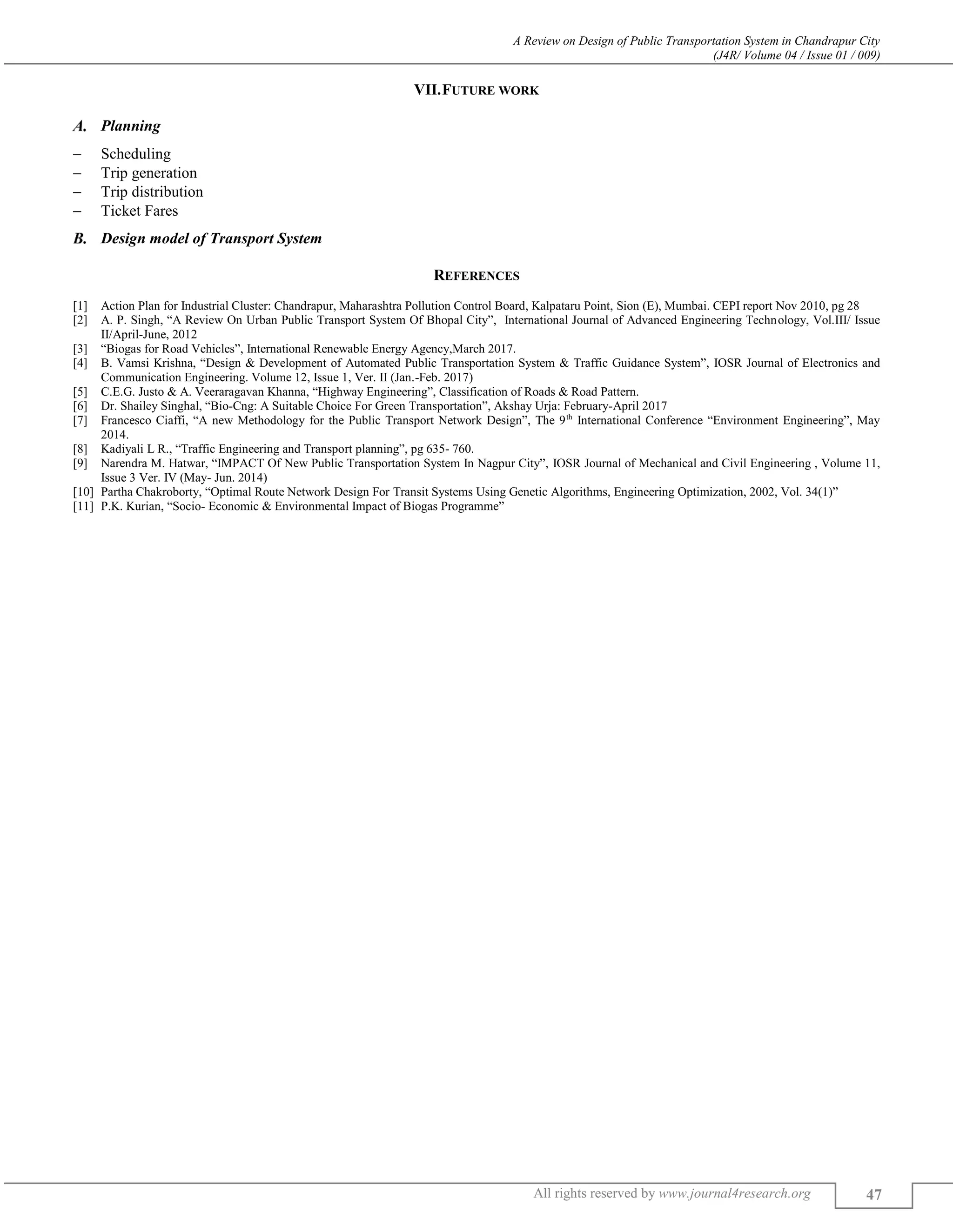 A Review on Design of Public Transportation System in Chandrapur City
(J4R/ Volume 04 / Issue 01 / 009)
All rights reserved by www.journal4research.org 47
VII.FUTURE WORK
Planning
 Scheduling
 Trip generation
 Trip distribution
 Ticket Fares
Design model of Transport System
REFERENCES
[1] Action Plan for Industrial Cluster: Chandrapur, Maharashtra Pollution Control Board, Kalpataru Point, Sion (E), Mumbai. CEPI report Nov 2010, pg 28
[2] A. P. Singh, “A Review On Urban Public Transport System Of Bhopal City”, International Journal of Advanced Engineering Technology, Vol.III/ Issue
II/April-June, 2012
[3] “Biogas for Road Vehicles”, International Renewable Energy Agency,March 2017.
[4] B. Vamsi Krishna, “Design & Development of Automated Public Transportation System & Traffic Guidance System”, IOSR Journal of Electronics and
Communication Engineering. Volume 12, Issue 1, Ver. II (Jan.-Feb. 2017)
[5] C.E.G. Justo & A. Veeraragavan Khanna, “Highway Engineering”, Classification of Roads & Road Pattern.
[6] Dr. Shailey Singhal, “Bio-Cng: A Suitable Choice For Green Transportation”, Akshay Urja: February-April 2017
[7] Francesco Ciaffi, “A new Methodology for the Public Transport Network Design”, The 9th
International Conference “Environment Engineering”, May
2014.
[8] Kadiyali L R., “Traffic Engineering and Transport planning”, pg 635- 760.
[9] Narendra M. Hatwar, “IMPACT Of New Public Transportation System In Nagpur City”, IOSR Journal of Mechanical and Civil Engineering , Volume 11,
Issue 3 Ver. IV (May- Jun. 2014)
[10] Partha Chakroborty, “Optimal Route Network Design For Transit Systems Using Genetic Algorithms, Engineering Optimization, 2002, Vol. 34(1)”
[11] P.K. Kurian, “Socio- Economic & Environmental Impact of Biogas Programme”
 