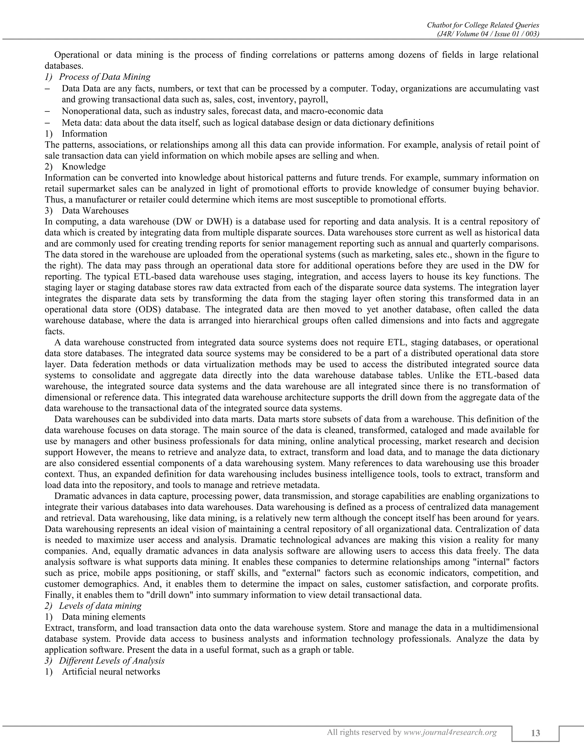 Chatbot for College Related Queries
(J4R/ Volume 04 / Issue 01 / 003)
All rights reserved by www.journal4research.org 13
Operational or data mining is the process of finding correlations or patterns among dozens of fields in large relational
databases.
Process of Data Mining
 Data Data are any facts, numbers, or text that can be processed by a computer. Today, organizations are accumulating vast
and growing transactional data such as, sales, cost, inventory, payroll,
 Nonoperational data, such as industry sales, forecast data, and macro-economic data
 Meta data: data about the data itself, such as logical database design or data dictionary definitions
1) Information
The patterns, associations, or relationships among all this data can provide information. For example, analysis of retail point of
sale transaction data can yield information on which mobile apses are selling and when.
2) Knowledge
Information can be converted into knowledge about historical patterns and future trends. For example, summary information on
retail supermarket sales can be analyzed in light of promotional efforts to provide knowledge of consumer buying behavior.
Thus, a manufacturer or retailer could determine which items are most susceptible to promotional efforts.
3) Data Warehouses
In computing, a data warehouse (DW or DWH) is a database used for reporting and data analysis. It is a central repository of
data which is created by integrating data from multiple disparate sources. Data warehouses store current as well as historical data
and are commonly used for creating trending reports for senior management reporting such as annual and quarterly comparisons.
The data stored in the warehouse are uploaded from the operational systems (such as marketing, sales etc., shown in the figure to
the right). The data may pass through an operational data store for additional operations before they are used in the DW for
reporting. The typical ETL-based data warehouse uses staging, integration, and access layers to house its key functions. The
staging layer or staging database stores raw data extracted from each of the disparate source data systems. The integration layer
integrates the disparate data sets by transforming the data from the staging layer often storing this transformed data in an
operational data store (ODS) database. The integrated data are then moved to yet another database, often called the data
warehouse database, where the data is arranged into hierarchical groups often called dimensions and into facts and aggregate
facts.
A data warehouse constructed from integrated data source systems does not require ETL, staging databases, or operational
data store databases. The integrated data source systems may be considered to be a part of a distributed operational data store
layer. Data federation methods or data virtualization methods may be used to access the distributed integrated source data
systems to consolidate and aggregate data directly into the data warehouse database tables. Unlike the ETL-based data
warehouse, the integrated source data systems and the data warehouse are all integrated since there is no transformation of
dimensional or reference data. This integrated data warehouse architecture supports the drill down from the aggregate data of the
data warehouse to the transactional data of the integrated source data systems.
Data warehouses can be subdivided into data marts. Data marts store subsets of data from a warehouse. This definition of the
data warehouse focuses on data storage. The main source of the data is cleaned, transformed, cataloged and made available for
use by managers and other business professionals for data mining, online analytical processing, market research and decision
support However, the means to retrieve and analyze data, to extract, transform and load data, and to manage the data dictionary
are also considered essential components of a data warehousing system. Many references to data warehousing use this broader
context. Thus, an expanded definition for data warehousing includes business intelligence tools, tools to extract, transform and
load data into the repository, and tools to manage and retrieve metadata.
Dramatic advances in data capture, processing power, data transmission, and storage capabilities are enabling organizations to
integrate their various databases into data warehouses. Data warehousing is defined as a process of centralized data management
and retrieval. Data warehousing, like data mining, is a relatively new term although the concept itself has been around for years.
Data warehousing represents an ideal vision of maintaining a central repository of all organizational data. Centralization of data
is needed to maximize user access and analysis. Dramatic technological advances are making this vision a reality for many
companies. And, equally dramatic advances in data analysis software are allowing users to access this data freely. The data
analysis software is what supports data mining. It enables these companies to determine relationships among "internal" factors
such as price, mobile apps positioning, or staff skills, and "external" factors such as economic indicators, competition, and
customer demographics. And, it enables them to determine the impact on sales, customer satisfaction, and corporate profits.
Finally, it enables them to "drill down" into summary information to view detail transactional data.
Levels of data mining
1) Data mining elements
Extract, transform, and load transaction data onto the data warehouse system. Store and manage the data in a multidimensional
database system. Provide data access to business analysts and information technology professionals. Analyze the data by
application software. Present the data in a useful format, such as a graph or table.
Different Levels of Analysis
1) Artificial neural networks
 