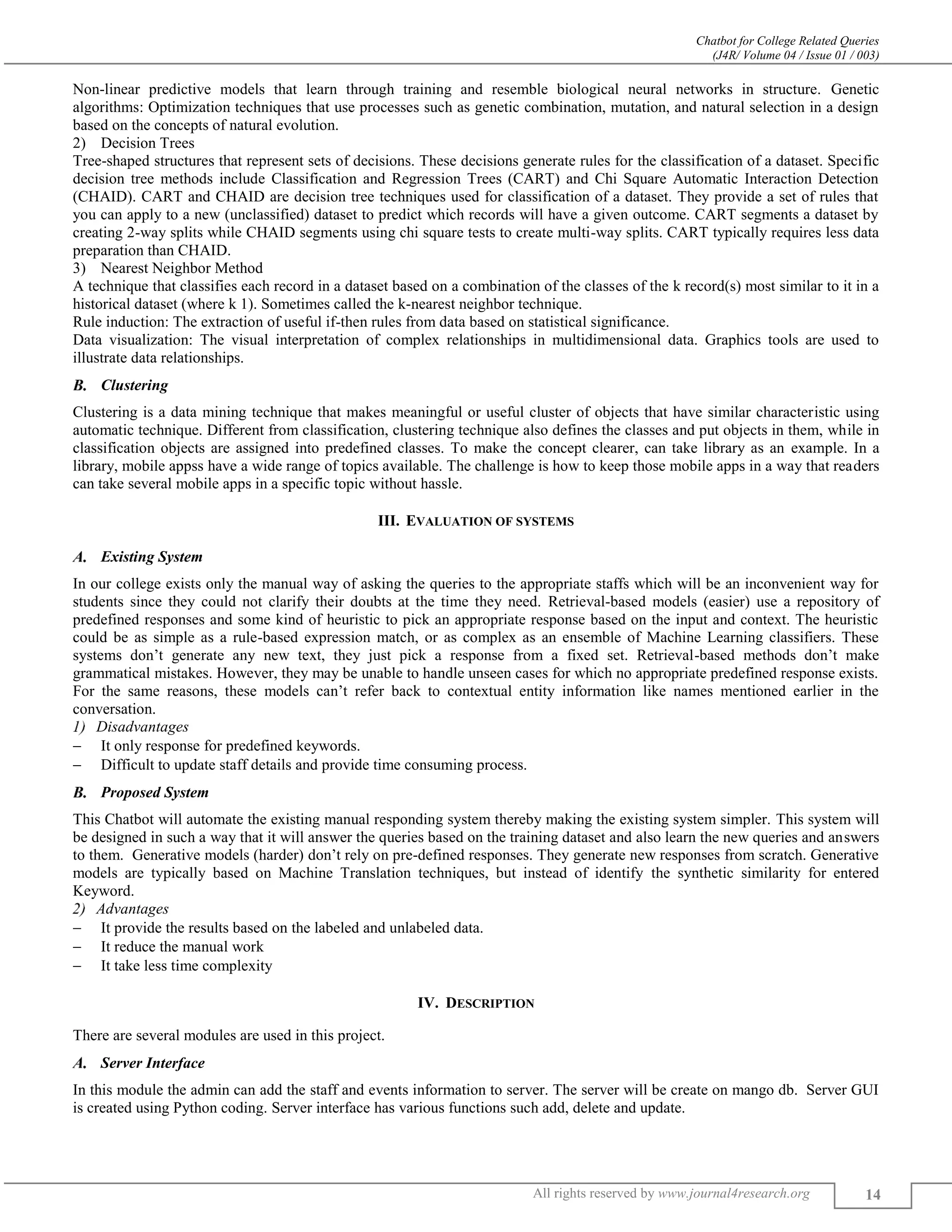 Chatbot for College Related Queries
(J4R/ Volume 04 / Issue 01 / 003)
All rights reserved by www.journal4research.org 14
Non-linear predictive models that learn through training and resemble biological neural networks in structure. Genetic
algorithms: Optimization techniques that use processes such as genetic combination, mutation, and natural selection in a design
based on the concepts of natural evolution.
2) Decision Trees
Tree-shaped structures that represent sets of decisions. These decisions generate rules for the classification of a dataset. Specific
decision tree methods include Classification and Regression Trees (CART) and Chi Square Automatic Interaction Detection
(CHAID). CART and CHAID are decision tree techniques used for classification of a dataset. They provide a set of rules that
you can apply to a new (unclassified) dataset to predict which records will have a given outcome. CART segments a dataset by
creating 2-way splits while CHAID segments using chi square tests to create multi-way splits. CART typically requires less data
preparation than CHAID.
3) Nearest Neighbor Method
A technique that classifies each record in a dataset based on a combination of the classes of the k record(s) most similar to it in a
historical dataset (where k 1). Sometimes called the k-nearest neighbor technique.
Rule induction: The extraction of useful if-then rules from data based on statistical significance.
Data visualization: The visual interpretation of complex relationships in multidimensional data. Graphics tools are used to
illustrate data relationships.
Clustering
Clustering is a data mining technique that makes meaningful or useful cluster of objects that have similar characteristic using
automatic technique. Different from classification, clustering technique also defines the classes and put objects in them, while in
classification objects are assigned into predefined classes. To make the concept clearer, can take library as an example. In a
library, mobile appss have a wide range of topics available. The challenge is how to keep those mobile apps in a way that readers
can take several mobile apps in a specific topic without hassle.
III. EVALUATION OF SYSTEMS
Existing System
In our college exists only the manual way of asking the queries to the appropriate staffs which will be an inconvenient way for
students since they could not clarify their doubts at the time they need. Retrieval-based models (easier) use a repository of
predefined responses and some kind of heuristic to pick an appropriate response based on the input and context. The heuristic
could be as simple as a rule-based expression match, or as complex as an ensemble of Machine Learning classifiers. These
systems don’t generate any new text, they just pick a response from a fixed set. Retrieval-based methods don’t make
grammatical mistakes. However, they may be unable to handle unseen cases for which no appropriate predefined response exists.
For the same reasons, these models can’t refer back to contextual entity information like names mentioned earlier in the
conversation.
Disadvantages
 It only response for predefined keywords.
 Difficult to update staff details and provide time consuming process.
Proposed System
This Chatbot will automate the existing manual responding system thereby making the existing system simpler. This system will
be designed in such a way that it will answer the queries based on the training dataset and also learn the new queries and answers
to them. Generative models (harder) don’t rely on pre-defined responses. They generate new responses from scratch. Generative
models are typically based on Machine Translation techniques, but instead of identify the synthetic similarity for entered
Keyword.
Advantages
 It provide the results based on the labeled and unlabeled data.
 It reduce the manual work
 It take less time complexity
IV. DESCRIPTION
There are several modules are used in this project.
Server Interface
In this module the admin can add the staff and events information to server. The server will be create on mango db. Server GUI
is created using Python coding. Server interface has various functions such add, delete and update.
 