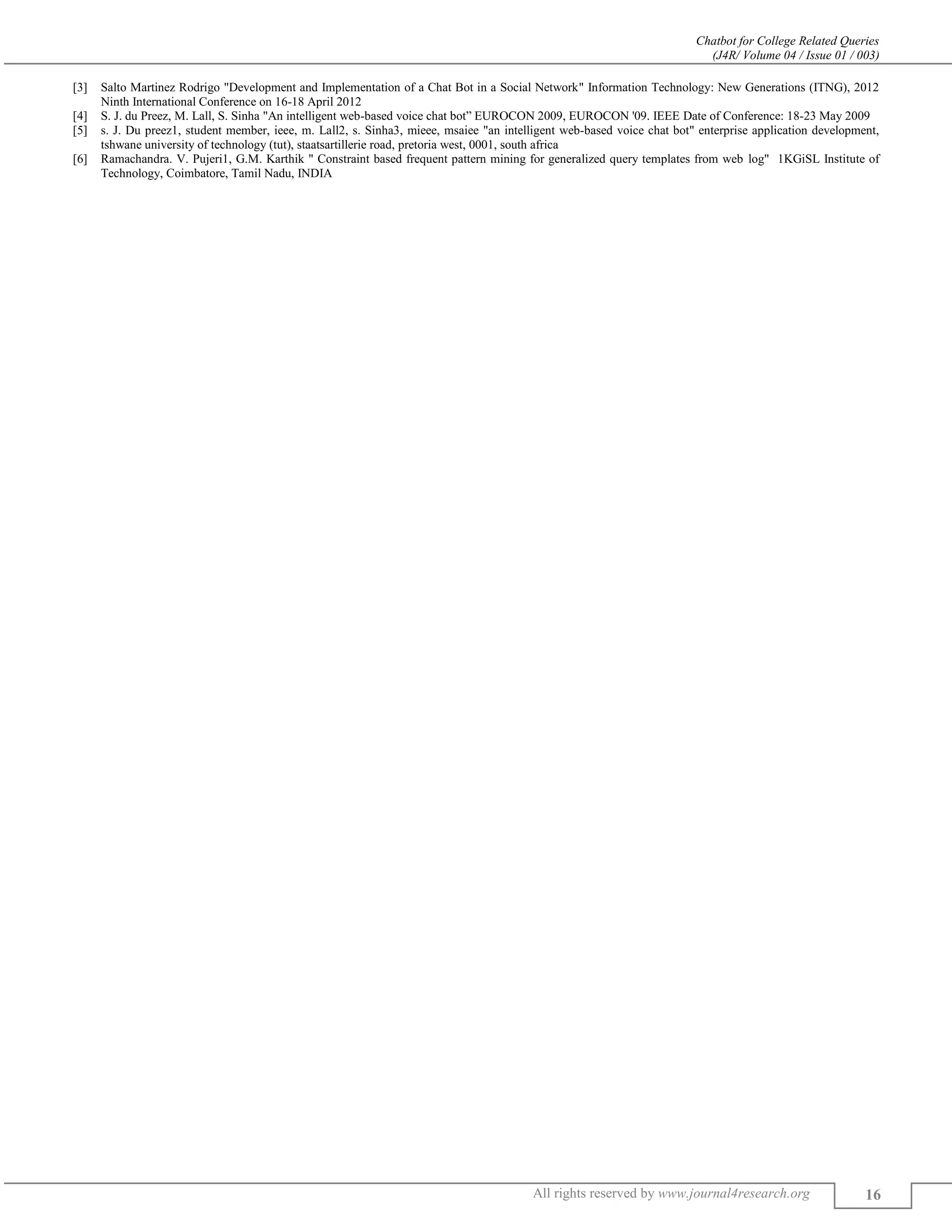 Chatbot for College Related Queries
(J4R/ Volume 04 / Issue 01 / 003)
All rights reserved by www.journal4research.org 16
[3] Salto Martinez Rodrigo "Development and Implementation of a Chat Bot in a Social Network" Information Technology: New Generations (ITNG), 2012
Ninth International Conference on 16-18 April 2012
[4] S. J. du Preez, M. Lall, S. Sinha "An intelligent web-based voice chat bot” EUROCON 2009, EUROCON '09. IEEE Date of Conference: 18-23 May 2009
[5] s. J. Du preez1, student member, ieee, m. Lall2, s. Sinha3, mieee, msaiee "an intelligent web-based voice chat bot" enterprise application development,
tshwane university of technology (tut), staatsartillerie road, pretoria west, 0001, south africa
[6] Ramachandra. V. Pujeri1, G.M. Karthik " Constraint based frequent pattern mining for generalized query templates from web log" 1KGiSL Institute of
Technology, Coimbatore, Tamil Nadu, INDIA
 