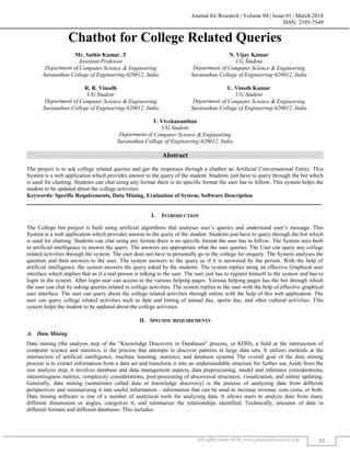 Journal for Research | Volume 04 | Issue 01 | March 2018
ISSN: 2395-7549
All rights reserved by www.journal4research.org 12
Chatbot for College Related Queries
Mr. Sathis Kumar .T N. Vijay Kumar
Assistant Professor UG Student
Department of Computer Science & Engineering Department of Computer Science & Engineering
Saranathan College of Engineering-620012, India Saranathan College of Engineering-620012, India
R. R. Vinodh U. Vinoth Kumar
UG Student UG Student
Department of Computer Science & Engineering Department of Computer Science & Engineering
Saranathan College of Engineering-620012, India Saranathan College of Engineering-620012, India
T. Vivekananthan
UG Student
Department of Computer Science & Engineering
Saranathan College of Engineering-620012, India
Abstract
The project is to ask college related queries and get the responses through a chatbot an Artificial Conversational Entity. This
System is a web application which provides answer to the query of the student. Students just have to query through the bot which
is used for chatting. Students can chat using any format there is no specific format the user has to follow. This system helps the
student to be updated about the college activities.
Keywords: Specific Requirements, Data Mining, Evaluation of System, Software Description
_______________________________________________________________________________________________________
I. INTRODUCTION
The College bot project is built using artificial algorithms that analyses user’s queries and understand user’s message. This
System is a web application which provides answer to the query of the student. Students just have to query through the bot which
is used for chatting. Students can chat using any format there is no specific format the user has to follow. The System uses built
in artificial intelligence to answer the query. The answers are appropriate what the user queries. The User can query any college
related activities through the system. The user does not have to personally go to the college for enquiry. The System analyses the
question and then answers to the user. The system answers to the query as if it is answered by the person. With the help of
artificial intelligence, the system answers the query asked by the students. The system replies using an effective Graphical user
interface which implies that as if a real person is talking to the user. The user just has to register himself to the system and has to
login to the system. After login user can access to the various helping pages. Various helping pages has the bot through which
the user can chat by asking queries related to college activities. The system replies to the user with the help of effective graphical
user interface. The user can query about the college related activities through online with the help of this web application. The
user can query college related activities such as date and timing of annual day, sports day, and other cultural activities. This
system helps the student to be updated about the college activities.
II. SPECIFIC REQUIREMENTS
Data Mining
Data mining (the analysis step of the "Knowledge Discovery in Databases" process, or KDD), a field at the intersection of
computer science and statistics, is the process that attempts to discover patterns in large data sets. It utilizes methods at the
intersection of artificial intelligence, machine learning, statistics, and database systems The overall goal of the data mining
process is to extract information from a data set and transform it into an understandable structure for further use Aside from the
raw analysis step, it involves database and data management aspects, data preprocessing, model and inference considerations,
interestingness metrics, complexity considerations, post-processing of discovered structures, visualization, and online updating.
Generally, data mining (sometimes called data or knowledge discovery) is the process of analyzing data from different
perspectives and summarizing it into useful information - information that can be used to increase revenue, cuts costs, or both.
Data mining software is one of a number of analytical tools for analyzing data. It allows users to analyze data from many
different dimensions or angles, categorize it, and summarize the relationships identified. Technically, amounts of data in
different formats and different databases. This includes:
 