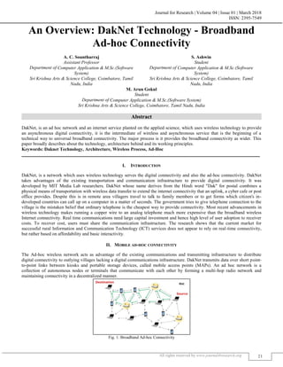 Journal for Research | Volume 04 | Issue 01 | March 2018
ISSN: 2395-7549
All rights reserved by www.journal4research.org 21
An Overview: DakNet Technology - Broadband
Ad-hoc Connectivity
A. C. Sountharraj S. Ashwin
Assistant Professor Student
Department of Computer Application & M.Sc.(Software
System)
Department of Computer Application & M.Sc.(Software
System)
Sri Krishna Arts & Science College, Coimbatore, Tamil
Nadu, India
Sri Krishna Arts & Science College, Coimbatore, Tamil
Nadu, India
M. Arun Gokul
Student
Department of Computer Application & M.Sc.(Software System)
Sri Krishna Arts & Science College, Coimbatore, Tamil Nadu, India
Abstract
DakNet, is an ad hoc network and an internet service planted on the applied science, which uses wireless technology to provide
an asynchronous digital connectivity, it is the intermediate of wireless and asynchronous service that is the beginning of a
technical way to universal broadband connectivity. The major process is it provides the broadband connectivity as wider. This
paper broadly describes about the technology, architecture behind and its working principles.
Keywords: Daknet Technology, Architecture, Wireless Process, Ad-Hoc
_______________________________________________________________________________________________________
I. INTRODUCTION
DakNet, is a network which uses wireless technology serves the digital connectivity and also the ad-hoc connectivity. DakNet
takes advantages of the existing transportation and communication infrastructure to provide digital connectivity. It was
developed by MIT Media Lab researchers. DakNet whose name derives from the Hindi word "Dak" for postal combines a
physical means of transportation with wireless data transfer to extend the internet connectivity that an uplink, a cyber cafe or post
office provides. Despite this is in remote area villagers travel to talk to family members or to get forms which citizen's in-
developed countries can call up on a computer in a matter of seconds. The government tries to give telephone connection to the
village is the mistaken belief that ordinary telephone is the cheapest way to provide connectivity. Most recent advancements in
wireless technology makes running a copper wire to an analog telephone much more expensive than the broadband wireless
Internet connectivity. Real time communications need large capital investment and hence high level of user adoption to receiver
costs. To recover cost, users must share the communication infrastructure. The research shows that the current market for
successful rural Information and Communication Technology (ICT) services does not appear to rely on real-time connectivity,
but rather based on affordability and basic interactivity.
II. MOBILE AD-HOC CONNECTIVITY
The Ad-hoc wireless network acts as advantage of the existing communications and transmitting infrastructure to distribute
digital connectivity to outlying villages lacking a digital communications infrastructure. DakNet transmits data over short point-
to-point links between kiosks and portable storage devices, called mobile access points (MAPs). An ad hoc network is a
collection of autonomous nodes or terminals that communicate with each other by forming a multi-hop radio network and
maintaining connectivity in a decentralized manner.
Fig. 1: Broadband Ad-hoc Connectivity
 