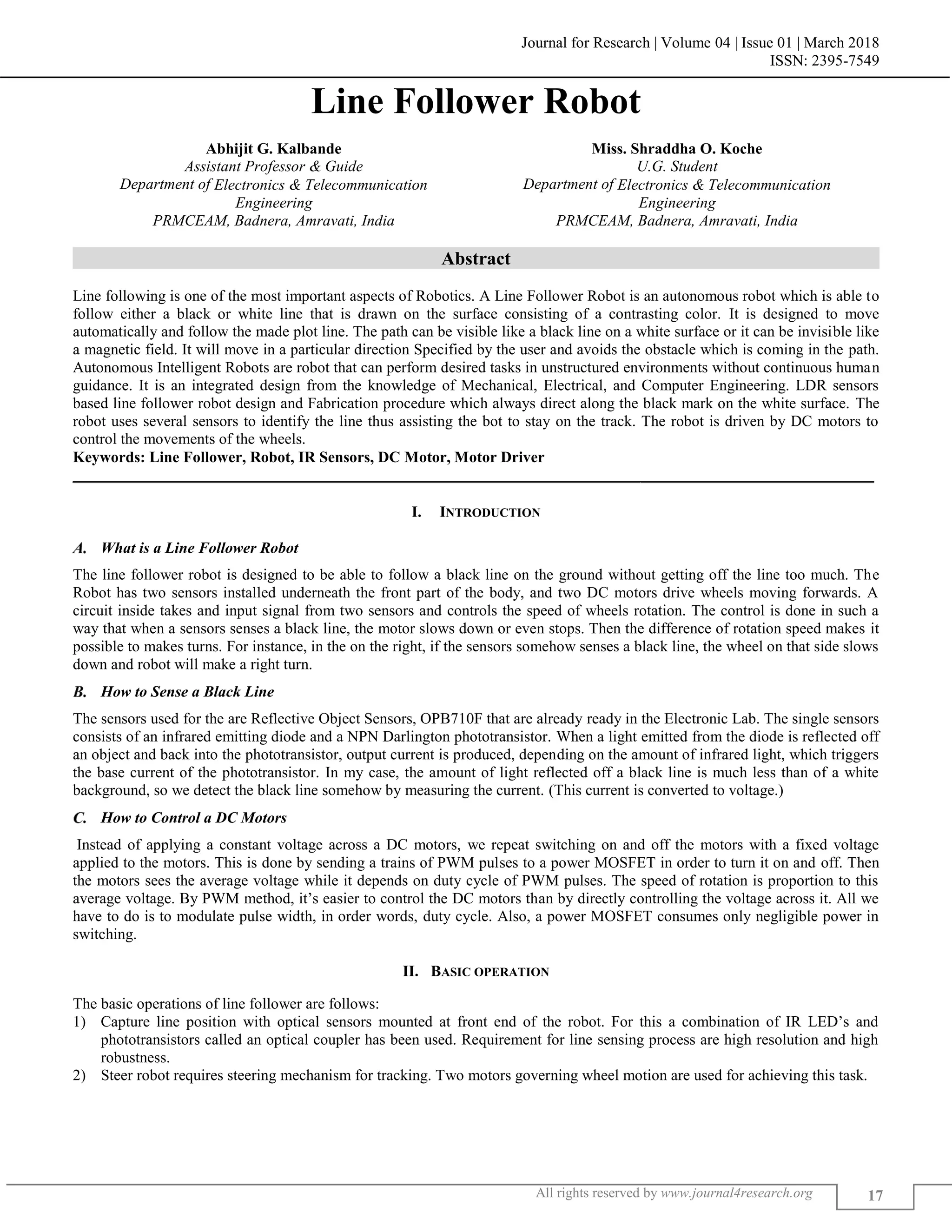 Journal for Research | Volume 04 | Issue 01 | March 2018
ISSN: 2395-7549
All rights reserved by www.journal4research.org 17
Line Follower Robot
Abhijit G. Kalbande Miss. Shraddha O. Koche
Assistant Professor & Guide U.G. Student
Department of Electronics & Telecommunication
Engineering
Department of Electronics & Telecommunication
Engineering
PRMCEAM, Badnera, Amravati, India PRMCEAM, Badnera, Amravati, India
Abstract
Line following is one of the most important aspects of Robotics. A Line Follower Robot is an autonomous robot which is able to
follow either a black or white line that is drawn on the surface consisting of a contrasting color. It is designed to move
automatically and follow the made plot line. The path can be visible like a black line on a white surface or it can be invisible like
a magnetic field. It will move in a particular direction Specified by the user and avoids the obstacle which is coming in the path.
Autonomous Intelligent Robots are robot that can perform desired tasks in unstructured environments without continuous human
guidance. It is an integrated design from the knowledge of Mechanical, Electrical, and Computer Engineering. LDR sensors
based line follower robot design and Fabrication procedure which always direct along the black mark on the white surface. The
robot uses several sensors to identify the line thus assisting the bot to stay on the track. The robot is driven by DC motors to
control the movements of the wheels.
Keywords: Line Follower, Robot, IR Sensors, DC Motor, Motor Driver
_______________________________________________________________________________________________________
I. INTRODUCTION
What is a Line Follower Robot
The line follower robot is designed to be able to follow a black line on the ground without getting off the line too much. The
Robot has two sensors installed underneath the front part of the body, and two DC motors drive wheels moving forwards. A
circuit inside takes and input signal from two sensors and controls the speed of wheels rotation. The control is done in such a
way that when a sensors senses a black line, the motor slows down or even stops. Then the difference of rotation speed makes it
possible to makes turns. For instance, in the on the right, if the sensors somehow senses a black line, the wheel on that side slows
down and robot will make a right turn.
How to Sense a Black Line
The sensors used for the are Reflective Object Sensors, OPB710F that are already ready in the Electronic Lab. The single sensors
consists of an infrared emitting diode and a NPN Darlington phototransistor. When a light emitted from the diode is reflected off
an object and back into the phototransistor, output current is produced, depending on the amount of infrared light, which triggers
the base current of the phototransistor. In my case, the amount of light reflected off a black line is much less than of a white
background, so we detect the black line somehow by measuring the current. (This current is converted to voltage.)
How to Control a DC Motors
Instead of applying a constant voltage across a DC motors, we repeat switching on and off the motors with a fixed voltage
applied to the motors. This is done by sending a trains of PWM pulses to a power MOSFET in order to turn it on and off. Then
the motors sees the average voltage while it depends on duty cycle of PWM pulses. The speed of rotation is proportion to this
average voltage. By PWM method, it’s easier to control the DC motors than by directly controlling the voltage across it. All we
have to do is to modulate pulse width, in order words, duty cycle. Also, a power MOSFET consumes only negligible power in
switching.
II. BASIC OPERATION
The basic operations of line follower are follows:
1) Capture line position with optical sensors mounted at front end of the robot. For this a combination of IR LED’s and
phototransistors called an optical coupler has been used. Requirement for line sensing process are high resolution and high
robustness.
2) Steer robot requires steering mechanism for tracking. Two motors governing wheel motion are used for achieving this task.
 