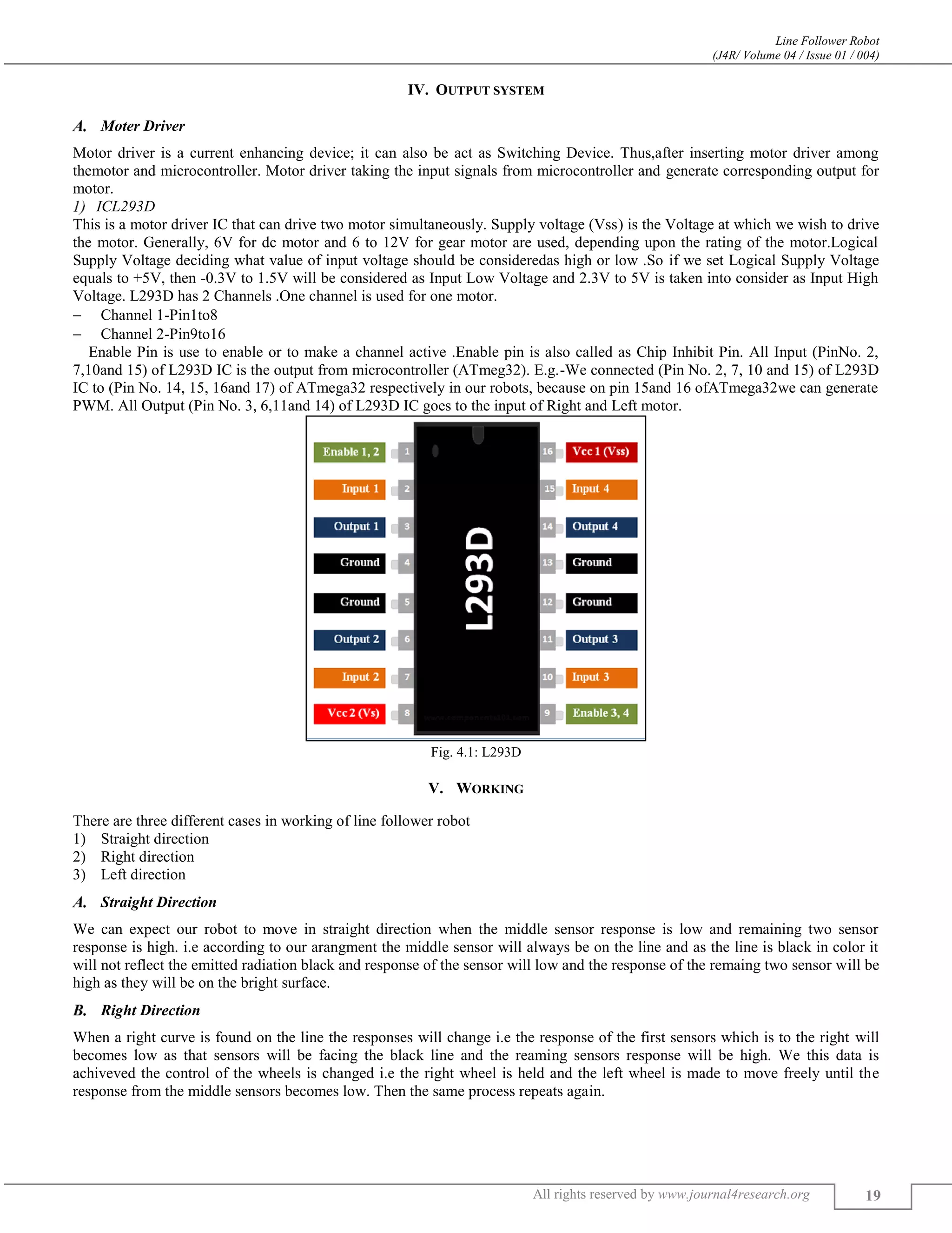 Line Follower Robot
(J4R/ Volume 04 / Issue 01 / 004)
All rights reserved by www.journal4research.org 19
IV. OUTPUT SYSTEM
Moter Driver
Motor driver is a current enhancing device; it can also be act as Switching Device. Thus,after inserting motor driver among
themotor and microcontroller. Motor driver taking the input signals from microcontroller and generate corresponding output for
motor.
ICL293D
This is a motor driver IC that can drive two motor simultaneously. Supply voltage (Vss) is the Voltage at which we wish to drive
the motor. Generally, 6V for dc motor and 6 to 12V for gear motor are used, depending upon the rating of the motor.Logical
Supply Voltage deciding what value of input voltage should be consideredas high or low .So if we set Logical Supply Voltage
equals to +5V, then -0.3V to 1.5V will be considered as Input Low Voltage and 2.3V to 5V is taken into consider as Input High
Voltage. L293D has 2 Channels .One channel is used for one motor.
 Channel 1-Pin1to8
 Channel 2-Pin9to16
Enable Pin is use to enable or to make a channel active .Enable pin is also called as Chip Inhibit Pin. All Input (PinNo. 2,
7,10and 15) of L293D IC is the output from microcontroller (ATmeg32). E.g.-We connected (Pin No. 2, 7, 10 and 15) of L293D
IC to (Pin No. 14, 15, 16and 17) of ATmega32 respectively in our robots, because on pin 15and 16 ofATmega32we can generate
PWM. All Output (Pin No. 3, 6,11and 14) of L293D IC goes to the input of Right and Left motor.
Fig. 4.1: L293D
V. WORKING
There are three different cases in working of line follower robot
1) Straight direction
2) Right direction
3) Left direction
Straight Direction
We can expect our robot to move in straight direction when the middle sensor response is low and remaining two sensor
response is high. i.e according to our arangment the middle sensor will always be on the line and as the line is black in color it
will not reflect the emitted radiation black and response of the sensor will low and the response of the remaing two sensor will be
high as they will be on the bright surface.
Right Direction
When a right curve is found on the line the responses will change i.e the response of the first sensors which is to the right will
becomes low as that sensors will be facing the black line and the reaming sensors response will be high. We this data is
achiveved the control of the wheels is changed i.e the right wheel is held and the left wheel is made to move freely until the
response from the middle sensors becomes low. Then the same process repeats again.
 