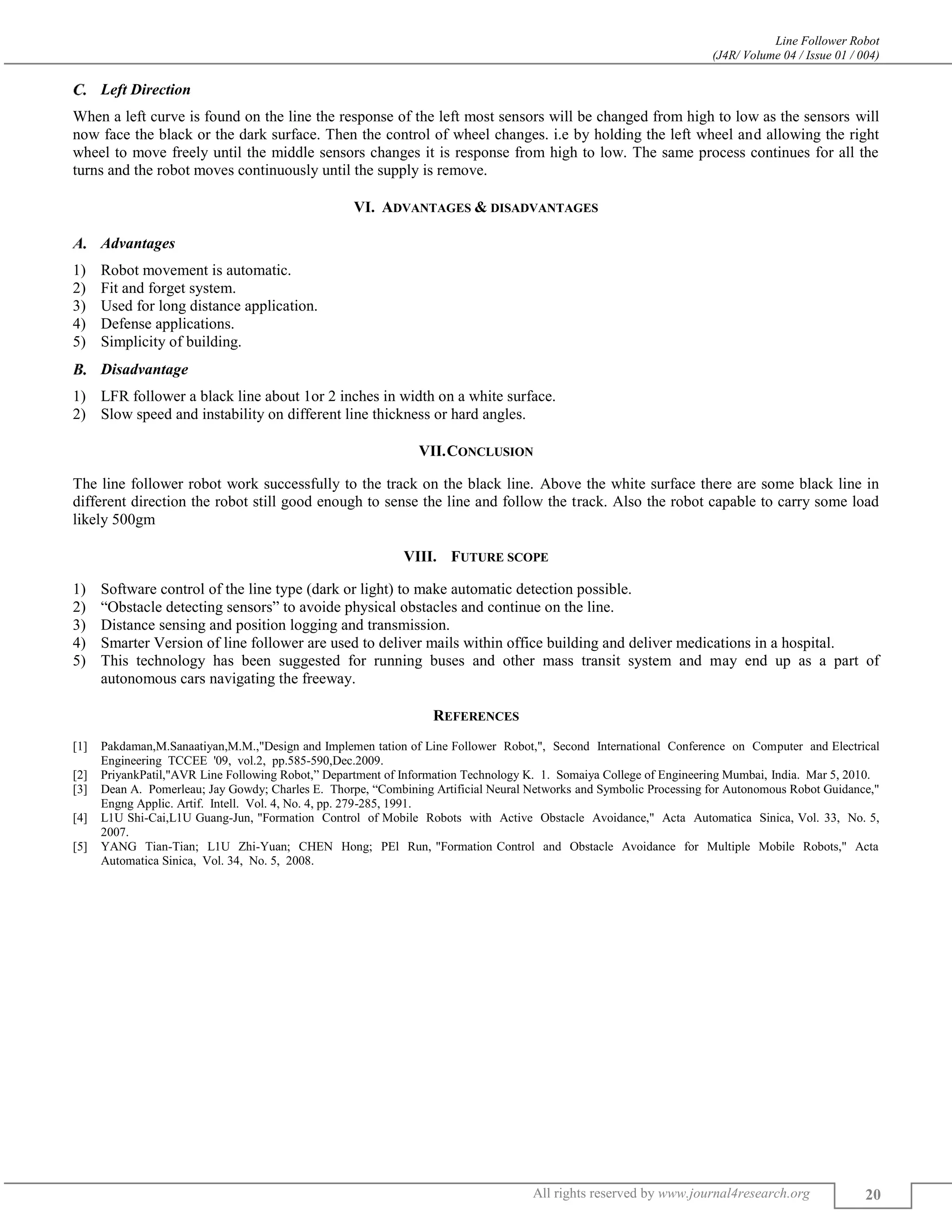 Line Follower Robot
(J4R/ Volume 04 / Issue 01 / 004)
All rights reserved by www.journal4research.org 20
Left Direction
When a left curve is found on the line the response of the left most sensors will be changed from high to low as the sensors will
now face the black or the dark surface. Then the control of wheel changes. i.e by holding the left wheel and allowing the right
wheel to move freely until the middle sensors changes it is response from high to low. The same process continues for all the
turns and the robot moves continuously until the supply is remove.
VI. ADVANTAGES & DISADVANTAGES
Advantages
1) Robot movement is automatic.
2) Fit and forget system.
3) Used for long distance application.
4) Defense applications.
5) Simplicity of building.
Disadvantage
1) LFR follower a black line about 1or 2 inches in width on a white surface.
2) Slow speed and instability on different line thickness or hard angles.
VII.CONCLUSION
The line follower robot work successfully to the track on the black line. Above the white surface there are some black line in
different direction the robot still good enough to sense the line and follow the track. Also the robot capable to carry some load
likely 500gm
VIII. FUTURE SCOPE
1) Software control of the line type (dark or light) to make automatic detection possible.
2) “Obstacle detecting sensors” to avoide physical obstacles and continue on the line.
3) Distance sensing and position logging and transmission.
4) Smarter Version of line follower are used to deliver mails within office building and deliver medications in a hospital.
5) This technology has been suggested for running buses and other mass transit system and may end up as a part of
autonomous cars navigating the freeway.
REFERENCES
[1] Pakdaman,M.Sanaatiyan,M.M.,"Design and Implemen tation of Line Follower Robot,", Second International Conference on Computer and Electrical
Engineering TCCEE '09, vol.2, pp.585-590,Dec.2009.
[2] PriyankPatil,"AVR Line Following Robot,” Department of Information Technology K. 1. Somaiya College of Engineering Mumbai, India. Mar 5, 2010.
[3] Dean A. Pomerleau; Jay Gowdy; Charles E. Thorpe, “Combining Artificial Neural Networks and Symbolic Processing for Autonomous Robot Guidance,"
Engng Applic. Artif. Intell. Vol. 4, No. 4, pp. 279-285, 1991.
[4] L1U Shi-Cai,L1U Guang-Jun, "Formation Control of Mobile Robots with Active Obstacle Avoidance," Acta Automatica Sinica, Vol. 33, No. 5,
2007.
[5] YANG Tian-Tian; L1U Zhi-Yuan; CHEN Hong; PEl Run, "Formation Control and Obstacle Avoidance for Multiple Mobile Robots," Acta
Automatica Sinica, Vol. 34, No. 5, 2008.
 