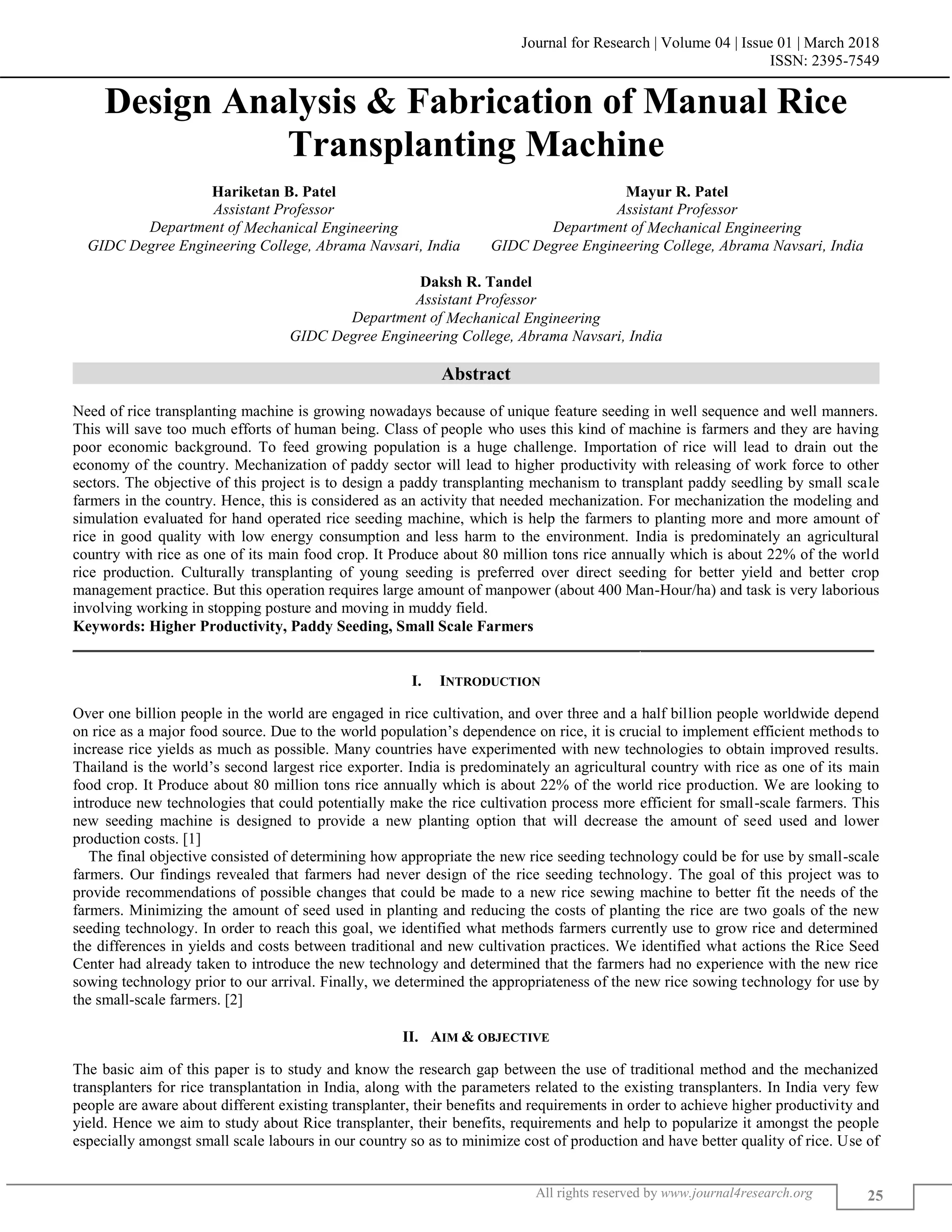 Journal for Research | Volume 04 | Issue 01 | March 2018
ISSN: 2395-7549
All rights reserved by www.journal4research.org 25
Design Analysis & Fabrication of Manual Rice
Transplanting Machine
Hariketan B. Patel Mayur R. Patel
Assistant Professor Assistant Professor
Department of Mechanical Engineering Department of Mechanical Engineering
GIDC Degree Engineering College, Abrama Navsari, India GIDC Degree Engineering College, Abrama Navsari, India
Daksh R. Tandel
Assistant Professor
Department of Mechanical Engineering
GIDC Degree Engineering College, Abrama Navsari, India
Abstract
Need of rice transplanting machine is growing nowadays because of unique feature seeding in well sequence and well manners.
This will save too much efforts of human being. Class of people who uses this kind of machine is farmers and they are having
poor economic background. To feed growing population is a huge challenge. Importation of rice will lead to drain out the
economy of the country. Mechanization of paddy sector will lead to higher productivity with releasing of work force to other
sectors. The objective of this project is to design a paddy transplanting mechanism to transplant paddy seedling by small scale
farmers in the country. Hence, this is considered as an activity that needed mechanization. For mechanization the modeling and
simulation evaluated for hand operated rice seeding machine, which is help the farmers to planting more and more amount of
rice in good quality with low energy consumption and less harm to the environment. India is predominately an agricultural
country with rice as one of its main food crop. It Produce about 80 million tons rice annually which is about 22% of the world
rice production. Culturally transplanting of young seeding is preferred over direct seeding for better yield and better crop
management practice. But this operation requires large amount of manpower (about 400 Man-Hour/ha) and task is very laborious
involving working in stopping posture and moving in muddy field.
Keywords: Higher Productivity, Paddy Seeding, Small Scale Farmers
_______________________________________________________________________________________________________
I. INTRODUCTION
Over one billion people in the world are engaged in rice cultivation, and over three and a half billion people worldwide depend
on rice as a major food source. Due to the world population’s dependence on rice, it is crucial to implement efficient methods to
increase rice yields as much as possible. Many countries have experimented with new technologies to obtain improved results.
Thailand is the world’s second largest rice exporter. India is predominately an agricultural country with rice as one of its main
food crop. It Produce about 80 million tons rice annually which is about 22% of the world rice production. We are looking to
introduce new technologies that could potentially make the rice cultivation process more efficient for small-scale farmers. This
new seeding machine is designed to provide a new planting option that will decrease the amount of seed used and lower
production costs. [1]
The final objective consisted of determining how appropriate the new rice seeding technology could be for use by small-scale
farmers. Our findings revealed that farmers had never design of the rice seeding technology. The goal of this project was to
provide recommendations of possible changes that could be made to a new rice sewing machine to better fit the needs of the
farmers. Minimizing the amount of seed used in planting and reducing the costs of planting the rice are two goals of the new
seeding technology. In order to reach this goal, we identified what methods farmers currently use to grow rice and determined
the differences in yields and costs between traditional and new cultivation practices. We identified what actions the Rice Seed
Center had already taken to introduce the new technology and determined that the farmers had no experience with the new rice
sowing technology prior to our arrival. Finally, we determined the appropriateness of the new rice sowing technology for use by
the small-scale farmers. [2]
II. AIM & OBJECTIVE
The basic aim of this paper is to study and know the research gap between the use of traditional method and the mechanized
transplanters for rice transplantation in India, along with the parameters related to the existing transplanters. In India very few
people are aware about different existing transplanter, their benefits and requirements in order to achieve higher productivity and
yield. Hence we aim to study about Rice transplanter, their benefits, requirements and help to popularize it amongst the people
especially amongst small scale labours in our country so as to minimize cost of production and have better quality of rice. Use of
 