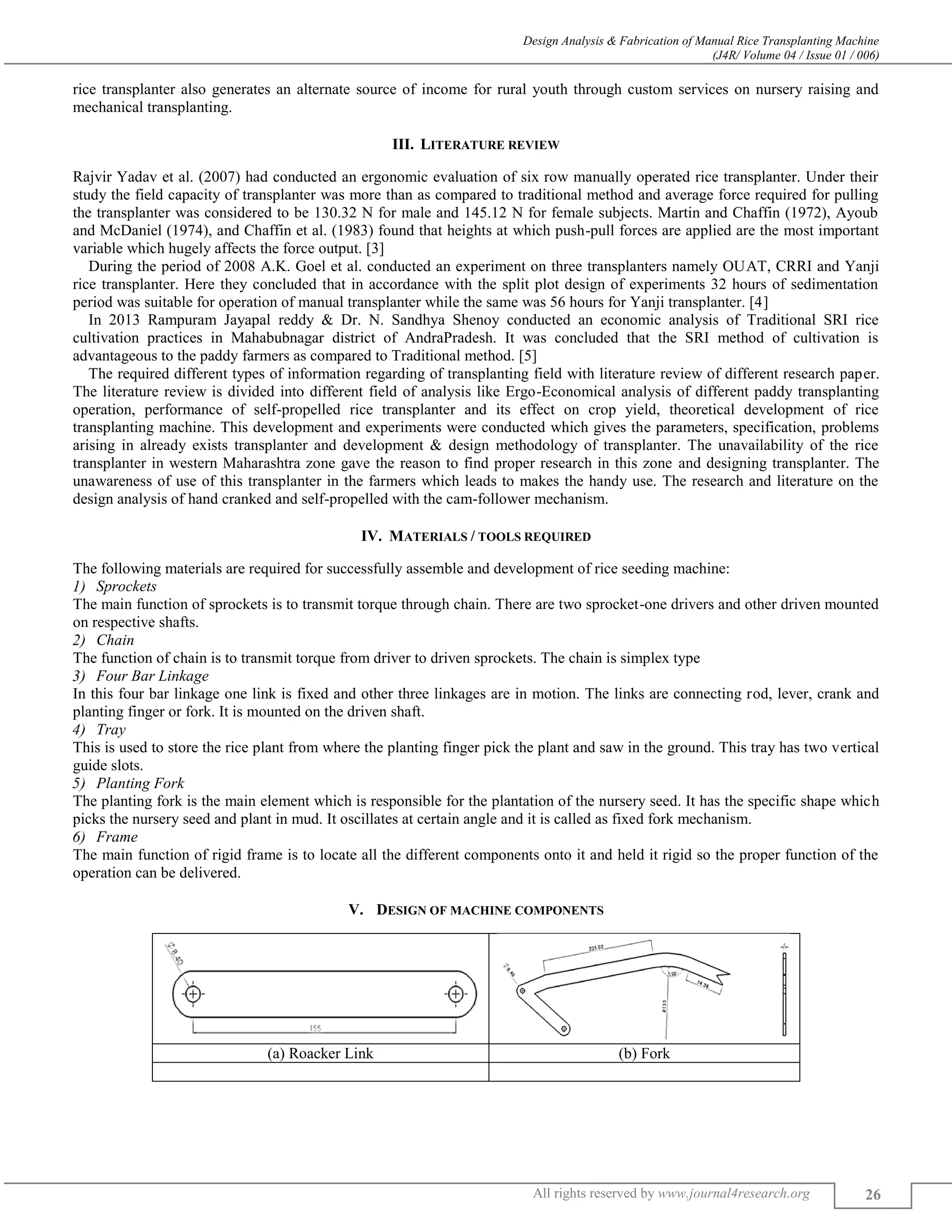 Design Analysis & Fabrication of Manual Rice Transplanting Machine
(J4R/ Volume 04 / Issue 01 / 006)
All rights reserved by www.journal4research.org 26
rice transplanter also generates an alternate source of income for rural youth through custom services on nursery raising and
mechanical transplanting.
III. LITERATURE REVIEW
Rajvir Yadav et al. (2007) had conducted an ergonomic evaluation of six row manually operated rice transplanter. Under their
study the field capacity of transplanter was more than as compared to traditional method and average force required for pulling
the transplanter was considered to be 130.32 N for male and 145.12 N for female subjects. Martin and Chaffin (1972), Ayoub
and McDaniel (1974), and Chaffin et al. (1983) found that heights at which push-pull forces are applied are the most important
variable which hugely affects the force output. [3]
During the period of 2008 A.K. Goel et al. conducted an experiment on three transplanters namely OUAT, CRRI and Yanji
rice transplanter. Here they concluded that in accordance with the split plot design of experiments 32 hours of sedimentation
period was suitable for operation of manual transplanter while the same was 56 hours for Yanji transplanter. [4]
In 2013 Rampuram Jayapal reddy & Dr. N. Sandhya Shenoy conducted an economic analysis of Traditional SRI rice
cultivation practices in Mahabubnagar district of AndraPradesh. It was concluded that the SRI method of cultivation is
advantageous to the paddy farmers as compared to Traditional method. [5]
The required different types of information regarding of transplanting field with literature review of different research paper.
The literature review is divided into different field of analysis like Ergo-Economical analysis of different paddy transplanting
operation, performance of self-propelled rice transplanter and its effect on crop yield, theoretical development of rice
transplanting machine. This development and experiments were conducted which gives the parameters, specification, problems
arising in already exists transplanter and development & design methodology of transplanter. The unavailability of the rice
transplanter in western Maharashtra zone gave the reason to find proper research in this zone and designing transplanter. The
unawareness of use of this transplanter in the farmers which leads to makes the handy use. The research and literature on the
design analysis of hand cranked and self-propelled with the cam-follower mechanism.
IV. MATERIALS / TOOLS REQUIRED
The following materials are required for successfully assemble and development of rice seeding machine:
Sprockets
The main function of sprockets is to transmit torque through chain. There are two sprocket-one drivers and other driven mounted
on respective shafts.
Chain
The function of chain is to transmit torque from driver to driven sprockets. The chain is simplex type
Four Bar Linkage
In this four bar linkage one link is fixed and other three linkages are in motion. The links are connecting rod, lever, crank and
planting finger or fork. It is mounted on the driven shaft.
Tray
This is used to store the rice plant from where the planting finger pick the plant and saw in the ground. This tray has two vertical
guide slots.
Planting Fork
The planting fork is the main element which is responsible for the plantation of the nursery seed. It has the specific shape which
picks the nursery seed and plant in mud. It oscillates at certain angle and it is called as fixed fork mechanism.
Frame
The main function of rigid frame is to locate all the different components onto it and held it rigid so the proper function of the
operation can be delivered.
V. DESIGN OF MACHINE COMPONENTS
(a) Roacker Link (b) Fork
 