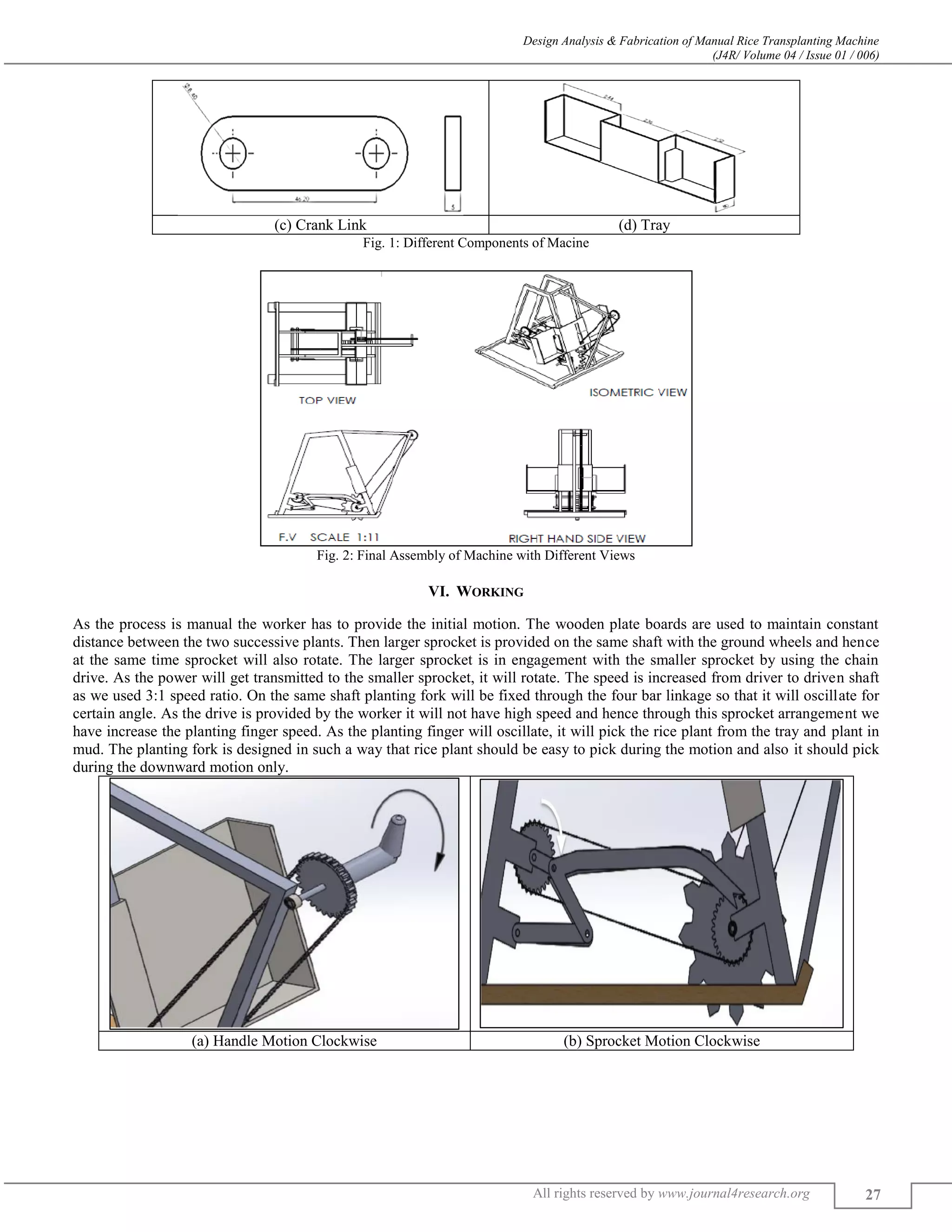 Design Analysis & Fabrication of Manual Rice Transplanting Machine
(J4R/ Volume 04 / Issue 01 / 006)
All rights reserved by www.journal4research.org 27
(c) Crank Link (d) Tray
Fig. 1: Different Components of Macine
Fig. 2: Final Assembly of Machine with Different Views
VI. WORKING
As the process is manual the worker has to provide the initial motion. The wooden plate boards are used to maintain constant
distance between the two successive plants. Then larger sprocket is provided on the same shaft with the ground wheels and hence
at the same time sprocket will also rotate. The larger sprocket is in engagement with the smaller sprocket by using the chain
drive. As the power will get transmitted to the smaller sprocket, it will rotate. The speed is increased from driver to driven shaft
as we used 3:1 speed ratio. On the same shaft planting fork will be fixed through the four bar linkage so that it will oscillate for
certain angle. As the drive is provided by the worker it will not have high speed and hence through this sprocket arrangement we
have increase the planting finger speed. As the planting finger will oscillate, it will pick the rice plant from the tray and plant in
mud. The planting fork is designed in such a way that rice plant should be easy to pick during the motion and also it should pick
during the downward motion only.
(a) Handle Motion Clockwise (b) Sprocket Motion Clockwise
 