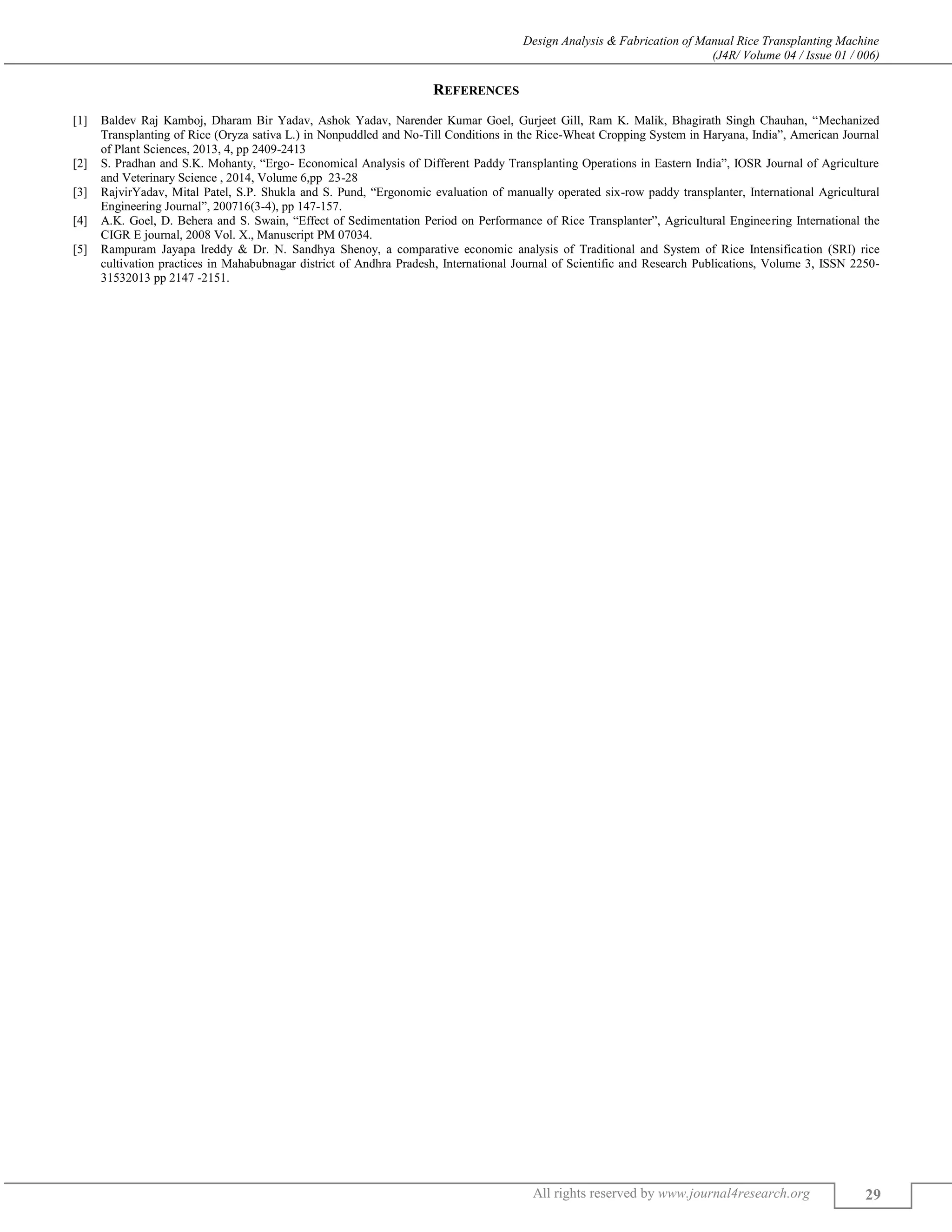 Design Analysis & Fabrication of Manual Rice Transplanting Machine
(J4R/ Volume 04 / Issue 01 / 006)
All rights reserved by www.journal4research.org 29
REFERENCES
[1] Baldev Raj Kamboj, Dharam Bir Yadav, Ashok Yadav, Narender Kumar Goel, Gurjeet Gill, Ram K. Malik, Bhagirath Singh Chauhan, “Mechanized
Transplanting of Rice (Oryza sativa L.) in Nonpuddled and No-Till Conditions in the Rice-Wheat Cropping System in Haryana, India”, American Journal
of Plant Sciences, 2013, 4, pp 2409-2413
[2] S. Pradhan and S.K. Mohanty, “Ergo- Economical Analysis of Different Paddy Transplanting Operations in Eastern India”, IOSR Journal of Agriculture
and Veterinary Science , 2014, Volume 6,pp 23-28
[3] RajvirYadav, Mital Patel, S.P. Shukla and S. Pund, “Ergonomic evaluation of manually operated six-row paddy transplanter, International Agricultural
Engineering Journal”, 200716(3-4), pp 147-157.
[4] A.K. Goel, D. Behera and S. Swain, “Effect of Sedimentation Period on Performance of Rice Transplanter”, Agricultural Engineering International the
CIGR E journal, 2008 Vol. X., Manuscript PM 07034.
[5] Rampuram Jayapa lreddy & Dr. N. Sandhya Shenoy, a comparative economic analysis of Traditional and System of Rice Intensification (SRI) rice
cultivation practices in Mahabubnagar district of Andhra Pradesh, International Journal of Scientific and Research Publications, Volume 3, ISSN 2250-
31532013 pp 2147 -2151.
 