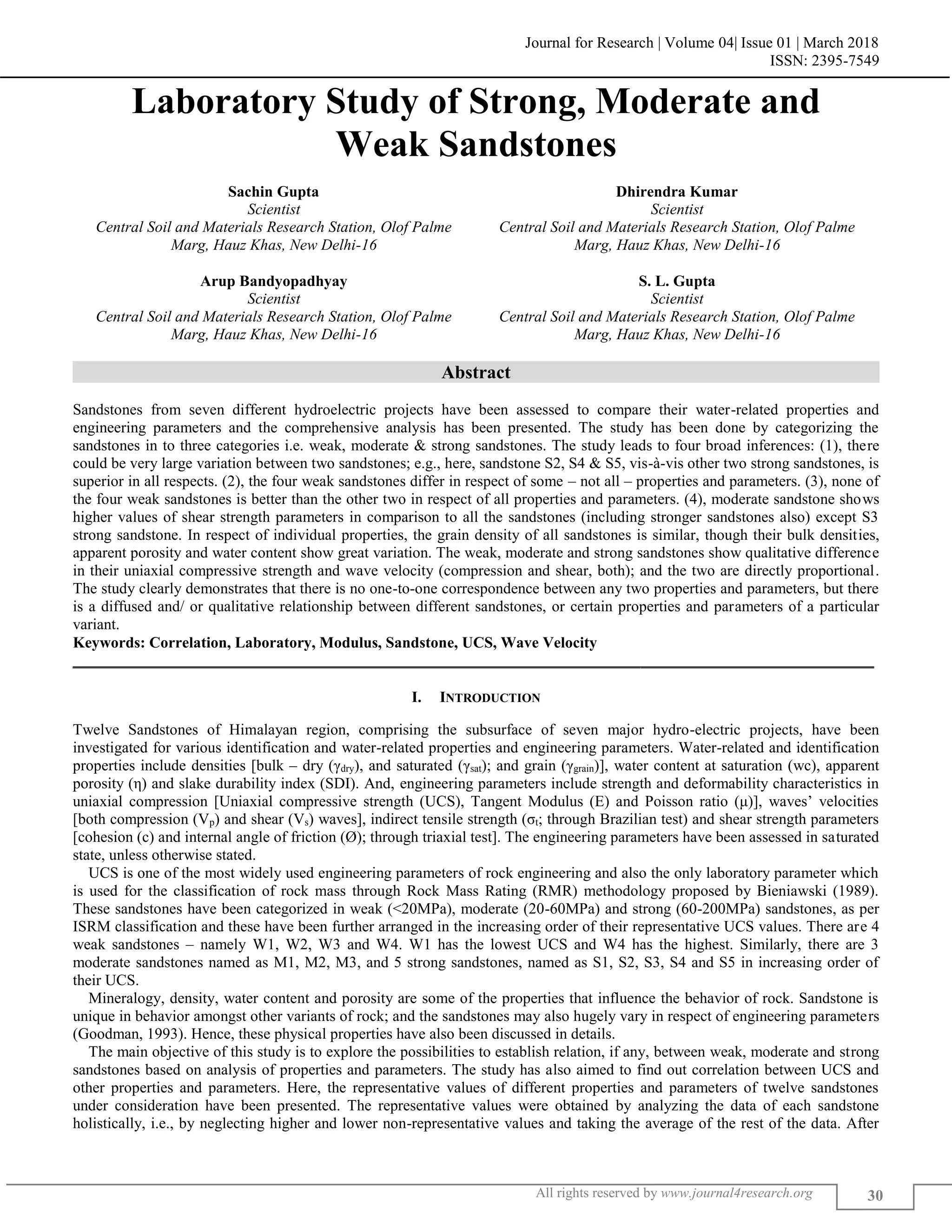 Journal for Research | Volume 04| Issue 01 | March 2018
ISSN: 2395-7549
All rights reserved by www.journal4research.org 30
Laboratory Study of Strong, Moderate and
Weak Sandstones
Sachin Gupta Dhirendra Kumar
Scientist Scientist
Central Soil and Materials Research Station, Olof Palme Central Soil and Materials Research Station, Olof Palme
Marg, Hauz Khas, New Delhi-16 Marg, Hauz Khas, New Delhi-16
Arup Bandyopadhyay S. L. Gupta
Scientist Scientist
Central Soil and Materials Research Station, Olof Palme Central Soil and Materials Research Station, Olof Palme
Marg, Hauz Khas, New Delhi-16 Marg, Hauz Khas, New Delhi-16
Abstract
Sandstones from seven different hydroelectric projects have been assessed to compare their water-related properties and
engineering parameters and the comprehensive analysis has been presented. The study has been done by categorizing the
sandstones in to three categories i.e. weak, moderate & strong sandstones. The study leads to four broad inferences: (1), there
could be very large variation between two sandstones; e.g., here, sandstone S2, S4 & S5, vis-à-vis other two strong sandstones, is
superior in all respects. (2), the four weak sandstones differ in respect of some – not all – properties and parameters. (3), none of
the four weak sandstones is better than the other two in respect of all properties and parameters. (4), moderate sandstone shows
higher values of shear strength parameters in comparison to all the sandstones (including stronger sandstones also) except S3
strong sandstone. In respect of individual properties, the grain density of all sandstones is similar, though their bulk densities,
apparent porosity and water content show great variation. The weak, moderate and strong sandstones show qualitative difference
in their uniaxial compressive strength and wave velocity (compression and shear, both); and the two are directly proportional.
The study clearly demonstrates that there is no one-to-one correspondence between any two properties and parameters, but there
is a diffused and/ or qualitative relationship between different sandstones, or certain properties and parameters of a particular
variant.
Keywords: Correlation, Laboratory, Modulus, Sandstone, UCS, Wave Velocity
_______________________________________________________________________________________________________
I. INTRODUCTION
Twelve Sandstones of Himalayan region, comprising the subsurface of seven major hydro-electric projects, have been
investigated for various identification and water-related properties and engineering parameters. Water-related and identification
properties include densities [bulk – dry (γdry), and saturated (γsat); and grain (γgrain)], water content at saturation (wc), apparent
porosity (η) and slake durability index (SDI). And, engineering parameters include strength and deformability characteristics in
uniaxial compression [Uniaxial compressive strength (UCS), Tangent Modulus (E) and Poisson ratio (μ)], waves’ velocities
[both compression (Vp) and shear (Vs) waves], indirect tensile strength (σt; through Brazilian test) and shear strength parameters
[cohesion (c) and internal angle of friction (Ø); through triaxial test]. The engineering parameters have been assessed in saturated
state, unless otherwise stated.
UCS is one of the most widely used engineering parameters of rock engineering and also the only laboratory parameter which
is used for the classification of rock mass through Rock Mass Rating (RMR) methodology proposed by Bieniawski (1989).
These sandstones have been categorized in weak (<20MPa), moderate (20-60MPa) and strong (60-200MPa) sandstones, as per
ISRM classification and these have been further arranged in the increasing order of their representative UCS values. There are 4
weak sandstones – namely W1, W2, W3 and W4. W1 has the lowest UCS and W4 has the highest. Similarly, there are 3
moderate sandstones named as M1, M2, M3, and 5 strong sandstones, named as S1, S2, S3, S4 and S5 in increasing order of
their UCS.
Mineralogy, density, water content and porosity are some of the properties that influence the behavior of rock. Sandstone is
unique in behavior amongst other variants of rock; and the sandstones may also hugely vary in respect of engineering parameters
(Goodman, 1993). Hence, these physical properties have also been discussed in details.
The main objective of this study is to explore the possibilities to establish relation, if any, between weak, moderate and strong
sandstones based on analysis of properties and parameters. The study has also aimed to find out correlation between UCS and
other properties and parameters. Here, the representative values of different properties and parameters of twelve sandstones
under consideration have been presented. The representative values were obtained by analyzing the data of each sandstone
holistically, i.e., by neglecting higher and lower non-representative values and taking the average of the rest of the data. After
 
