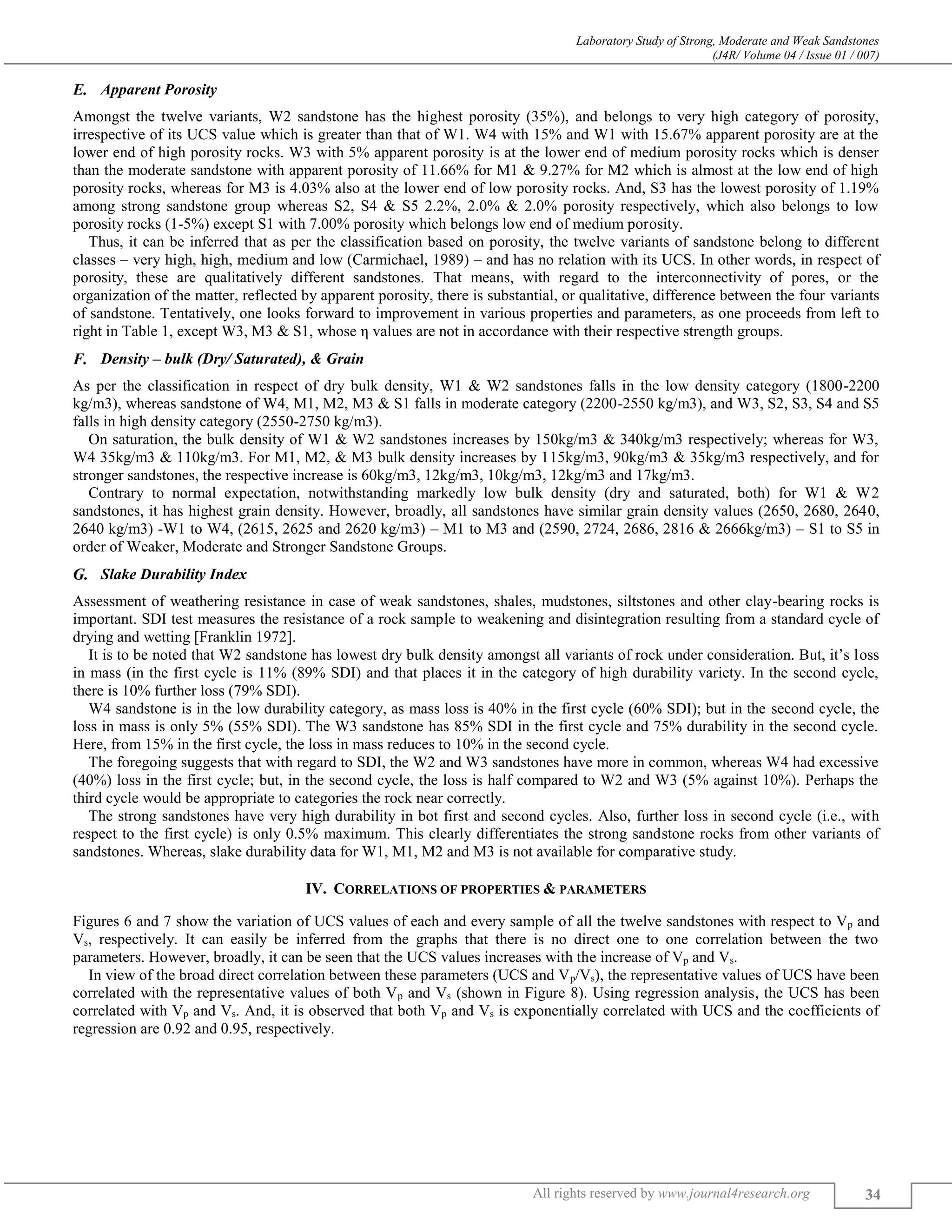 Laboratory Study of Strong, Moderate and Weak Sandstones
(J4R/ Volume 04 / Issue 01 / 007)
All rights reserved by www.journal4research.org 34
Apparent Porosity
Amongst the twelve variants, W2 sandstone has the highest porosity (35%), and belongs to very high category of porosity,
irrespective of its UCS value which is greater than that of W1. W4 with 15% and W1 with 15.67% apparent porosity are at the
lower end of high porosity rocks. W3 with 5% apparent porosity is at the lower end of medium porosity rocks which is denser
than the moderate sandstone with apparent porosity of 11.66% for M1 & 9.27% for M2 which is almost at the low end of high
porosity rocks, whereas for M3 is 4.03% also at the lower end of low porosity rocks. And, S3 has the lowest porosity of 1.19%
among strong sandstone group whereas S2, S4 & S5 2.2%, 2.0% & 2.0% porosity respectively, which also belongs to low
porosity rocks (1-5%) except S1 with 7.00% porosity which belongs low end of medium porosity.
Thus, it can be inferred that as per the classification based on porosity, the twelve variants of sandstone belong to different
classes – very high, high, medium and low (Carmichael, 1989) – and has no relation with its UCS. In other words, in respect of
porosity, these are qualitatively different sandstones. That means, with regard to the interconnectivity of pores, or the
organization of the matter, reflected by apparent porosity, there is substantial, or qualitative, difference between the four variants
of sandstone. Tentatively, one looks forward to improvement in various properties and parameters, as one proceeds from left to
right in Table 1, except W3, M3 & S1, whose η values are not in accordance with their respective strength groups.
Density – bulk (Dry/ Saturated), & Grain
As per the classification in respect of dry bulk density, W1 & W2 sandstones falls in the low density category (1800-2200
kg/m3), whereas sandstone of W4, M1, M2, M3 & S1 falls in moderate category (2200-2550 kg/m3), and W3, S2, S3, S4 and S5
falls in high density category (2550-2750 kg/m3).
On saturation, the bulk density of W1 & W2 sandstones increases by 150kg/m3 & 340kg/m3 respectively; whereas for W3,
W4 35kg/m3 & 110kg/m3. For M1, M2, & M3 bulk density increases by 115kg/m3, 90kg/m3 & 35kg/m3 respectively, and for
stronger sandstones, the respective increase is 60kg/m3, 12kg/m3, 10kg/m3, 12kg/m3 and 17kg/m3.
Contrary to normal expectation, notwithstanding markedly low bulk density (dry and saturated, both) for W1 & W2
sandstones, it has highest grain density. However, broadly, all sandstones have similar grain density values (2650, 2680, 2640,
2640 kg/m3) -W1 to W4, (2615, 2625 and 2620 kg/m3) – M1 to M3 and (2590, 2724, 2686, 2816 & 2666kg/m3) – S1 to S5 in
order of Weaker, Moderate and Stronger Sandstone Groups.
Slake Durability Index
Assessment of weathering resistance in case of weak sandstones, shales, mudstones, siltstones and other clay-bearing rocks is
important. SDI test measures the resistance of a rock sample to weakening and disintegration resulting from a standard cycle of
drying and wetting [Franklin 1972].
It is to be noted that W2 sandstone has lowest dry bulk density amongst all variants of rock under consideration. But, it’s loss
in mass (in the first cycle is 11% (89% SDI) and that places it in the category of high durability variety. In the second cycle,
there is 10% further loss (79% SDI).
W4 sandstone is in the low durability category, as mass loss is 40% in the first cycle (60% SDI); but in the second cycle, the
loss in mass is only 5% (55% SDI). The W3 sandstone has 85% SDI in the first cycle and 75% durability in the second cycle.
Here, from 15% in the first cycle, the loss in mass reduces to 10% in the second cycle.
The foregoing suggests that with regard to SDI, the W2 and W3 sandstones have more in common, whereas W4 had excessive
(40%) loss in the first cycle; but, in the second cycle, the loss is half compared to W2 and W3 (5% against 10%). Perhaps the
third cycle would be appropriate to categories the rock near correctly.
The strong sandstones have very high durability in bot first and second cycles. Also, further loss in second cycle (i.e., with
respect to the first cycle) is only 0.5% maximum. This clearly differentiates the strong sandstone rocks from other variants of
sandstones. Whereas, slake durability data for W1, M1, M2 and M3 is not available for comparative study.
IV. CORRELATIONS OF PROPERTIES & PARAMETERS
Figures 6 and 7 show the variation of UCS values of each and every sample of all the twelve sandstones with respect to Vp and
Vs, respectively. It can easily be inferred from the graphs that there is no direct one to one correlation between the two
parameters. However, broadly, it can be seen that the UCS values increases with the increase of Vp and Vs.
In view of the broad direct correlation between these parameters (UCS and Vp/Vs), the representative values of UCS have been
correlated with the representative values of both Vp and Vs (shown in Figure 8). Using regression analysis, the UCS has been
correlated with Vp and Vs. And, it is observed that both Vp and Vs is exponentially correlated with UCS and the coefficients of
regression are 0.92 and 0.95, respectively.
 