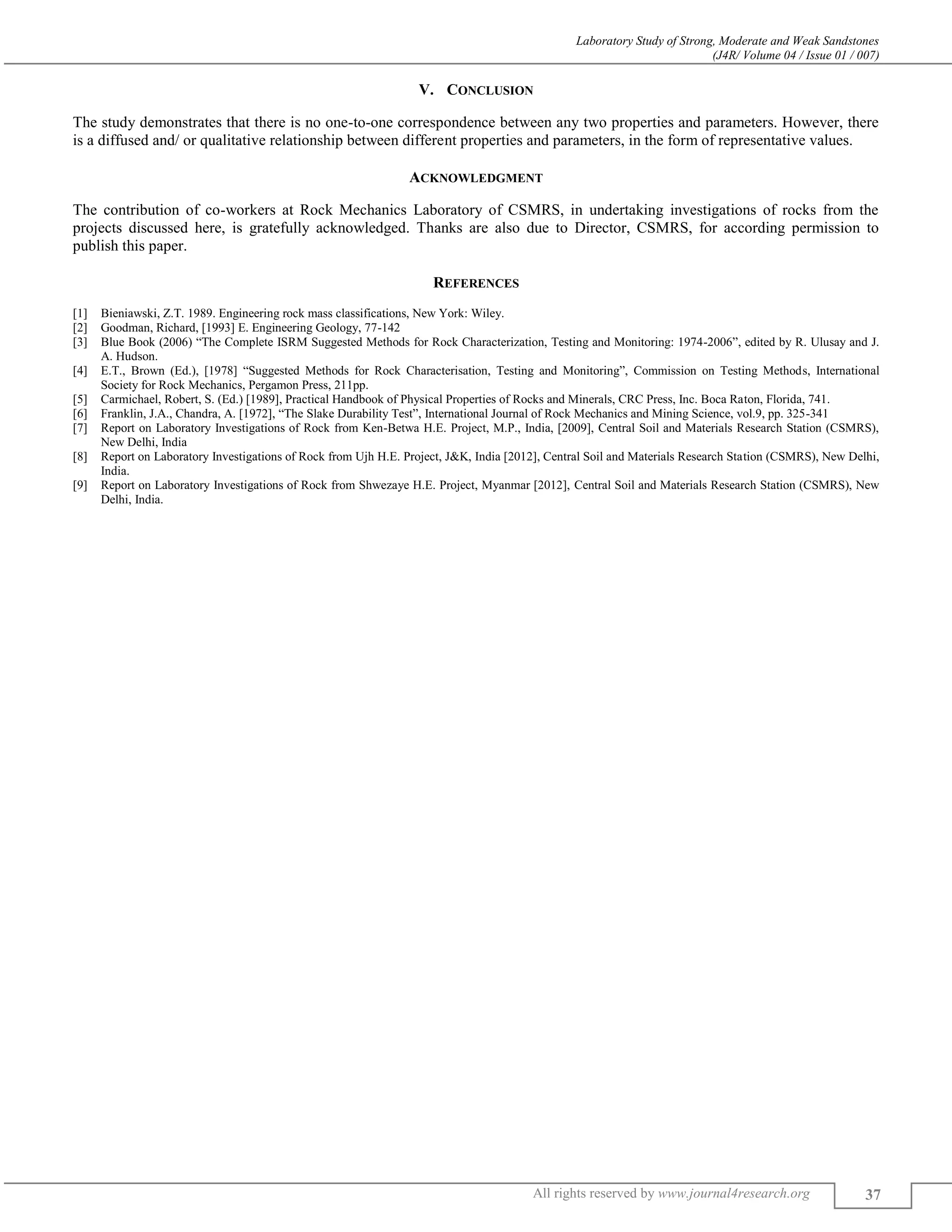 Laboratory Study of Strong, Moderate and Weak Sandstones
(J4R/ Volume 04 / Issue 01 / 007)
All rights reserved by www.journal4research.org 37
V. CONCLUSION
The study demonstrates that there is no one-to-one correspondence between any two properties and parameters. However, there
is a diffused and/ or qualitative relationship between different properties and parameters, in the form of representative values.
ACKNOWLEDGMENT
The contribution of co-workers at Rock Mechanics Laboratory of CSMRS, in undertaking investigations of rocks from the
projects discussed here, is gratefully acknowledged. Thanks are also due to Director, CSMRS, for according permission to
publish this paper.
REFERENCES
[1] Bieniawski, Z.T. 1989. Engineering rock mass classifications, New York: Wiley.
[2] Goodman, Richard, [1993] E. Engineering Geology, 77-142
[3] Blue Book (2006) “The Complete ISRM Suggested Methods for Rock Characterization, Testing and Monitoring: 1974-2006”, edited by R. Ulusay and J.
A. Hudson.
[4] E.T., Brown (Ed.), [1978] “Suggested Methods for Rock Characterisation, Testing and Monitoring”, Commission on Testing Methods, International
Society for Rock Mechanics, Pergamon Press, 211pp.
[5] Carmichael, Robert, S. (Ed.) [1989], Practical Handbook of Physical Properties of Rocks and Minerals, CRC Press, Inc. Boca Raton, Florida, 741.
[6] Franklin, J.A., Chandra, A. [1972], “The Slake Durability Test”, International Journal of Rock Mechanics and Mining Science, vol.9, pp. 325-341
[7] Report on Laboratory Investigations of Rock from Ken-Betwa H.E. Project, M.P., India, [2009], Central Soil and Materials Research Station (CSMRS),
New Delhi, India
[8] Report on Laboratory Investigations of Rock from Ujh H.E. Project, J&K, India [2012], Central Soil and Materials Research Station (CSMRS), New Delhi,
India.
[9] Report on Laboratory Investigations of Rock from Shwezaye H.E. Project, Myanmar [2012], Central Soil and Materials Research Station (CSMRS), New
Delhi, India.
 