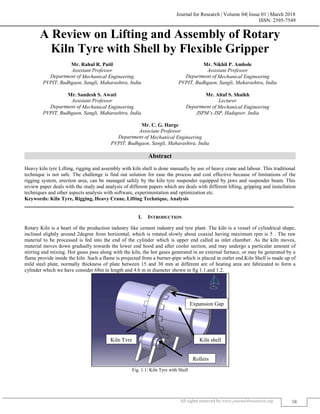 Journal for Research | Volume 04| Issue 01 | March 2018
ISSN: 2395-7549
All rights reserved by www.journal4research.org 38
A Review on Lifting and Assembly of Rotary
Kiln Tyre with Shell by Flexible Gripper
Mr. Rahul R. Patil Mr. Nikhil P. Ambole
Assistant Professor Assistant Professor
Department of Mechanical Engineering Department of Mechanical Engineering
PVPIT, Budhgaon, Sangli, Maharashtra, India PVPIT, Budhgaon, Sangli, Maharashtra, India
Mr. Sandesh S. Awati Mr. Altaf S. Shaikh
Assistant Professor Lecturer
Department of Mechanical Engineering Department of Mechanical Engineering
PVPIT, Budhgaon, Sangli, Maharashtra, India JSPM’s JSP, Hadapser, India
Mr. C. G. Harge
Associate Professor
Department of Mechanical Engineering
PVPIT, Budhgaon, Sangli, Maharashtra, India
Abstract
Heavy kiln tyre Lifting, rigging and assembly with kiln shell is done manually by use of heavy crane and labour. This traditional
technique is not safe. The challenge is find out solution for ease the process and cost effective because of limitations of the
rigging system, erection area, can be managed safely by the kiln tyre suspender equipped by jaws and suspender beam. This
review paper deals with the study and analysis of different papers which are deals with different lifting, gripping and installation
techniques and other aspects analysis with software, experimentation and optimization etc.
Keywords: Kiln Tyre, Rigging, Heavy Crane, Lifting Technique, Analysis
_______________________________________________________________________________________________________
I. INTRODUCTION
Rotary Kiln is a heart of the production industry like cement industry and tyre plant. The kiln is a vessel of cylindrical shape,
inclined slightly around 2degree from horizontal, which is rotated slowly about coaxial having maximum rpm is 5 . The raw
material to be processed is fed into the end of the cylinder which is upper end called as inlet chamber. As the kiln moves,
material moves down gradually towards the lower end hood and after cooler section, and may undergo a particular amount of
stirring and mixing. Hot gases pass along with the kiln, the hot gases generated in an external furnace, or may be generated by a
flame provide inside the kiln. Such a flame is projected from a burner-pipe which is placed in outlet end.Kiln Shell is made up of
mild steel plate, normally thickness of plate between 15 and 30 mm at different are of heating area are fabricated to form a
cylinder which we have consider 68m in length and 4.6 m in diameter shown in fig 1.1.and 1.2.
Fig. 1.1: Kiln Tyre with Shell
Kiln shell
Rollers
Kiln Tyre
Expansion Gap
 