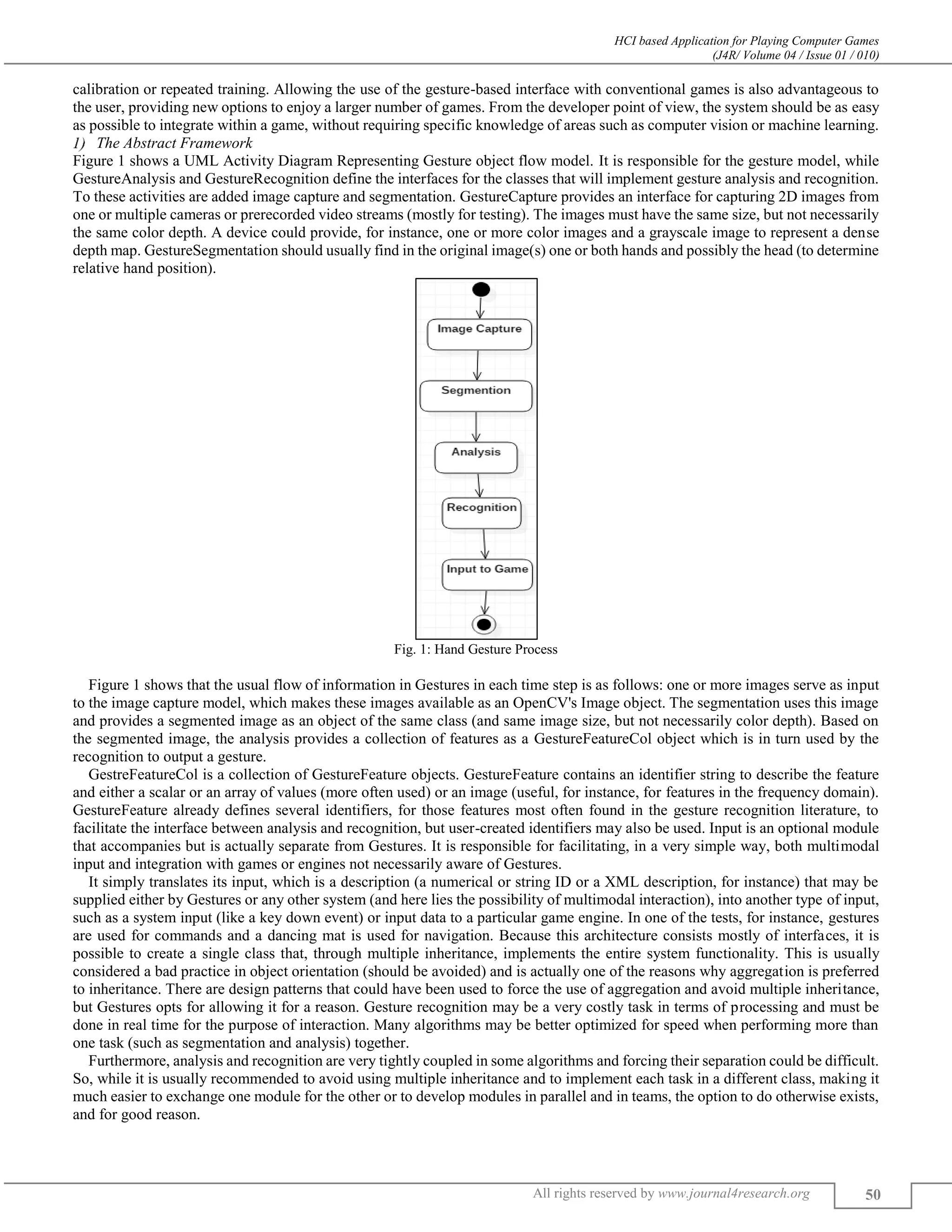 HCI based Application for Playing Computer Games
(J4R/ Volume 04 / Issue 01 / 010)
All rights reserved by www.journal4research.org 50
calibration or repeated training. Allowing the use of the gesture-based interface with conventional games is also advantageous to
the user, providing new options to enjoy a larger number of games. From the developer point of view, the system should be as easy
as possible to integrate within a game, without requiring specific knowledge of areas such as computer vision or machine learning.
The Abstract Framework
Figure 1 shows a UML Activity Diagram Representing Gesture object flow model. It is responsible for the gesture model, while
GestureAnalysis and GestureRecognition define the interfaces for the classes that will implement gesture analysis and recognition.
To these activities are added image capture and segmentation. GestureCapture provides an interface for capturing 2D images from
one or multiple cameras or prerecorded video streams (mostly for testing). The images must have the same size, but not necessarily
the same color depth. A device could provide, for instance, one or more color images and a grayscale image to represent a dense
depth map. GestureSegmentation should usually find in the original image(s) one or both hands and possibly the head (to determine
relative hand position).
Fig. 1: Hand Gesture Process
Figure 1 shows that the usual flow of information in Gestures in each time step is as follows: one or more images serve as input
to the image capture model, which makes these images available as an OpenCV's Image object. The segmentation uses this image
and provides a segmented image as an object of the same class (and same image size, but not necessarily color depth). Based on
the segmented image, the analysis provides a collection of features as a GestureFeatureCol object which is in turn used by the
recognition to output a gesture.
GestreFeatureCol is a collection of GestureFeature objects. GestureFeature contains an identifier string to describe the feature
and either a scalar or an array of values (more often used) or an image (useful, for instance, for features in the frequency domain).
GestureFeature already defines several identifiers, for those features most often found in the gesture recognition literature, to
facilitate the interface between analysis and recognition, but user-created identifiers may also be used. Input is an optional module
that accompanies but is actually separate from Gestures. It is responsible for facilitating, in a very simple way, both multimodal
input and integration with games or engines not necessarily aware of Gestures.
It simply translates its input, which is a description (a numerical or string ID or a XML description, for instance) that may be
supplied either by Gestures or any other system (and here lies the possibility of multimodal interaction), into another type of input,
such as a system input (like a key down event) or input data to a particular game engine. In one of the tests, for instance, gestures
are used for commands and a dancing mat is used for navigation. Because this architecture consists mostly of interfaces, it is
possible to create a single class that, through multiple inheritance, implements the entire system functionality. This is usually
considered a bad practice in object orientation (should be avoided) and is actually one of the reasons why aggregation is preferred
to inheritance. There are design patterns that could have been used to force the use of aggregation and avoid multiple inheritance,
but Gestures opts for allowing it for a reason. Gesture recognition may be a very costly task in terms of processing and must be
done in real time for the purpose of interaction. Many algorithms may be better optimized for speed when performing more than
one task (such as segmentation and analysis) together.
Furthermore, analysis and recognition are very tightly coupled in some algorithms and forcing their separation could be difficult.
So, while it is usually recommended to avoid using multiple inheritance and to implement each task in a different class, making it
much easier to exchange one module for the other or to develop modules in parallel and in teams, the option to do otherwise exists,
and for good reason.
 